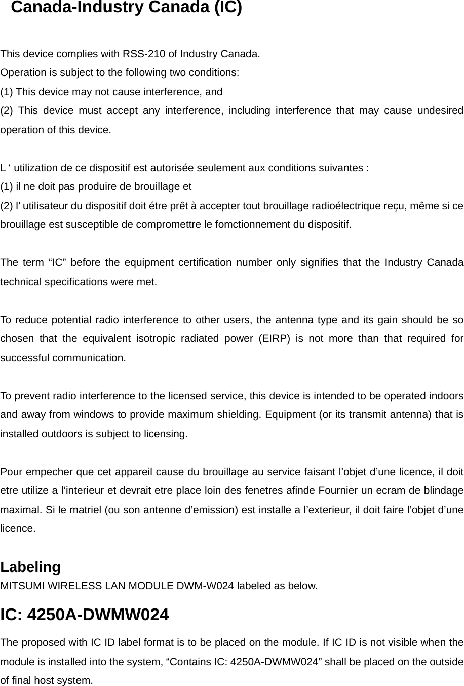 Canada-Industry Canada (IC)   This device complies with RSS-210 of Industry Canada. Operation is subject to the following two conditions: (1) This device may not cause interference, and (2) This device must accept any interference, including interference that may cause undesired operation of this device.   L ‘ utilization de ce dispositif est autorisée seulement aux conditions suivantes : (1) il ne doit pas produire de brouillage et (2) l’ utilisateur du dispositif doit étre prêt à accepter tout brouillage radioélectrique reçu, même si ce brouillage est susceptible de compromettre le fomctionnement du dispositif.   The term “IC” before the equipment certification number only signifies that the Industry Canada technical specifications were met.   To reduce potential radio interference to other users, the antenna type and its gain should be so chosen that the equivalent isotropic radiated power (EIRP) is not more than that required for successful communication.   To prevent radio interference to the licensed service, this device is intended to be operated indoors and away from windows to provide maximum shielding. Equipment (or its transmit antenna) that is installed outdoors is subject to licensing.   Pour empecher que cet appareil cause du brouillage au service faisant l’objet d’une licence, il doit etre utilize a l’interieur et devrait etre place loin des fenetres afinde Fournier un ecram de blindage maximal. Si le matriel (ou son antenne d’emission) est installe a l’exterieur, il doit faire l’objet d’une licence.  Labeling  MITSUMI WIRELESS LAN MODULE DWM-W024 labeled as below. IC: 4250A-DWMW024 The proposed with IC ID label format is to be placed on the module. If IC ID is not visible when the module is installed into the system, “Contains IC: 4250A-DWMW024” shall be placed on the outside of final host system.   