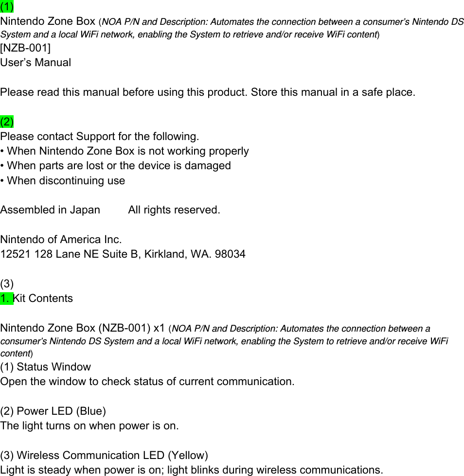 (1) Nintendo Zone Box (NOA P/N and Description: Automates the connection between a consumer’s Nintendo DS System and a local WiFi network, enabling the System to retrieve and/or receive WiFi content) [NZB-001] User’s Manual  Please read this manual before using this product. Store this manual in a safe place.  (2)  Please contact Support for the following. • When Nintendo Zone Box is not working properly   • When parts are lost or the device is damaged • When discontinuing use  Assembled in Japan         All rights reserved.  Nintendo of America Inc. 12521 128 Lane NE Suite B, Kirkland, WA. 98034  (3) 1. Kit Contents  Nintendo Zone Box (NZB-001) x1 (NOA P/N and Description: Automates the connection between a consumer’s Nintendo DS System and a local WiFi network, enabling the System to retrieve and/or receive WiFi content) (1) Status Window Open the window to check status of current communication.  (2) Power LED (Blue) The light turns on when power is on.  (3) Wireless Communication LED (Yellow) Light is steady when power is on; light blinks during wireless communications. 