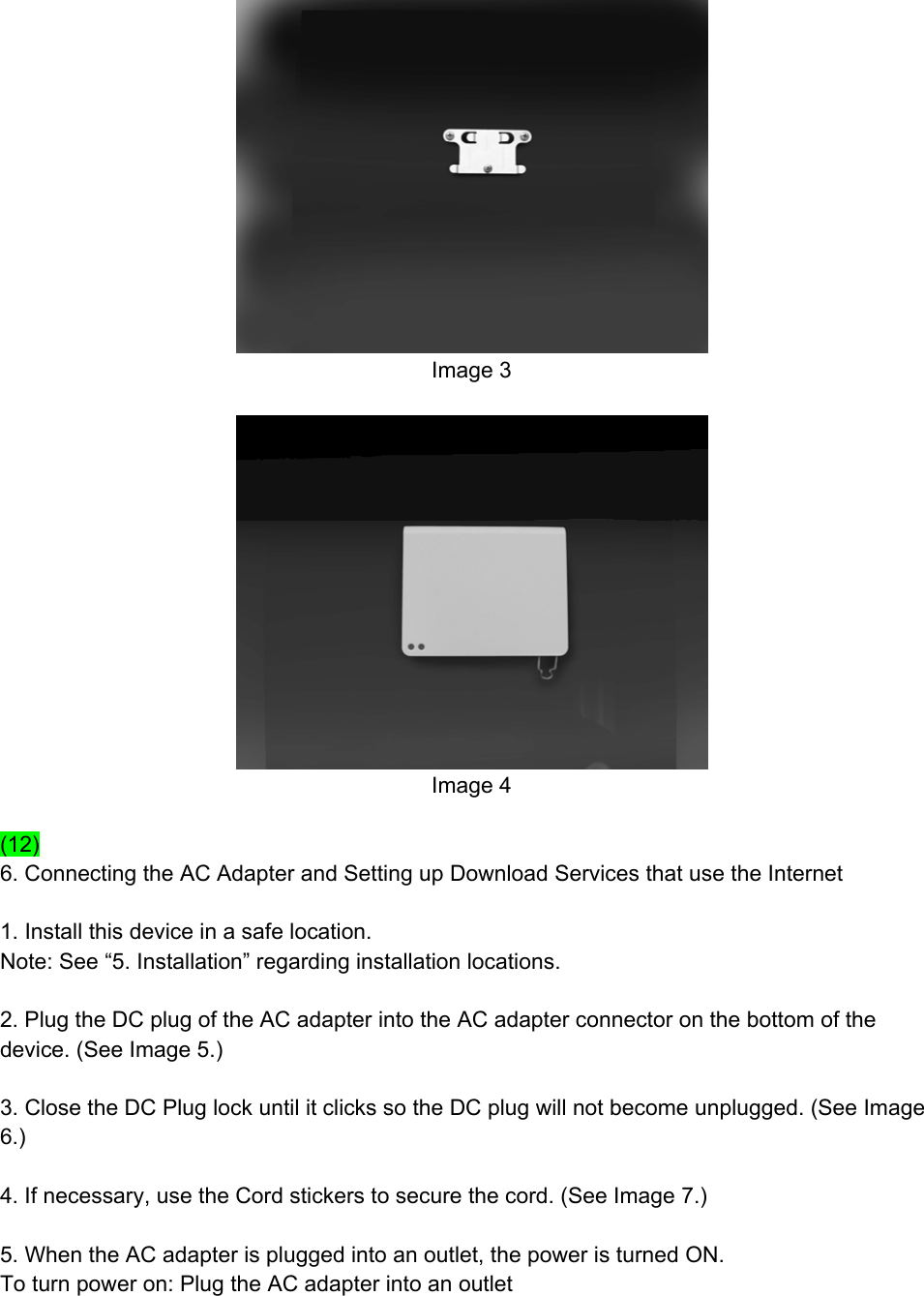  Image 3   Image 4  (12) 6. Connecting the AC Adapter and Setting up Download Services that use the Internet  1. Install this device in a safe location. Note: See “5. Installation” regarding installation locations.  2. Plug the DC plug of the AC adapter into the AC adapter connector on the bottom of the device. (See Image 5.)  3. Close the DC Plug lock until it clicks so the DC plug will not become unplugged. (See Image 6.)  4. If necessary, use the Cord stickers to secure the cord. (See Image 7.)  5. When the AC adapter is plugged into an outlet, the power is turned ON. To turn power on: Plug the AC adapter into an outlet 