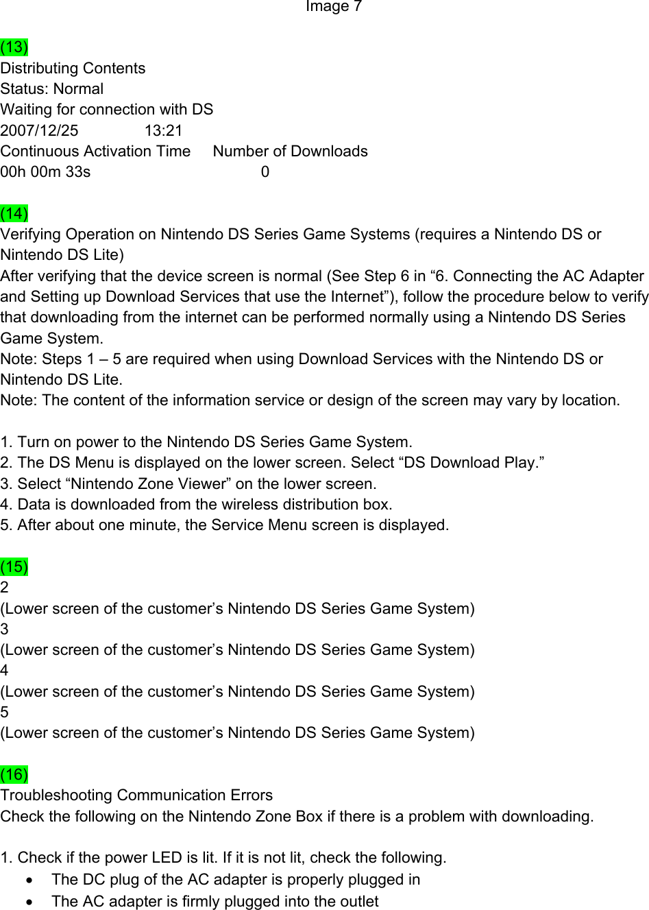 Image 7  (13) Distributing Contents Status: Normal Waiting for connection with DS 2007/12/25               13:21 Continuous Activation Time     Number of Downloads 00h 00m 33s                                       0  (14) Verifying Operation on Nintendo DS Series Game Systems (requires a Nintendo DS or Nintendo DS Lite) After verifying that the device screen is normal (See Step 6 in “6. Connecting the AC Adapter and Setting up Download Services that use the Internet”), follow the procedure below to verify that downloading from the internet can be performed normally using a Nintendo DS Series Game System. Note: Steps 1 – 5 are required when using Download Services with the Nintendo DS or Nintendo DS Lite. Note: The content of the information service or design of the screen may vary by location.  1. Turn on power to the Nintendo DS Series Game System. 2. The DS Menu is displayed on the lower screen. Select “DS Download Play.” 3. Select “Nintendo Zone Viewer” on the lower screen. 4. Data is downloaded from the wireless distribution box. 5. After about one minute, the Service Menu screen is displayed.  (15) 2 (Lower screen of the customer’s Nintendo DS Series Game System) 3 (Lower screen of the customer’s Nintendo DS Series Game System) 4 (Lower screen of the customer’s Nintendo DS Series Game System) 5 (Lower screen of the customer’s Nintendo DS Series Game System)  (16) Troubleshooting Communication Errors Check the following on the Nintendo Zone Box if there is a problem with downloading.  1. Check if the power LED is lit. If it is not lit, check the following. •  The DC plug of the AC adapter is properly plugged in •  The AC adapter is firmly plugged into the outlet 