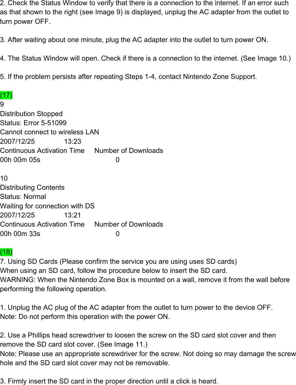  2. Check the Status Window to verify that there is a connection to the internet. If an error such as that shown to the right (see Image 9) is displayed, unplug the AC adapter from the outlet to turn power OFF.  3. After waiting about one minute, plug the AC adapter into the outlet to turn power ON.  4. The Status Window will open. Check if there is a connection to the internet. (See Image 10.)  5. If the problem persists after repeating Steps 1-4, contact Nintendo Zone Support.  (17) 9 Distribution Stopped Status: Error 5-51099 Cannot connect to wireless LAN 2007/12/25               13:23 Continuous Activation Time     Number of Downloads 00h 00m 05s                                       0  10 Distributing Contents Status: Normal Waiting for connection with DS 2007/12/25               13:21 Continuous Activation Time     Number of Downloads 00h 00m 33s                                       0  (18) 7. Using SD Cards (Please confirm the service you are using uses SD cards) When using an SD card, follow the procedure below to insert the SD card. WARNING: When the Nintendo Zone Box is mounted on a wall, remove it from the wall before performing the following operation.  1. Unplug the AC plug of the AC adapter from the outlet to turn power to the device OFF. Note: Do not perform this operation with the power ON.  2. Use a Phillips head screwdriver to loosen the screw on the SD card slot cover and then remove the SD card slot cover. (See Image 11.) Note: Please use an appropriate screwdriver for the screw. Not doing so may damage the screw hole and the SD card slot cover may not be removable.  3. Firmly insert the SD card in the proper direction until a click is heard.  