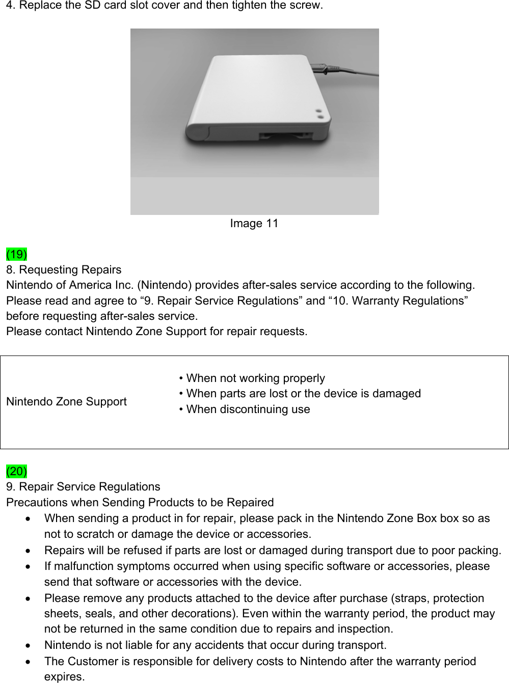 4. Replace the SD card slot cover and then tighten the screw.   Image 11  (19) 8. Requesting Repairs Nintendo of America Inc. (Nintendo) provides after-sales service according to the following. Please read and agree to “9. Repair Service Regulations” and “10. Warranty Regulations” before requesting after-sales service. Please contact Nintendo Zone Support for repair requests.  Nintendo Zone Support  • When not working properly   • When parts are lost or the device is damaged • When discontinuing use     (20) 9. Repair Service Regulations Precautions when Sending Products to be Repaired •  When sending a product in for repair, please pack in the Nintendo Zone Box box so as not to scratch or damage the device or accessories. •  Repairs will be refused if parts are lost or damaged during transport due to poor packing. •  If malfunction symptoms occurred when using specific software or accessories, please send that software or accessories with the device. •  Please remove any products attached to the device after purchase (straps, protection sheets, seals, and other decorations). Even within the warranty period, the product may not be returned in the same condition due to repairs and inspection. •  Nintendo is not liable for any accidents that occur during transport. •  The Customer is responsible for delivery costs to Nintendo after the warranty period expires. 