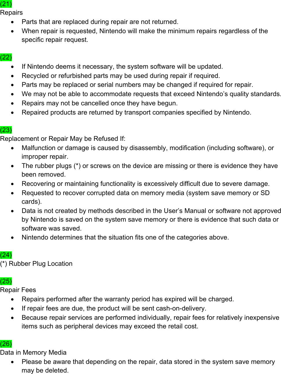  (21) Repairs •  Parts that are replaced during repair are not returned. •  When repair is requested, Nintendo will make the minimum repairs regardless of the specific repair request.  (22) •  If Nintendo deems it necessary, the system software will be updated. •  Recycled or refurbished parts may be used during repair if required. •  Parts may be replaced or serial numbers may be changed if required for repair. •  We may not be able to accommodate requests that exceed Nintendo’s quality standards. •  Repairs may not be cancelled once they have begun. •  Repaired products are returned by transport companies specified by Nintendo.   (23) Replacement or Repair May be Refused If: •  Malfunction or damage is caused by disassembly, modification (including software), or improper repair. •  The rubber plugs (*) or screws on the device are missing or there is evidence they have been removed. •  Recovering or maintaining functionality is excessively difficult due to severe damage. •  Requested to recover corrupted data on memory media (system save memory or SD cards). •  Data is not created by methods described in the User’s Manual or software not approved by Nintendo is saved on the system save memory or there is evidence that such data or software was saved. •  Nintendo determines that the situation fits one of the categories above.  (24) (*) Rubber Plug Location  (25) Repair Fees •  Repairs performed after the warranty period has expired will be charged. •  If repair fees are due, the product will be sent cash-on-delivery. •  Because repair services are performed individually, repair fees for relatively inexpensive items such as peripheral devices may exceed the retail cost.  (26) Data in Memory Media •  Please be aware that depending on the repair, data stored in the system save memory may be deleted.  