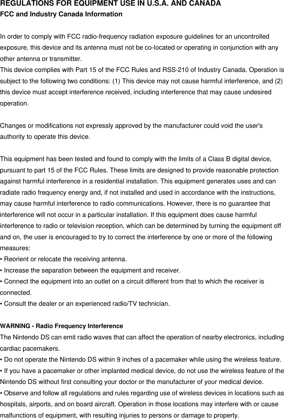 REGULATIONS FOR EQUIPMENT USE IN U.S.A. AND CANADA FCC and Industry Canada Information  In order to comply with FCC radio-frequency radiation exposure guidelines for an uncontrolled exposure, this device and its antenna must not be co-located or operating in conjunction with any other antenna or transmitter. This device complies with Part 15 of the FCC Rules and RSS-210 of Industry Canada. Operation is subject to the following two conditions: (1) This device may not cause harmful interference, and (2) this device must accept interference received, including interference that may cause undesired operation.  Changes or modifications not expressly approved by the manufacturer could void the user&apos;s authority to operate this device.  This equipment has been tested and found to comply with the limits of a Class B digital device, pursuant to part 15 of the FCC Rules. These limits are designed to provide reasonable protection against harmful interference in a residential installation. This equipment generates uses and can radiate radio frequency energy and, if not installed and used in accordance with the instructions, may cause harmful interference to radio communications. However, there is no guarantee that interference will not occur in a particular installation. If this equipment does cause harmful interference to radio or television reception, which can be determined by turning the equipment off and on, the user is encouraged to try to correct the interference by one or more of the following measures: • Reorient or relocate the receiving antenna. • Increase the separation between the equipment and receiver. • Connect the equipment into an outlet on a circuit different from that to which the receiver is connected. • Consult the dealer or an experienced radio/TV technician.  WARNING - Radio Frequency Interference The Nintendo DS can emit radio waves that can affect the operation of nearby electronics, including cardiac pacemakers. • Do not operate the Nintendo DS within 9 inches of a pacemaker while using the wireless feature. • If you have a pacemaker or other implanted medical device, do not use the wireless feature of the   Nintendo DS without first consulting your doctor or the manufacturer of your medical device. • Observe and follow all regulations and rules regarding use of wireless devices in locations such as hospitals, airports, and on board aircraft. Operation in those locations may interfere with or cause malfunctions of equipment, with resulting injuries to persons or damage to property. 