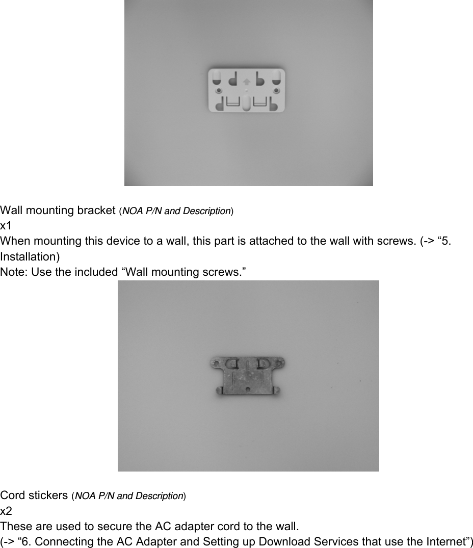   Wall mounting bracket (NOA P/N and Description) x1 When mounting this device to a wall, this part is attached to the wall with screws. (-&gt; “5. Installation) Note: Use the included “Wall mounting screws.”   Cord stickers (NOA P/N and Description) x2 These are used to secure the AC adapter cord to the wall. (-&gt; “6. Connecting the AC Adapter and Setting up Download Services that use the Internet”) 