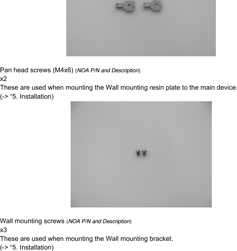   Pan head screws (M4x6) (NOA P/N and Description) x2 These are used when mounting the Wall mounting resin plate to the main device. (-&gt; “5. Installation)   Wall mounting screws (NOA P/N and Description) x3 These are used when mounting the Wall mounting bracket. (-&gt; “5. Installation) 