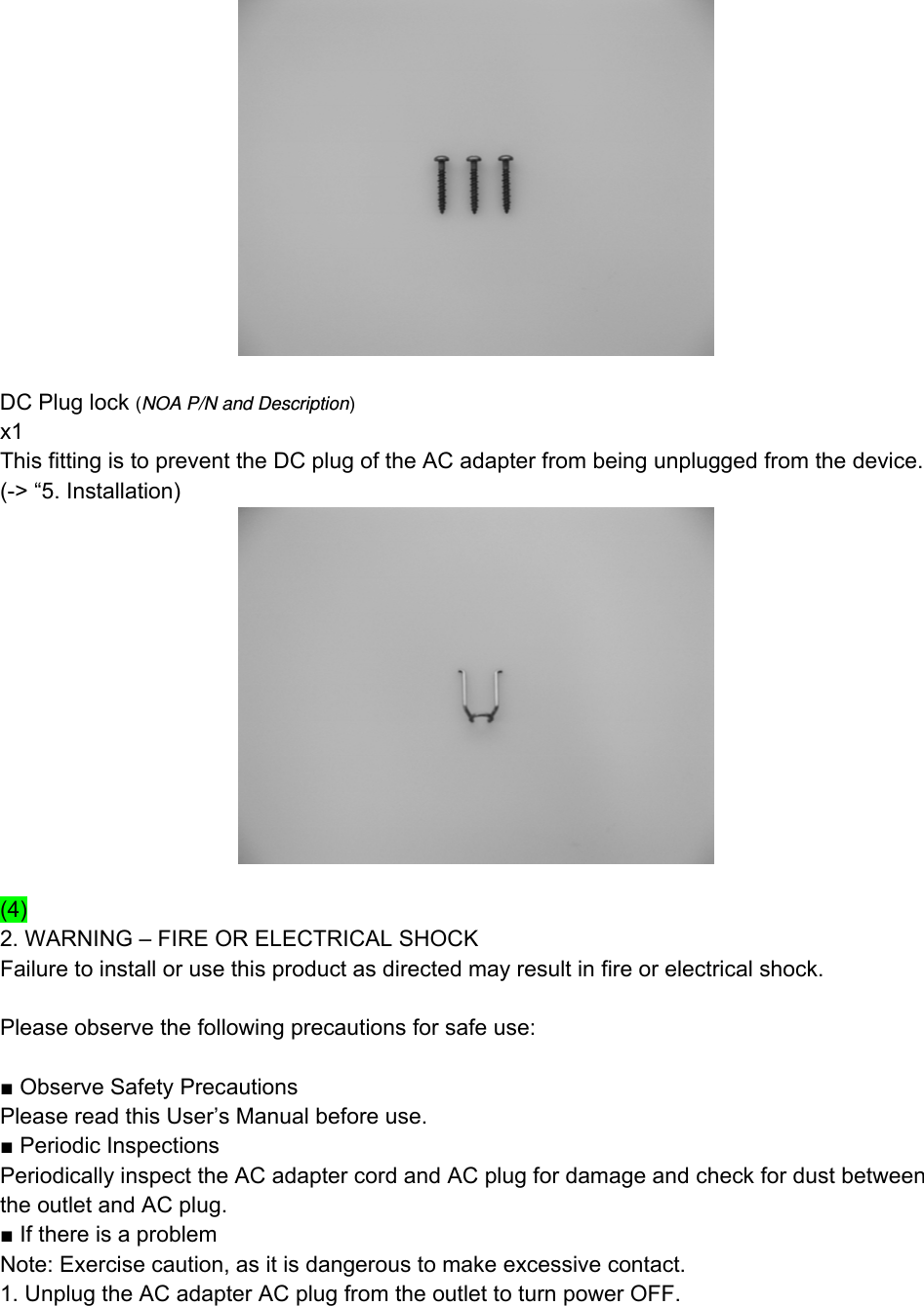   DC Plug lock (NOA P/N and Description) x1 This fitting is to prevent the DC plug of the AC adapter from being unplugged from the device. (-&gt; “5. Installation)   (4) 2. WARNING – FIRE OR ELECTRICAL SHOCK Failure to install or use this product as directed may result in fire or electrical shock.  Please observe the following precautions for safe use:  ■ Observe Safety Precautions Please read this User’s Manual before use. ■ Periodic Inspections Periodically inspect the AC adapter cord and AC plug for damage and check for dust between the outlet and AC plug. ■ If there is a problem Note: Exercise caution, as it is dangerous to make excessive contact. 1. Unplug the AC adapter AC plug from the outlet to turn power OFF. 