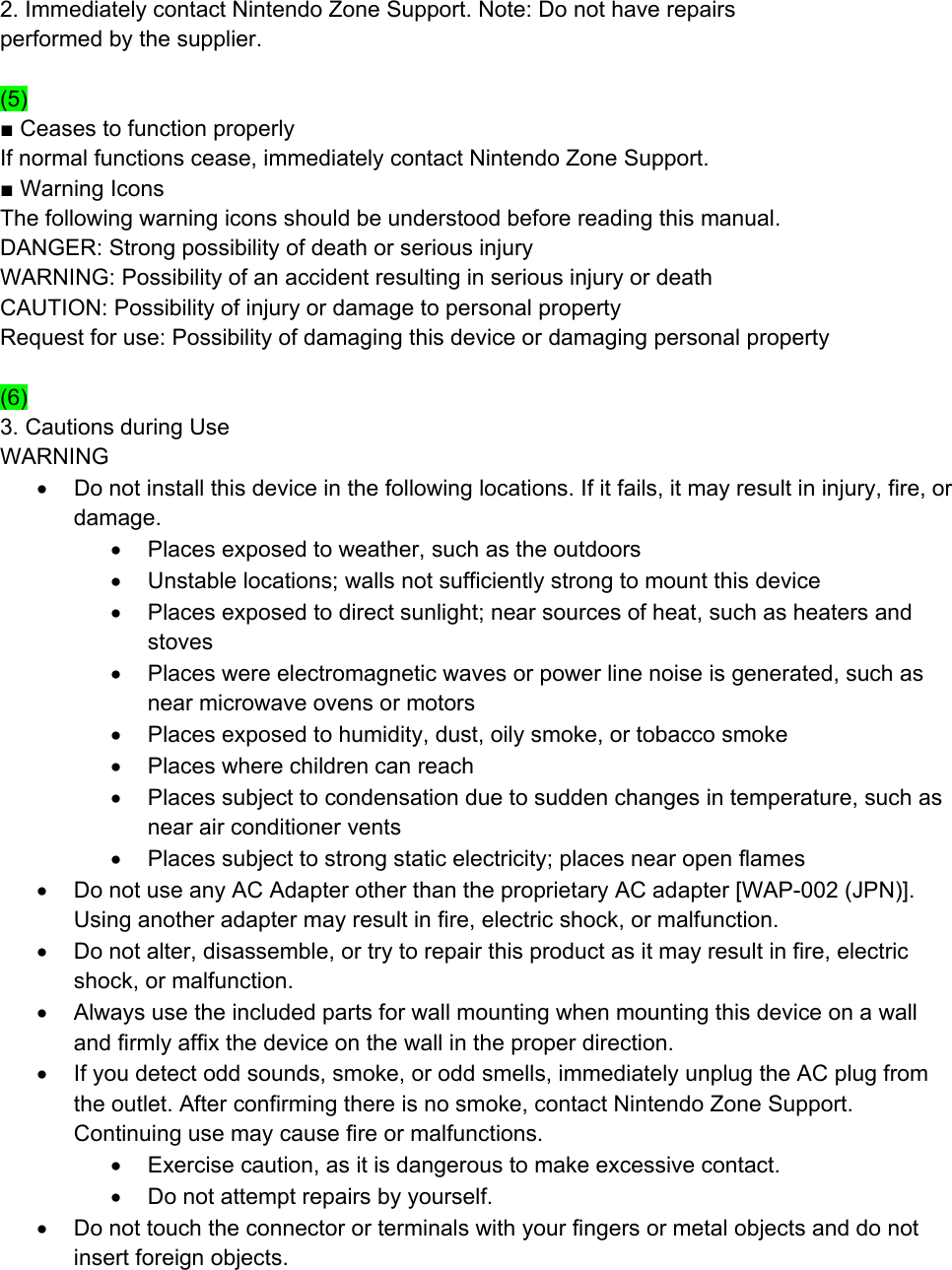 2. Immediately contact Nintendo Zone Support. Note: Do not have repairs performed by the supplier.  (5) ■ Ceases to function properly If normal functions cease, immediately contact Nintendo Zone Support. ■ Warning Icons The following warning icons should be understood before reading this manual. DANGER: Strong possibility of death or serious injury WARNING: Possibility of an accident resulting in serious injury or death CAUTION: Possibility of injury or damage to personal property Request for use: Possibility of damaging this device or damaging personal property  (6) 3. Cautions during Use WARNING •  Do not install this device in the following locations. If it fails, it may result in injury, fire, or damage. •  Places exposed to weather, such as the outdoors •  Unstable locations; walls not sufficiently strong to mount this device •  Places exposed to direct sunlight; near sources of heat, such as heaters and stoves •  Places were electromagnetic waves or power line noise is generated, such as near microwave ovens or motors •  Places exposed to humidity, dust, oily smoke, or tobacco smoke •  Places where children can reach •  Places subject to condensation due to sudden changes in temperature, such as near air conditioner vents •  Places subject to strong static electricity; places near open flames •  Do not use any AC Adapter other than the proprietary AC adapter [WAP-002 (JPN)]. Using another adapter may result in fire, electric shock, or malfunction. •  Do not alter, disassemble, or try to repair this product as it may result in fire, electric shock, or malfunction. •  Always use the included parts for wall mounting when mounting this device on a wall and firmly affix the device on the wall in the proper direction.  •  If you detect odd sounds, smoke, or odd smells, immediately unplug the AC plug from the outlet. After confirming there is no smoke, contact Nintendo Zone Support. Continuing use may cause fire or malfunctions. •  Exercise caution, as it is dangerous to make excessive contact. •  Do not attempt repairs by yourself. •  Do not touch the connector or terminals with your fingers or metal objects and do not insert foreign objects. 