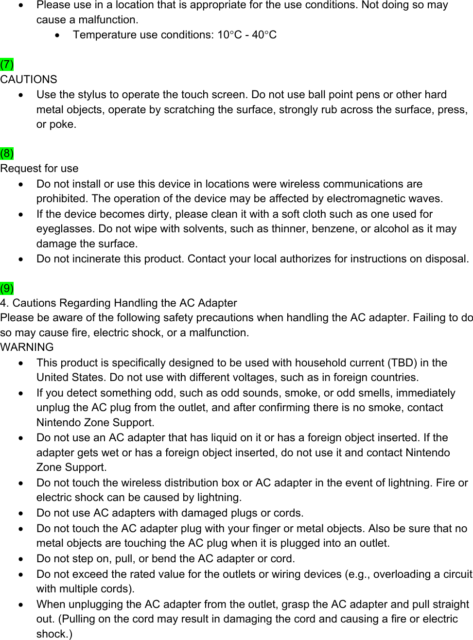 •  Please use in a location that is appropriate for the use conditions. Not doing so may cause a malfunction. •  Temperature use conditions: 10°C - 40°C  (7) CAUTIONS •  Use the stylus to operate the touch screen. Do not use ball point pens or other hard metal objects, operate by scratching the surface, strongly rub across the surface, press, or poke.  (8) Request for use •  Do not install or use this device in locations were wireless communications are prohibited. The operation of the device may be affected by electromagnetic waves. •  If the device becomes dirty, please clean it with a soft cloth such as one used for eyeglasses. Do not wipe with solvents, such as thinner, benzene, or alcohol as it may damage the surface. •  Do not incinerate this product. Contact your local authorizes for instructions on disposal.  (9) 4. Cautions Regarding Handling the AC Adapter Please be aware of the following safety precautions when handling the AC adapter. Failing to do so may cause fire, electric shock, or a malfunction. WARNING •  This product is specifically designed to be used with household current (TBD) in the United States. Do not use with different voltages, such as in foreign countries. •  If you detect something odd, such as odd sounds, smoke, or odd smells, immediately unplug the AC plug from the outlet, and after confirming there is no smoke, contact Nintendo Zone Support. •  Do not use an AC adapter that has liquid on it or has a foreign object inserted. If the adapter gets wet or has a foreign object inserted, do not use it and contact Nintendo Zone Support. •  Do not touch the wireless distribution box or AC adapter in the event of lightning. Fire or electric shock can be caused by lightning. •  Do not use AC adapters with damaged plugs or cords. •  Do not touch the AC adapter plug with your finger or metal objects. Also be sure that no metal objects are touching the AC plug when it is plugged into an outlet. •  Do not step on, pull, or bend the AC adapter or cord. •  Do not exceed the rated value for the outlets or wiring devices (e.g., overloading a circuit with multiple cords). •  When unplugging the AC adapter from the outlet, grasp the AC adapter and pull straight out. (Pulling on the cord may result in damaging the cord and causing a fire or electric shock.) 