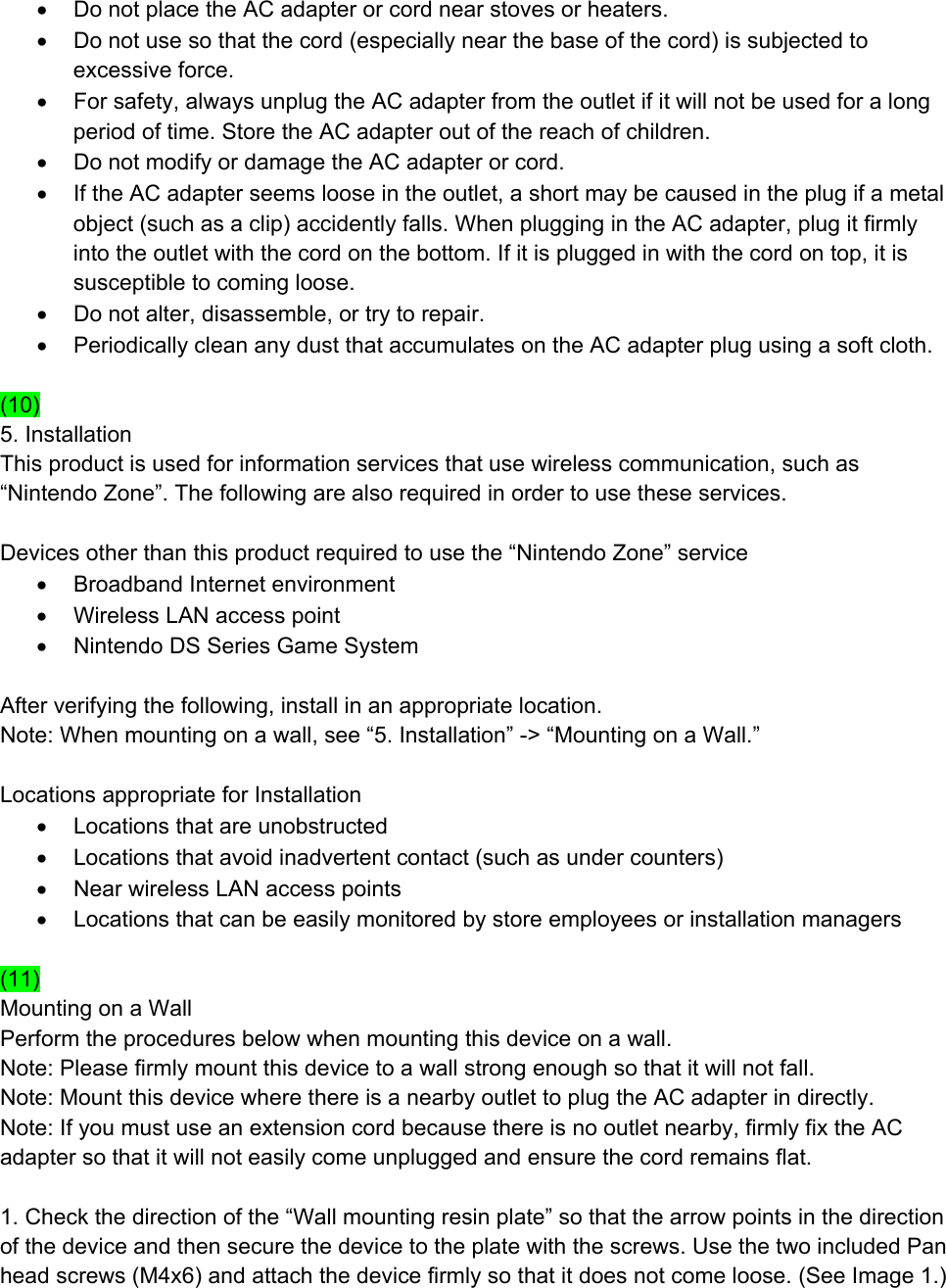 •  Do not place the AC adapter or cord near stoves or heaters. •  Do not use so that the cord (especially near the base of the cord) is subjected to excessive force. •  For safety, always unplug the AC adapter from the outlet if it will not be used for a long period of time. Store the AC adapter out of the reach of children. •  Do not modify or damage the AC adapter or cord. •  If the AC adapter seems loose in the outlet, a short may be caused in the plug if a metal object (such as a clip) accidently falls. When plugging in the AC adapter, plug it firmly into the outlet with the cord on the bottom. If it is plugged in with the cord on top, it is susceptible to coming loose. •  Do not alter, disassemble, or try to repair. •  Periodically clean any dust that accumulates on the AC adapter plug using a soft cloth.  (10) 5. Installation This product is used for information services that use wireless communication, such as “Nintendo Zone”. The following are also required in order to use these services.  Devices other than this product required to use the “Nintendo Zone” service •  Broadband Internet environment •  Wireless LAN access point •  Nintendo DS Series Game System  After verifying the following, install in an appropriate location. Note: When mounting on a wall, see “5. Installation” -&gt; “Mounting on a Wall.”  Locations appropriate for Installation •  Locations that are unobstructed •  Locations that avoid inadvertent contact (such as under counters) •  Near wireless LAN access points •  Locations that can be easily monitored by store employees or installation managers  (11) Mounting on a Wall Perform the procedures below when mounting this device on a wall. Note: Please firmly mount this device to a wall strong enough so that it will not fall. Note: Mount this device where there is a nearby outlet to plug the AC adapter in directly. Note: If you must use an extension cord because there is no outlet nearby, firmly fix the AC adapter so that it will not easily come unplugged and ensure the cord remains flat.  1. Check the direction of the “Wall mounting resin plate” so that the arrow points in the direction of the device and then secure the device to the plate with the screws. Use the two included Pan head screws (M4x6) and attach the device firmly so that it does not come loose. (See Image 1.) 