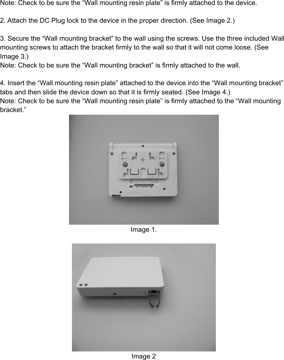 Note: Check to be sure the “Wall mounting resin plate” is firmly attached to the device.  2. Attach the DC Plug lock to the device in the proper direction. (See Image 2.)  3. Secure the “Wall mounting bracket” to the wall using the screws. Use the three included Wall mounting screws to attach the bracket firmly to the wall so that it will not come loose. (See Image 3.) Note: Check to be sure the “Wall mounting bracket” is firmly attached to the wall.  4. Insert the “Wall mounting resin plate” attached to the device into the “Wall mounting bracket” tabs and then slide the device down so that it is firmly seated. (See Image 4.) Note: Check to be sure the “Wall mounting resin plate” is firmly attached to the “Wall mounting bracket.”  Image 1.   Image 2  