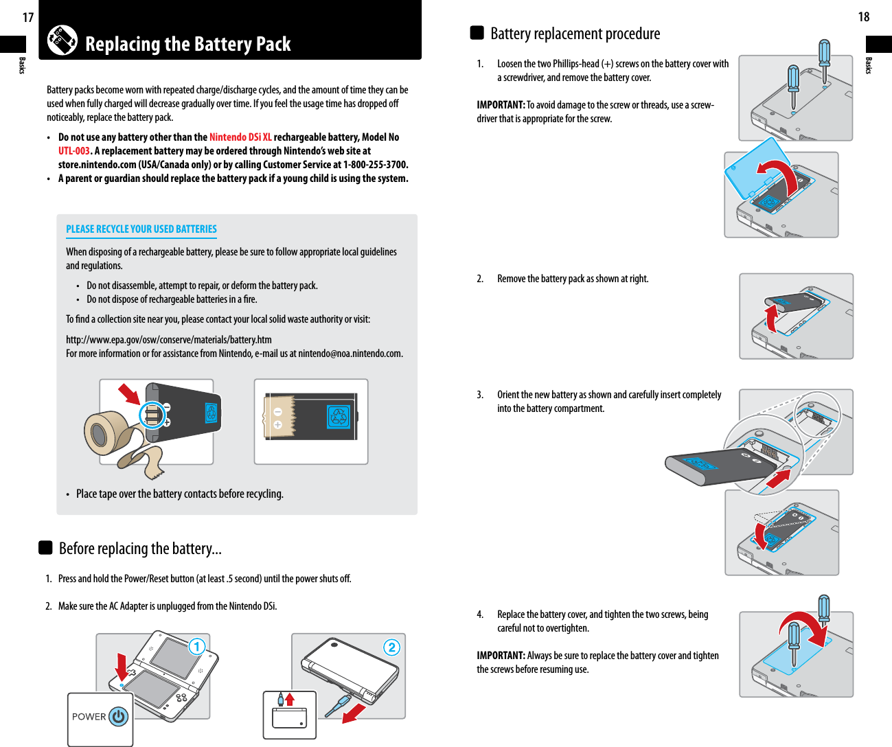 Replacing the Battery Pack17Basics18Basics1. PressandholdthePower/Resetbutton(atleast.5second)untilthepowershutso.2.  Make sure the AC Adapter is unplugged from the Nintendo DSi.1.  LoosenthetwoPhillips-head(+)screwsonthebatterycoverwith    a screwdriver, and remove the battery cover.IMPORTANT: To avoid damage to the screw or threads, use a screw-driver that is appropriate for the screw. 2.    Remove the battery pack as shown at right. 3.    Orient the new battery as shown and carefully insert completely    into the battery compartment.4.    Replace the battery cover, and tighten the two screws, being    careful not to overtighten.IMPORTANT: Always be sure to replace the battery cover and tighten the screws before resuming use.Battery packs become worn with repeated charge/discharge cycles, and the amount of time they can be used when fully charged will decrease gradually over time. If you feel the usage time has dropped o noticeably, replace the battery pack.• DonotuseanybatteryotherthantheNintendo DSi XL rechargeable battery, Model No UTL-003. A replacement battery may be ordered through Nintendo’s web site at  store.nintendo.com (USA/Canada only) or by calling Customer Service at 1-800-255-3700.• Aparentorguardianshouldreplacethebatterypackifayoungchildisusingthesystem.    PLEASE RECYCLE YOUR USED BATTERIES  When disposing of a rechargeable battery, please be sure to follow appropriate local guidelines    and regulations.   • Donotdisassemble,attempttorepair,ordeformthebatterypack.   • Donotdisposeofrechargeablebatteriesinare.    To nd a collection site near you, please contact your local solid waste authority or visit:    http://www.epa.gov/osw/conserve/materials/battery.htm    For more information or for assistance from Nintendo, e-mail us at nintendo@noa.nintendo.com.  • Placetapeoverthebatterycontactsbeforerecycling.Before replacing the battery...Battery replacement procedure