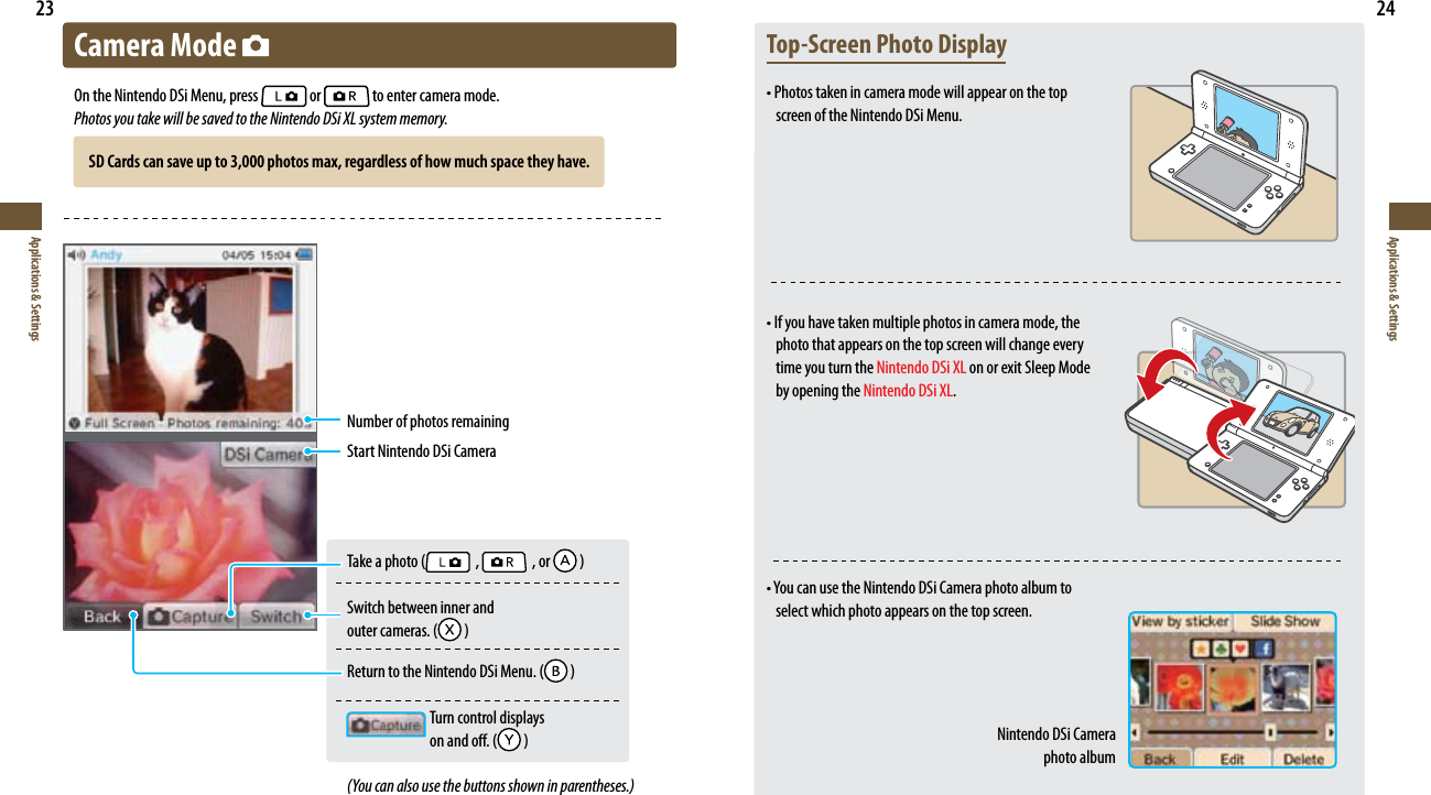23Applications &amp; Settings24Applications &amp; SettingsCamera Mode On the Nintendo DSi Menu, press   or   to enter camera mode.Photos you take will be saved to the Nintendo DSi XL system memory.Number of photos remainingStart Nintendo DSi CameraTakeaphoto(   ,   , or   )Switch between inner and  outercameras.(  )ReturntotheNintendoDSiMenu.(  )  Turn control displays   onando.(  )(You can also use the buttons shown in parentheses.)Top-Screen Photo Display•Photostakenincameramodewillappearonthetop screen of the Nintendo DSi Menu.•Ifyouhavetakenmultiplephotosincameramode,thephoto that appears on the top screen will change every time you turn the Nintendo DSi XL on or exit Sleep Mode by opening the Nintendo DSi XL.•YoucanusetheNintendoDSiCameraphotoalbumtoselect which photo appears on the top screen.Nintendo DSi Camera  photo albumSD Cards can save up to 3,000 photos max, regardless of how much space they have.