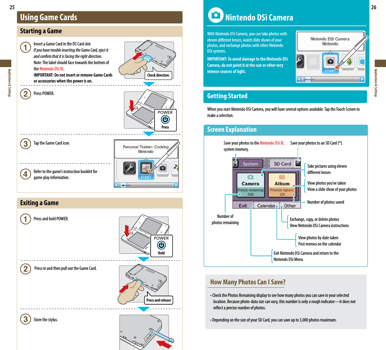 Check directionHoldPressPress and release25Applications &amp; Settings26Applications &amp; Settings  Nintendo DSi CameraWith Nintendo DSi Camera, you can take photos with  eleven dierent lenses, watch slide shows of your photos, and exchange photos with other Nintendo  DSi systems.IMPORTANT: To avoid damage to the Nintendo DSi  Camera, do not point it at the sun or other very  intense sources of light.Getting StartedWhen you start Nintendo DSi Camera, you will have several options available. Tap the Touch Screen to make a selection.ScreenExplanationTake pictures using eleven  dierent lenses Viewphotosyou’vetakenView a slide show of your photosNumber of photos savedSave your photos to the Nintendo DSi XL system memory.SaveyourphotostoanSDCard(*).Number of  photos remaining Exchange, copy, or delete photosView Nintendo DSi Camera instructionsView photos by date takenPost memos on the calendarExit Nintendo DSi Camera and return to the Nintendo DSi MenuUsing Game CardsStarting a Game Insert a Game Card in the DS Card slot. If you have trouble inserting the Game Card, eject it    and conrm that it is facing the right direction.  Note: The label should face towards the bottom of  the Nintendo DSi XL.  IMPORTANT: Do not insert or remove Game Cards    or accessories when the power is on.  Press POWER.  Tap the Game Card icon.  Refertothegame’sinstructionbookletfor   game play information.ExitingaGame  Press and hold POWER.   Press in and then pull out the Game Card.   Store the stylus.How Many Photos Can I Save?•CheckthePhotosRemainingdisplaytoseehowmanyphotosyoucansaveinyourselected  location.Becausephoto-datasizecanvary,thisnumberisonlyaroughindicator—itdoesnot reectaprecisenumberofphotos.•DependingonthesizeofyourSDCard,youcansaveupto3,000photosmaximum.