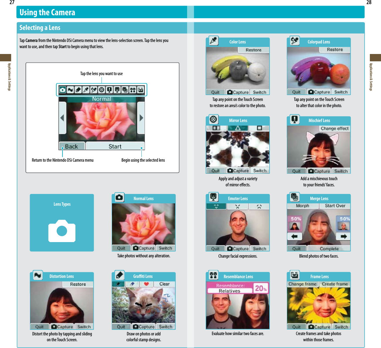 27Applications &amp; Settings28Applications &amp; SettingsUsing the CameraSelecting a LensTap Camera from the Nintendo DSi Camera menu to view the lens-selection screen. Tap the lens you want to use, and then tap Start to begin using that lens.  Color Lens  Colorpad LensTap any point on the Touch Screen  to alter that color in the photo. Tap any point on the Touch Screen  torestoreanarea’scolortothephoto.  Mirror Lens  Mischief LensTap the lens you want to useReturn to the Nintendo DSi Camera menu Begin using the selected lensLens TypesNormal LensTake photos without any alteration.  Distortion Lens  Grati LensDistort the photo by tapping and sliding on the Touch Screen.Draw on photos or add  colorful stamp designs.  Emoter Lens  Merge Lens  Resemblance Lens  Frame LensApply and adjust a variety  of mirror eects.Add a mischievous touch  toyourfriends’faces.Change facial expressions. Blend photos of two faces.Evaluate how similar two faces are. Create frames and take photos  within those frames.