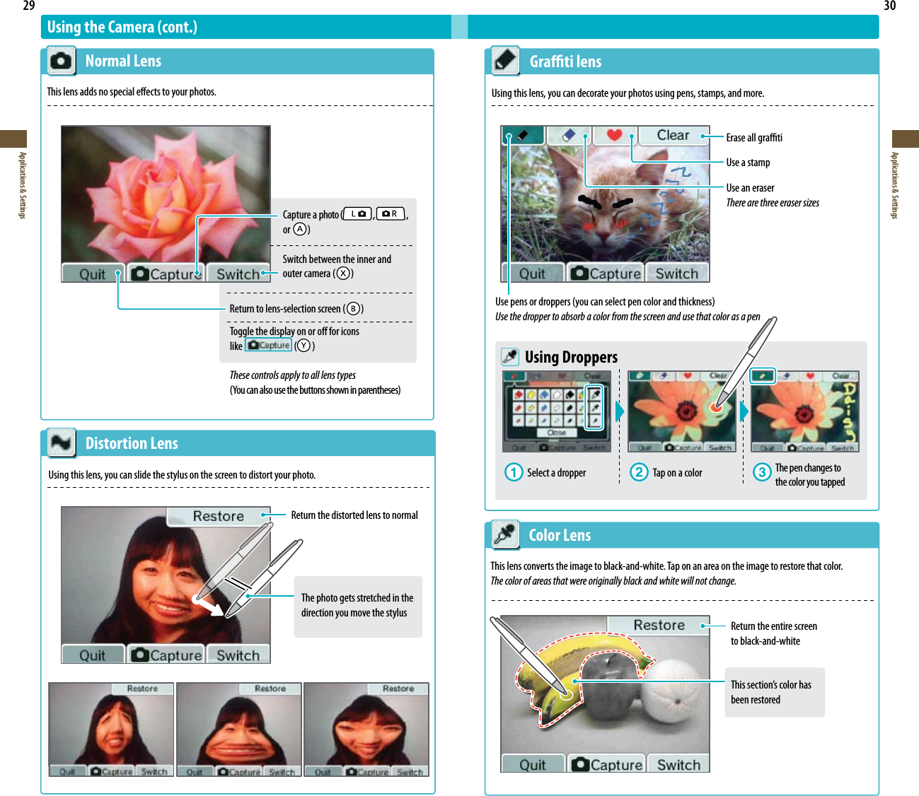 29Applications &amp; Settings30Applications &amp; SettingsThe photo gets stretched in the direction you move the stylusUsing the Camera (cont.)  Normal LensThis lens adds no special eects to your photos.  Distortion LensUsing this lens, you can slide the stylus on the screen to distort your photo.Return the distorted lens to normal  Color LensThis lens converts the image to black-and-white. Tap on an area on the image to restore that color.The color of areas that were originally black and white will not change.  Grati lensUsing this lens, you can decorate your photos using pens, stamps, and more.Erase all gratiUse a stampUse an eraserThere are three eraser sizesUsepensordroppers(youcanselectpencolorandthickness)Use the dropper to absorb a color from the screen and use that color as a pen Using DroppersSelect a dropper  Tap on a color The pen changes to the color you tappedReturn the entire screen  to black-and-whiteThissection’scolorhas been restored Captureaphoto(  ,   ,    or   )   Switch between the inner and   outercamera(  )Returntolens-selectionscreen(  )Toggle the display on or o for icons  like   ( )These controls apply to all lens types(Youcanalsousethebuttonsshowninparentheses)