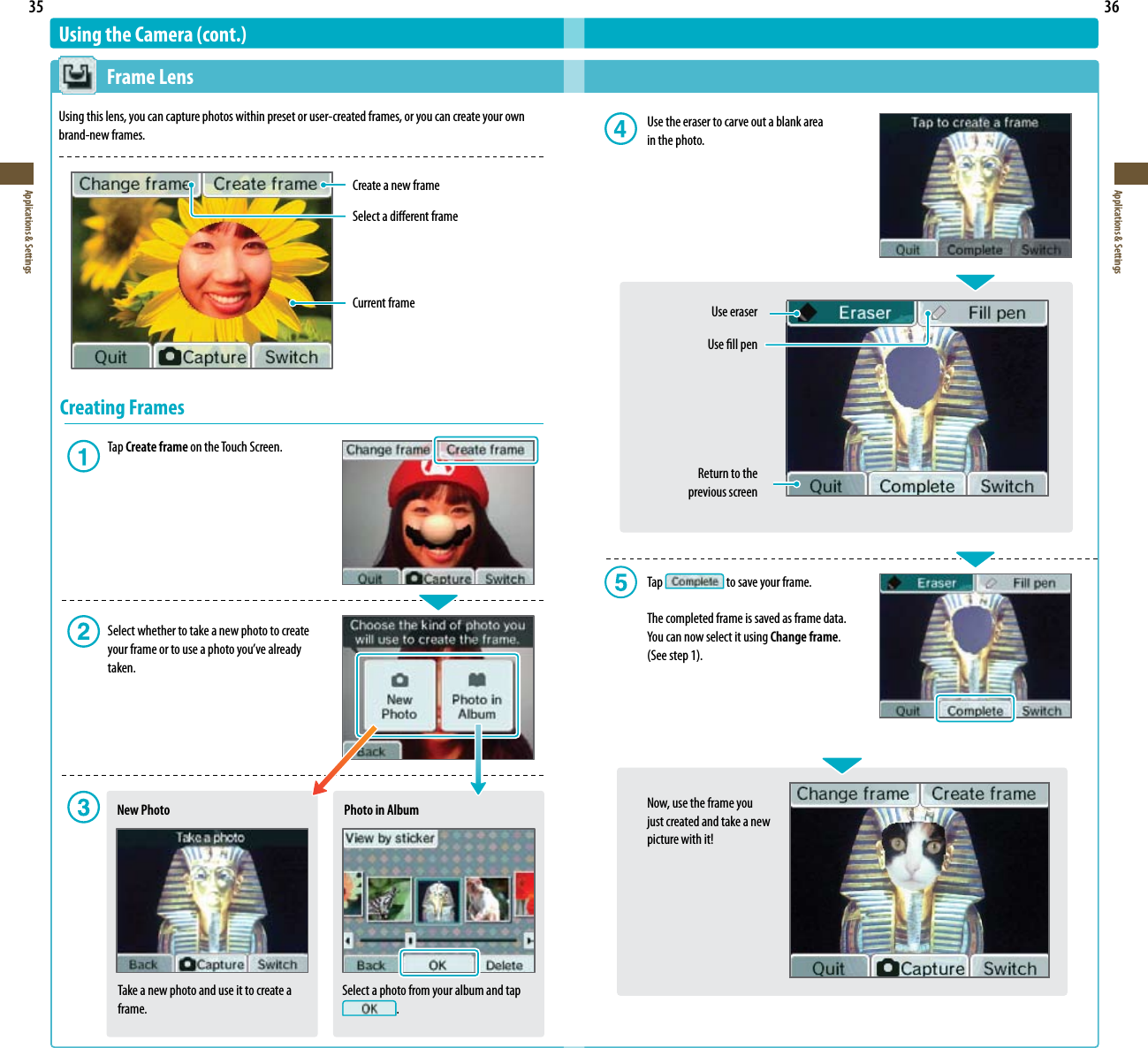 35Applications &amp; Settings36Applications &amp; SettingsSelect a photo from your album and tap .Using the Camera (cont.)  Frame LensUsing this lens, you can capture photos within preset or user-created frames, or you can create your own brand-new frames.Create a new frameSelect a dierent frameCurrent frameCreating Frames Tap Create frame on the Touch Screen.  Select whether to take a new photo to create   yourframeortouseaphotoyou’vealready   taken.New PhotoTake a new photo and use it to create a frame.Photo in Album  Use the eraser to carve out a blank area    in the photo.    Use eraser      Use ll pen     Return to the      previous screen  Tap   to save your frame.  The completed frame is saved as frame data.   YoucannowselectitusingChange frame. (Seestep1).  Now, use the frame you   just created and take a new   picturewithit!