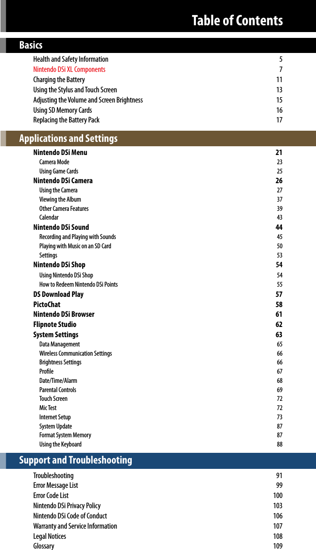 Basics  Health and Safety Information  5 Nintendo DSi XL Components 7  Charging the Battery  11  Using the Stylus and Touch Screen  13  Adjusting the Volume and Screen Brightness  15  Using SD Memory Cards  16  Replacing the Battery Pack  17Applications and Settings  Nintendo DSi Menu  21    Camera Mode  23    Using Game Cards  25  Nintendo DSi Camera  26    Using the Camera  27    Viewing the Album  37    Other Camera Features  39    Calendar  43  Nintendo DSi Sound  44    Recording and Playing with Sounds  45    Playing with Music on an SD Card  50    Settings  53 Nintendo DSi Shop  54   Using Nintendo DSi Shop  54    How to Redeem Nintendo DSi Points  55 DS Download Play  57  PictoChat  58  Nintendo DSi Browser  61  Flipnote Studio  62  System Settings  63    Data Management  65    Wireless Communication Settings  66    Brightness Settings  66    Prole  67    Date/Time/Alarm  68    Parental Controls  69    Touch Screen  72    Mic Test  72    Internet Setup  73    System Update  87    Format System Memory   87    Using the Keyboard  88Support and Troubleshooting Troubleshooting  91  Error Message List  99  Error Code List  100  Nintendo DSi Privacy Policy  103  Nintendo DSi Code of Conduct  106  Warranty and Service Information  107  Legal Notices  108  Glossary  109Table of ContentsWARNING: PLEASE CAREFULLY READ THE SEPARATE HEALTH AND SAFETY PRECAUTIONS BOOKLET INCLUDED WITH THIS PRODUCT BEFORE USING YOURNINTENDO® HARDWARE SYSTEM, GAMES OR ACCESSORIES.  THIS BOOKLET CONTAINS IMPORTANT HEALTH AND SAFETY INFORMATION.This product is a precision electronic device that can be damaged by direct physical impact or contact with dust or other foreign material. A protective carrying case (sold separately) may help prevent damage to your Nintendo DSi. Please carefully read the instructions included in this manual and the separate Health and Safety Precautions booklet before setup or use of the Nintendo DSi. If, after reading all of the instructions, you still have questions, please visit our customer service area at www.nintendo.com or call 1-800-255-3700.  A NOTE ABOUT COMPATIBLILTY: The Nintendo DSi system is only compatible with  Nintendo DS and Nintendo DSi software.Nintendo products are covered by some or all of the following patents:United States Patent Numbers:5,207,426; 5,291,189; 5,327,158; 5,337,069; 5,371,512; 5,400,052; 5,483,257; 5,495,266; 5,509,663; 5,608,424; 5,708,457; 7,309,287, D520,453; D554,194, D568,394, D532,051, D524,870.Canadian Patent Numbers:2,037,909; 2,048,167; 2,049,899; 2,049,900; 2,049,914; 2,051,655; 2,055,718; 2,055,724; 116,763.Other patents issued and pending in the U.S., Canada and elsewhere.TM, ® and Nintendo DSi are trademarks of Nintendo. © 2009 Nintendo