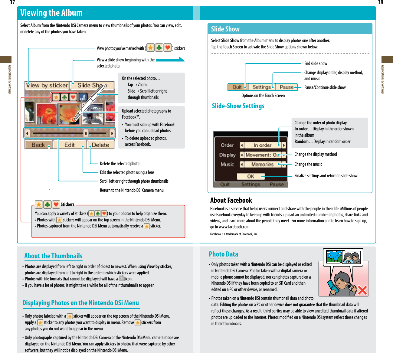  37Applications &amp; Settings38Applications &amp; Settings   Stickers Youcanapplyavarietyofstickers( )toyourphotostohelporganizethem. •Photoswith  stickers will appear on the top screen in the Nintendo DSi Menu. •PhotoscapturedfromtheNintendoDSiMenuautomaticallyreceivea  sticker.About the Thumbnails•Photosaredisplayedfromlefttorightinorderofoldesttonewest.Whenusing View by sticker,  photos are displayed from left to right in the order in which stickers were applied.•Photoswithleformatsthatcannotbedisplayedwillhavea  icon.•Ifyouhavealotofphotos,itmighttakeawhileforalloftheirthumbnailstoappear.Displaying Photos on the Nintendo DSi Menu•Onlyphotoslabeledwitha  sticker will appear on the top screen of the Nintendo DSi Menu.   Apply a   sticker to any photos you want to display in menu. Remove   stickers from   any photos you do not want to appear in the menu.•OnlyphotographscapturedbytheNintendoDSiCameraortheNintendoDSiMenucameramodeare displayedontheNintendoDSiMenu.Youcanapplystickerstophotosthatwerecapturedbyother  software, but they will not be displayed on the Nintendo DSi Menu.Viewing the AlbumSelectAlbumfromtheNintendoDSiCameramenutoviewthumbnailsofyourphotos.Youcanview,edit, or delete any of the photos you have taken.Viewphotosyou’vemarkedwith(  )stickersView a slide show beginning with theselected photo.On the selected photo…  Tap   Zoom  Slide   Scroll left or right    through thumbnailsDelete the selected photoEdit the selected photo using a lensScroll left or right through photo thumbnailsReturn to the Nintendo DSi Camera menuPhoto Data•OnlyphotostakenwithaNintendoDSicanbedisplayedoredited  in Nintendo DSi Camera. Photos taken with a digital camera or  mobile phone cannot be displayed, nor can photos captured on a  Nintendo DSi if they have been copied to an SD Card and then  edited on a PC or other device, or renamed.•PhotostakenonaNintendoDSicontainthumbnaildataandphoto  data. Editing the photos on a PC or other device does not guarantee that the thumbnail data will reectthosechanges.Asaresult,thirdpartiesmaybeabletoviewuneditedthumbnaildataifaltered photosareuploadedtotheInternet.PhotosmodiedonaNintendoDSisystemreectthosechanges  in their thumbnails.Slide ShowSelect Slide Show from the Album menu to display photos one after another.Tap the Touch Screen to activate the Slide Show options shown below.End slide showChange display order, display method, and musicPause/Continue slide showOptions on the Touch ScreenSlide-Show SettingsChange the order of photo displayIn order…Display in the order shown  in the albumRandom…Display in random orderChange the display methodChange the musicFinalizesettingsandreturntoslideshowUpload selected photographs to Facebook™.• YoumustsignupwithFacebook  before you can upload photos.• To delete uploaded photos,    access Facebook.About FacebookFacebook is a service that helps users connect and share with the people in their life. Millions of people use Facebook everyday to keep up with friends, upload an unlimited number of photos, share links and videos, and learn more about the people they meet.  For more information and to learn how to sign up, go to www.facebook.com.Facebook is a trademark of Facebook, Inc.