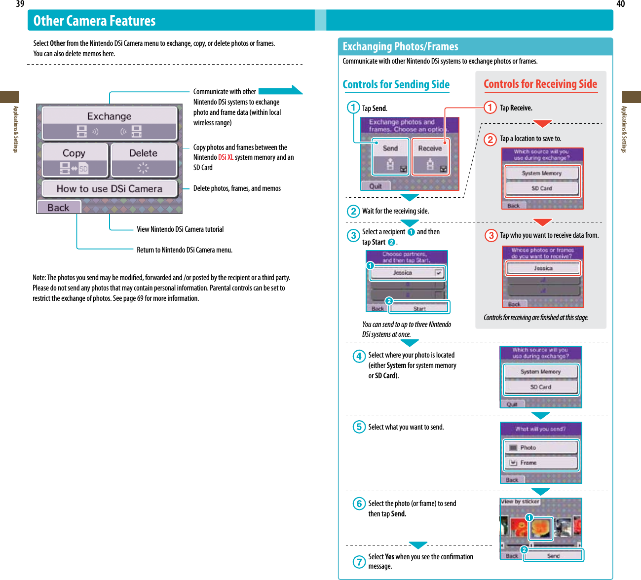 39Applications &amp; Settings40Applications &amp; SettingsOther Camera FeaturesSelect Other from the Nintendo DSi Camera menu to exchange, copy, or delete photos or frames.  Youcanalsodeletememoshere.  Communicate with other  Nintendo DSi systems to exchange photoandframedata(withinlocal wirelessrange)  Copy photos and frames between the    Nintendo DSi XL system memory and an    SD Card  Delete photos, frames, and memosView Nintendo DSi Camera tutorialReturn to Nintendo DSi Camera menu.ExchangingPhotos/FramesCommunicate with other Nintendo DSi systems to exchange photos or frames.Controls for Sending SideTap Send. Wait for the receiving side.Select a recipient   and then  tap Start  .You can send to up to three Nintendo  DSi systems at once.  Select where your photo is located     (either System for system memory    or SD Card).  Select what you want to send. Selectthephoto(orframe)tosend   then tap Send.  Select Yes when you see the conrmation  message.Controls for Receiving Side  Tap Receive.   Tap a location to save to.  Tap who you want to receive data from.Controls for receiving are nished at this stage.Note: The photos you send may be modied, forwarded and /or posted by the recipient or a third party. Please do not send any photos that may contain personal information. Parental controls can be set to restrict the exchange of photos. See page 69 for more information.