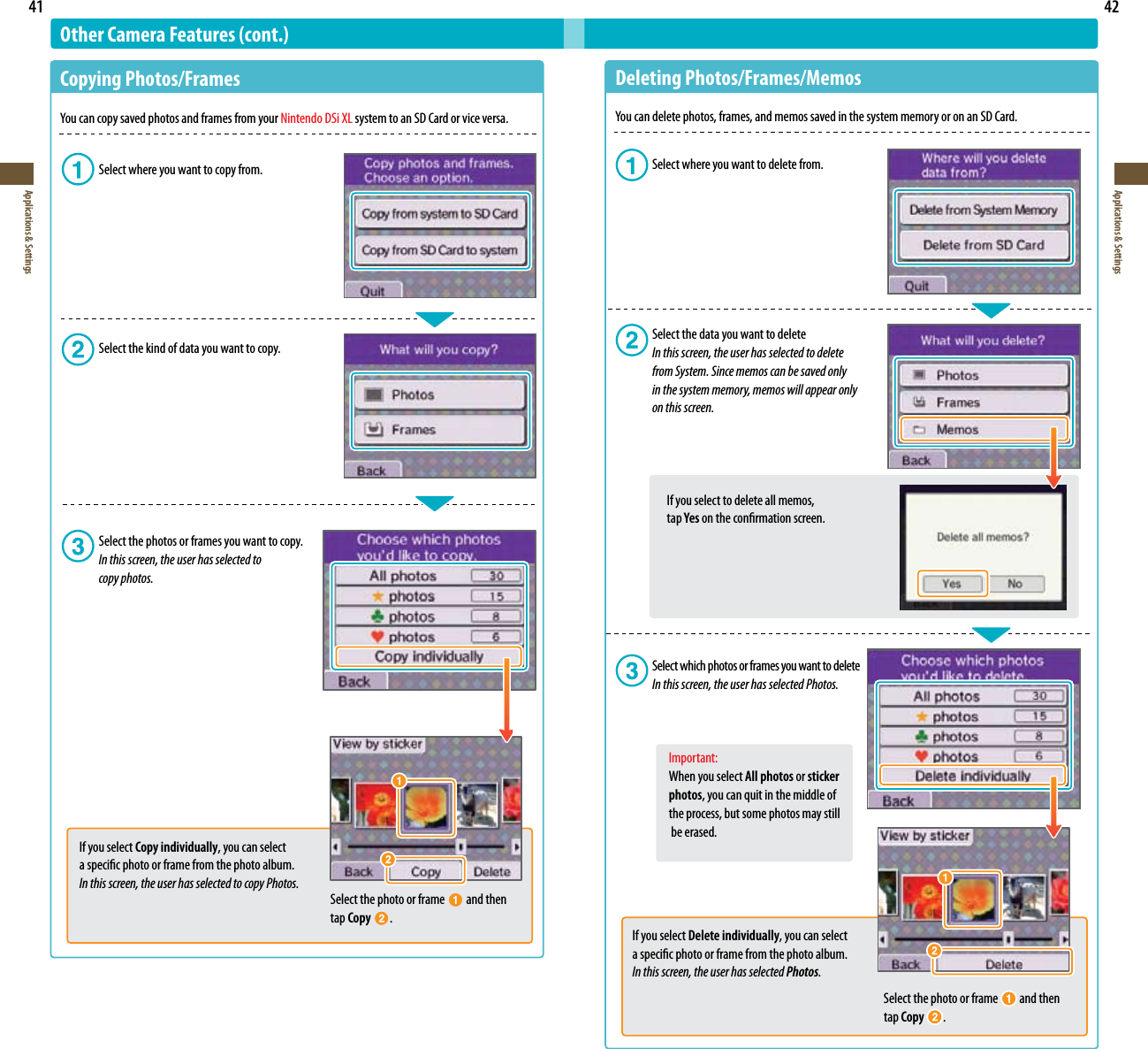 41Applications &amp; Settings42Applications &amp; SettingsOther Camera Features (cont.)Copying Photos/FramesYoucancopysavedphotosandframesfromyourNintendo DSi XL system to an SD Card or vice versa.  Select where you want to copy from.  Select the kind of data you want to copy.  Select the photos or frames you want to copy. In this screen, the user has selected to    copy photos.Select the photo or frame   and then tap Copy  .If you select Copy individually, you can select  a specic photo or frame from the photo album.In this screen, the user has selected to copy Photos.Deleting Photos/Frames/MemosYoucandeletephotos,frames,andmemossavedinthesystemmemoryoronanSDCard.  Select where you want to delete from.  Select the data you want to delete In this screen, the user has selected to delete          from System. Since memos can be saved only      in the system memory, memos will appear only          on this screen.    If you select to delete all memos,      tap Yes on the conrmation screen.  Select which photos or frames you want to delete  In this screen, the user has selected Photos.  Important:    When you select All photos or sticker    photos, you can quit in the middle of      the process, but some photos may still      be erased.Select the photo or frame   and then tap Copy .If you select Delete individually, you can select a specic photo or frame from the photo album.In this screen, the user has selected Photos.