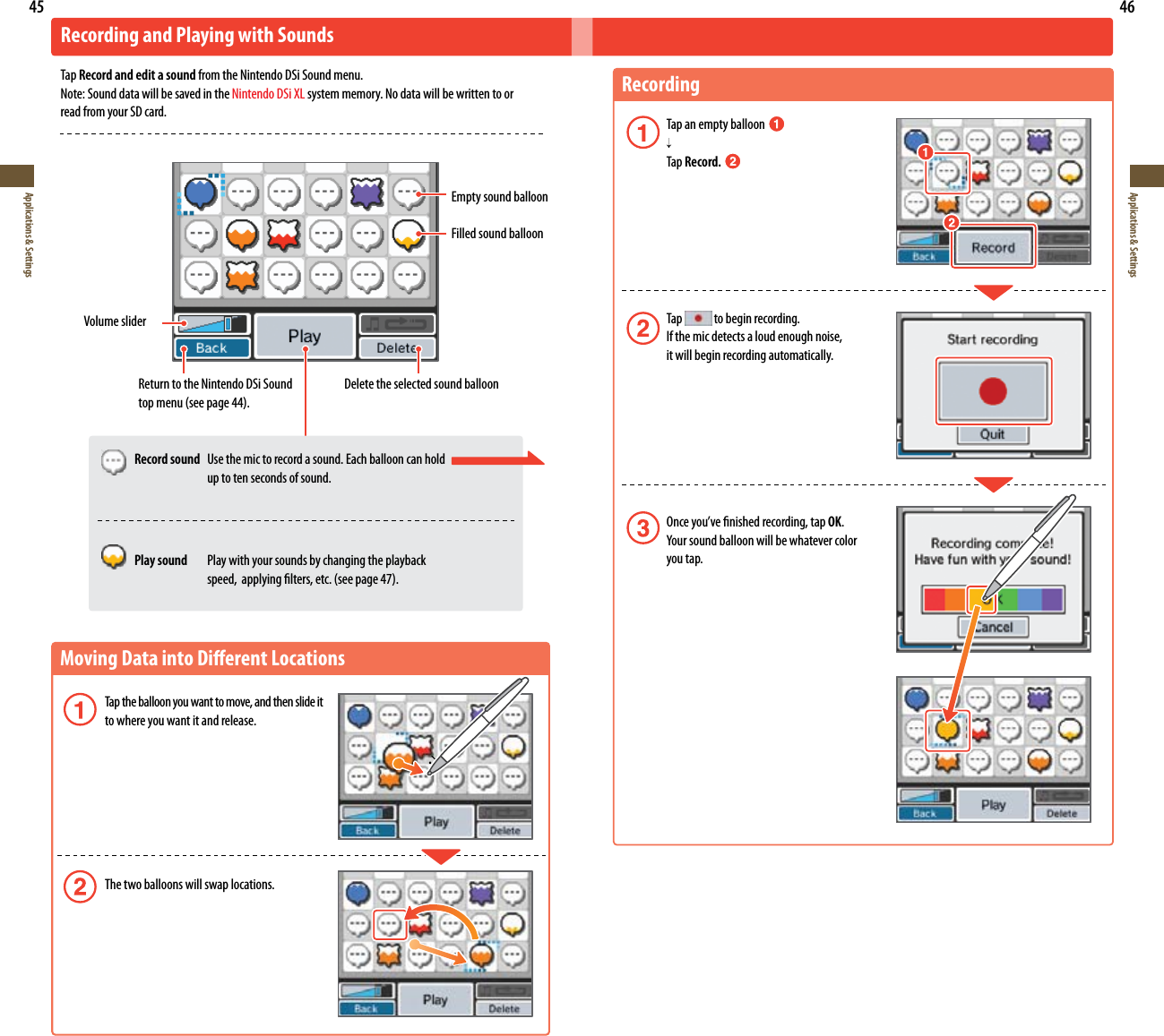 45Applications &amp; Settings46Applications &amp; SettingsMoving Data into Dierent Locations Tap the balloon you want to move, and then slide it  to where you want it and release. The two balloons will swap locations.Recording and Playing with SoundsTap Record and edit a sound from the Nintendo DSi Sound menu.Note: Sound data will be saved in the Nintendo DSi XL system memory. No data will be written to or read from your SD card.Volume sliderEmpty sound balloonFilled sound balloonReturn to the Nintendo DSi Sound topmenu(seepage44).Delete the selected sound balloonRecording Tap an empty balloon    Tap Record.  Tap   to begin recording.  If the mic detects a loud enough noise,    it will begin recording automatically. Onceyou’venishedrecording,tapOK. Yoursoundballoonwillbewhatevercolor   you tap. Record sound  Use the mic to record a sound. Each balloon can hold    up to ten seconds of sound.  Play sound  Play with your sounds by changing the playback  speed,applyinglters,etc.(seepage47).