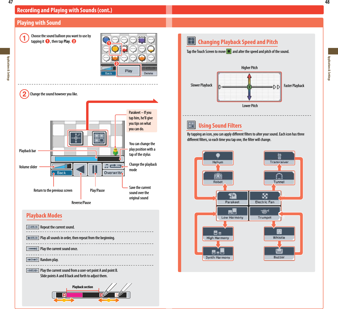 47Applications &amp; Settings48Applications &amp; SettingsPlayback Modes Repeat the current sound.  Play all sounds in order, then repeat from the beginning.  Play the current sound once.  Random play.  Play the current sound from a user-set point A and point B.    Slide points A and B back and forth to adjust them.Playback section  Using Sound FiltersBy tapping an icon, you can apply dierent lters to alter your sound. Each icon has three dierent lters, so each time you tap one, the lter will change.  Changing Playback Speed and PitchTap the Touch Screen to move    and alter the speed and pitch of the sound.Higher PitchSlower Playback Faster PlaybackLower PitchRecording and Playing with Sounds (cont.)Playing with Sound Choose the sound balloon you want to use by    tapping it  , then tap Play.  Change the sound however you like.Parakeet – If you taphim,he’llgiveyou tips on what you can do.Playback barVolume sliderYoucanchangetheplay position with a tap of the stylusChange the playback modeSave the current sound over the original sound  Return to the previous screen  Play/PauseReverse/Pause