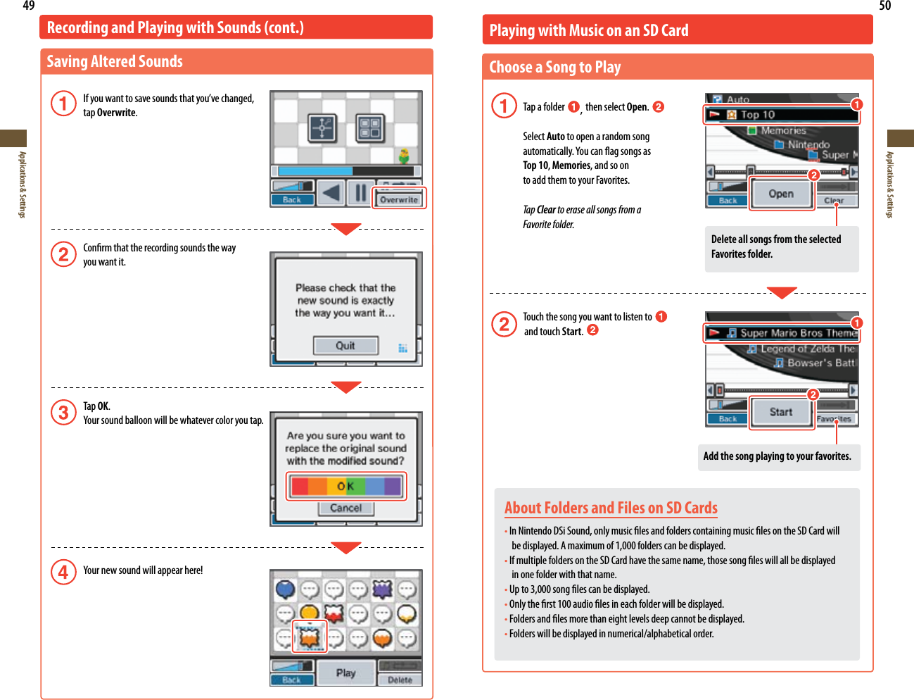 49Applications &amp; Settings50Applications &amp; SettingsRecording and Playing with Sounds (cont.)Saving Altered Sounds Ifyouwanttosavesoundsthatyou’vechanged,   tap Overwrite. Conrm that the recording sounds the way    you want it. Tap OK. Yoursoundballoonwillbewhatevercoloryoutap. Yournewsoundwillappearhere!About Folders and Files on SD Cards•In Nintendo DSi Sound, only music les and folders containing music les on the SD Card will    be displayed. A maximum of 1,000 folders can be displayed.•If multiple folders on the SD Card have the same name, those song les will all be displayed   in one folder with that name.•Up to 3,000 song les can be displayed. •Only the rst 100 audio les in each folder will be displayed.•Folders and les more than eight levels deep cannot be displayed.•Folders will be displayed in numerical/alphabetical order.Playing with Music on an SD CardChoose a Song to Play  Tap a folder  ,  then select Open.   Select Auto to open a random song   automatically.Youcanagsongsas  Top 10, Memories, and so on    to add them to your Favorites. Tap Clear to erase all songs from a    Favorite folder.    Touch the song you want to listen to                    and touch Start. Add the song playing to your favorites.Delete all songs from the selected Favorites folder.