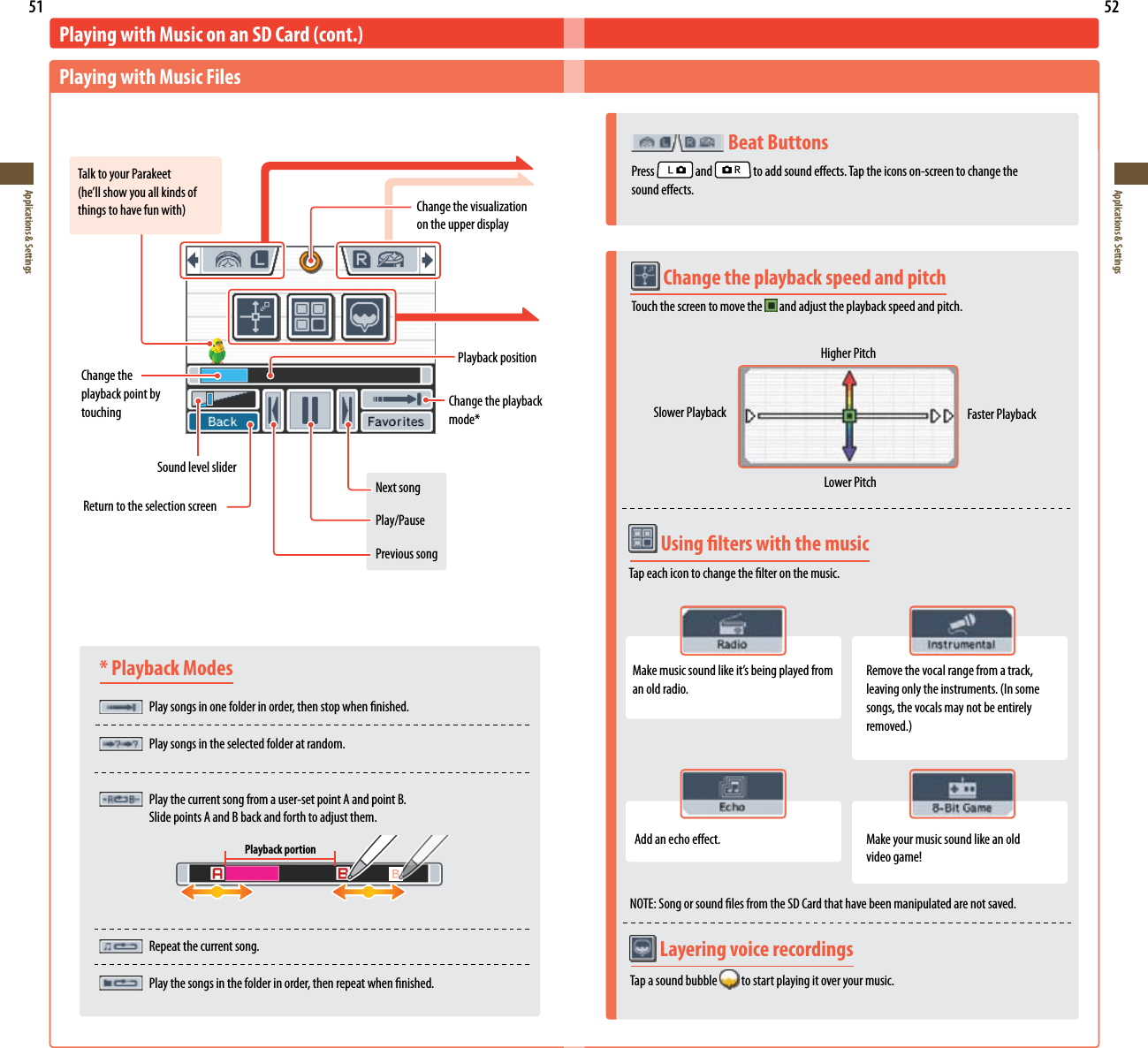 51Applications &amp; Settings52Applications &amp; Settings* Playback Modes Play songs in one folder in order, then stop when nished.   Play songs in the selected folder at random. Play the current song from a user-set point A and point B.    Slide points A and B back and forth to adjust them.  Repeat the current song.  Play the songs in the folder in order, then repeat when nished.Playing with Music on an SD Card (cont.)Playing with Music FilesTalk to your Parakeet(he’llshowyouallkindsofthingstohavefunwith)NOTE: Song or sound les from the SD Card that have been manipulated are not saved.Changethevisualizationon the upper displayChange the playback point by touchingPlayback positionSound level sliderChange the playback mode*Return to the selection screenNext songPlay/PausePrevious songPlayback portion Layering voice recordingsTap a sound bubble   to start playing it over your music.   Beat ButtonsPress   and   to add sound eects. Tap the icons on-screen to change the  sound eects. Change the playback speed and pitch Touch the screen to move the  and adjust the playback speed and pitch.Higher PitchSlower Playback Faster PlaybackLower Pitch Using lters with the musicTap each icon to change the lter on the music.Makemusicsoundlikeit’sbeingplayedfroman old radio.Remove the vocal range from a track, leavingonlytheinstruments.(Insomesongs, the vocals may not be entirely removed.)Add an echo eect. Make your music sound like an old videogame!