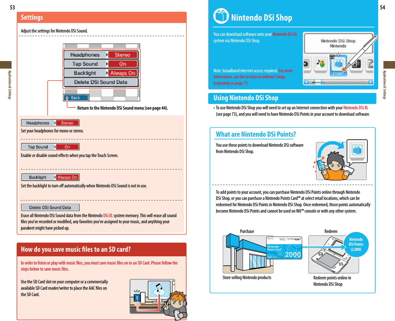53Applications &amp; Settings54Applications &amp; SettingsSettingsAdjust the settings for Nintendo DSi Sound.Set your headphones for mono or stereo.Enable or disable sound eects when you tap the Touch Screen.Set the backlight to turn o automatically when Nintendo DSi Sound is not in use.Erase all Nintendo DSi Sound data from the Nintendo DSi XL system memory. This will erase all sound lesyou’verecordedormodied,anyfavoritesyou’veassignedtoyourmusic,andanythingyourparakeet might have picked up.How do you save music les to an SD card?In order to listen or play with music les, you must save music les on to an SD Card. Please follow the steps below to save music les.Use the SD Card slot on your computer or a commercially  available SD Card reader/writer to place the AAC les on  the SD Card.Return to the Nintendo DSi Sound menu (see page 44).  Nintendo DSi ShopYoucandownloadsoftwareontoyourNintendo DSi XL  system via Nintendo DSi Shop.Note: broadband internet access required. For more information, see the section on Internet Setup, beginning on page 73.Using Nintendo DSi Shop•TouseNintendoDSiShopyouwillneedtosetupanInternetconnectionwithyourNintendo DSi XL   (seepage73),andyouwillneedtohaveNintendoDSiPointsinyouraccounttodownloadsoftware.  What are Nintendo DSi Points? YouusethesepointstodownloadNintendoDSisoftware   from Nintendo DSi Shop.  To add points to your account, you can purchase Nintendo DSi Points online through Nintendo    DSi Shop, or you can purchase a Nintendo Points Card™ at select retail locations, which can be    redeemed for Nintendo DSi Points in Nintendo DSi Shop. Once redeemed, those points automatically    become Nintendo DSi Points and cannot be used on Wii™ console or with any other system.Purchase RedeemNintendo DSi Points (2,000)Store selling Nintendo products Redeem points online in Nintendo DSi Shop