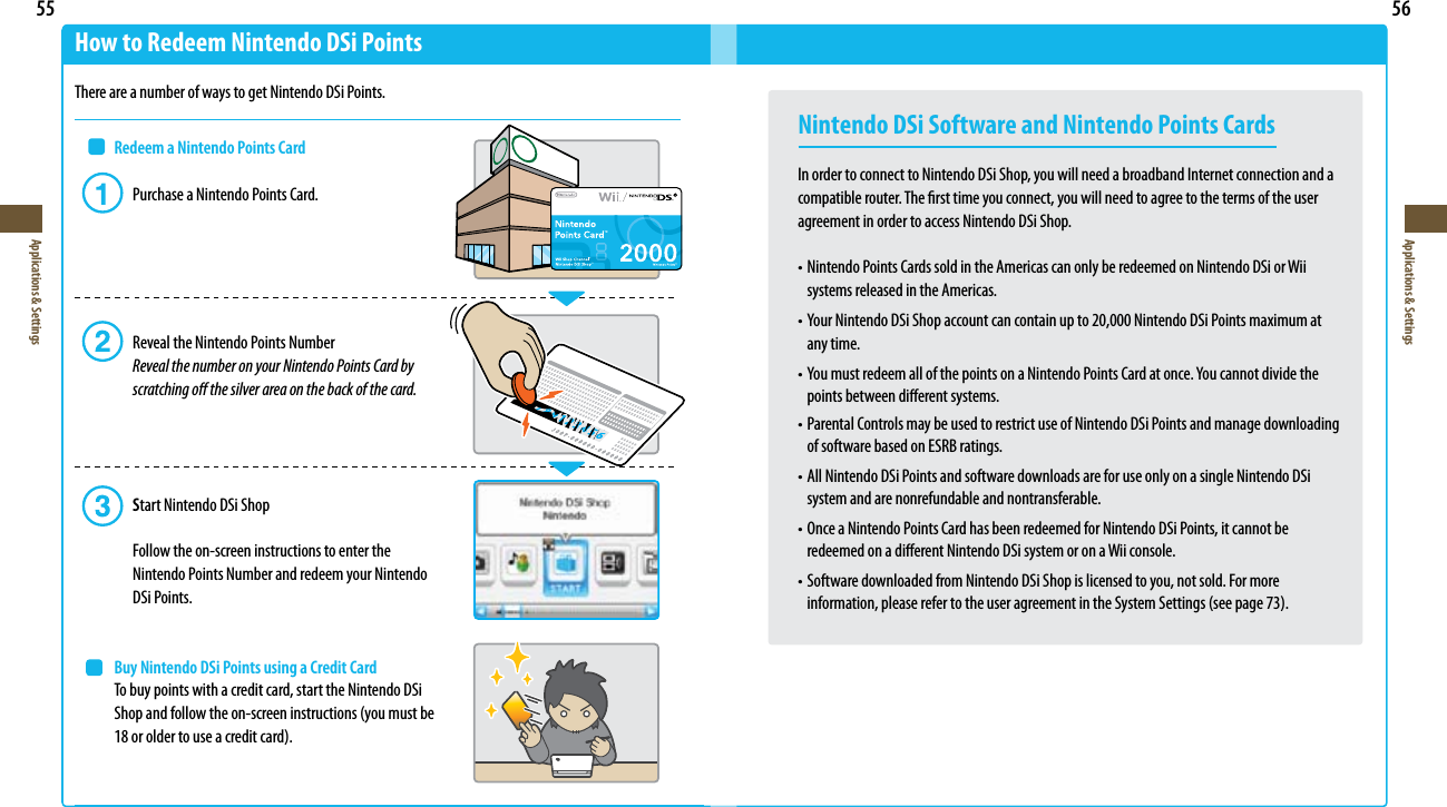 55Applications &amp; Settings56Applications &amp; SettingsHow to Redeem Nintendo DSi PointsThere are a number of ways to get Nintendo DSi Points. Redeem a Nintendo Points Card  Purchase a Nintendo Points Card.    Reveal the Nintendo Points Number  Reveal the number on your Nintendo Points Card by      scratching o the silver area on the back of the card.   Start Nintendo DSi Shop    Follow the on-screen instructions to enter the      Nintendo Points Number and redeem your Nintendo    DSi Points. Buy Nintendo DSi Points using a Credit Card  To buy points with a credit card, start the Nintendo DSi Shopandfollowtheon-screeninstructions(youmustbe 18oroldertouseacreditcard).Nintendo DSi Software and Nintendo Points CardsIn order to connect to Nintendo DSi Shop, you will need a broadband Internet connection and a compatible router. The rst time you connect, you will need to agree to the terms of the user agreement in order to access Nintendo DSi Shop.•NintendoPointsCardssoldintheAmericascanonlyberedeemedonNintendoDSiorWii  systems released in the Americas.•YourNintendoDSiShopaccountcancontainupto20,000NintendoDSiPointsmaximumat   any time.•YoumustredeemallofthepointsonaNintendoPointsCardatonce.Youcannotdividethe  points between dierent systems.•ParentalControlsmaybeusedtorestrictuseofNintendoDSiPointsandmanagedownloading  of software based on ESRB ratings.•AllNintendoDSiPointsandsoftwaredownloadsareforuseonlyonasingleNintendoDSi  system and are nonrefundable and nontransferable.•OnceaNintendoPointsCardhasbeenredeemedforNintendoDSiPoints,itcannotbe  redeemed on a dierent Nintendo DSi system or on a Wii console.•SoftwaredownloadedfromNintendoDSiShopislicensedtoyou,notsold.Formore information,pleaserefertotheuseragreementintheSystemSettings(seepage73).
