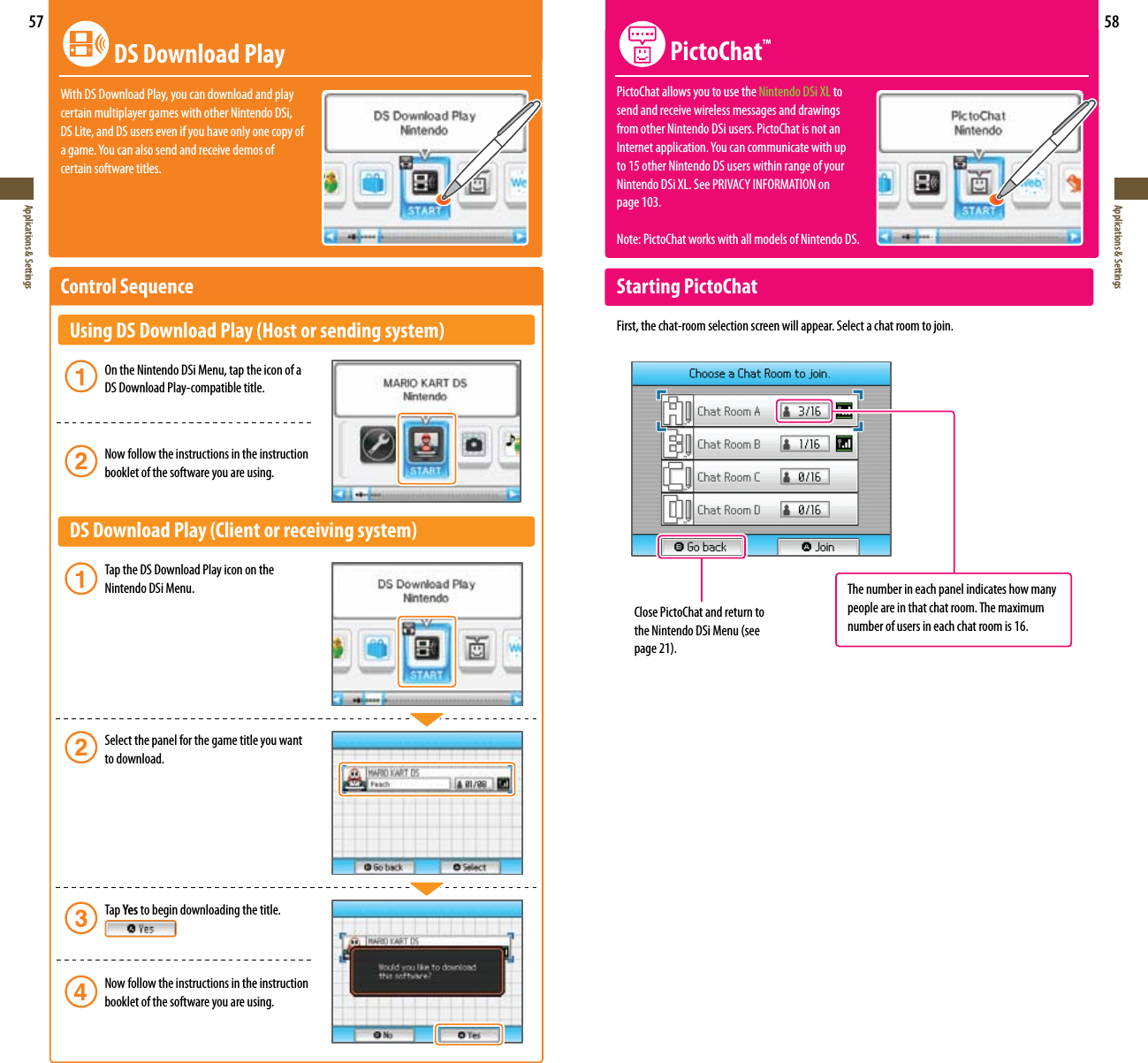 57Applications &amp; Settings58Applications &amp; Settings DS Download PlayWith DS Download Play, you can download and play  certain multiplayer games with other Nintendo DSi,  DS Lite, and DS users even if you have only one copy of agame.Youcanalsosendandreceivedemosof certain software titles.Control Sequence   Using DS Download Play (Host or sending system)   On the Nintendo DSi Menu, tap the icon of a      DS Download Play-compatible title.    Now follow the instructions in the instruction      booklet of the software you are using.  DS Download Play (Client or receiving system)   Tap the DS Download Play icon on the      Nintendo DSi Menu.   Select the panel for the game title you want      to download.     Tap Yes to begin downloading the title.     Now follow the instructions in the instruction      booklet of the software you are using.Close PictoChat and return to theNintendoDSiMenu(seepage21). PictoChat™PictoChat allows you to use the Nintendo DSi XL to send and receive wireless messages and drawings from other Nintendo DSi users. PictoChat is not an Internetapplication.Youcancommunicatewithup to 15 other Nintendo DS users within range of your Nintendo DSi XL.SeePRIVACYINFORMATIONon page 103.Note: PictoChat works with all models of Nintendo DS.Starting PictoChatFirst, the chat-room selection screen will appear. Select a chat room to join.The number in each panel indicates how many people are in that chat room. The maximum number of users in each chat room is 16.