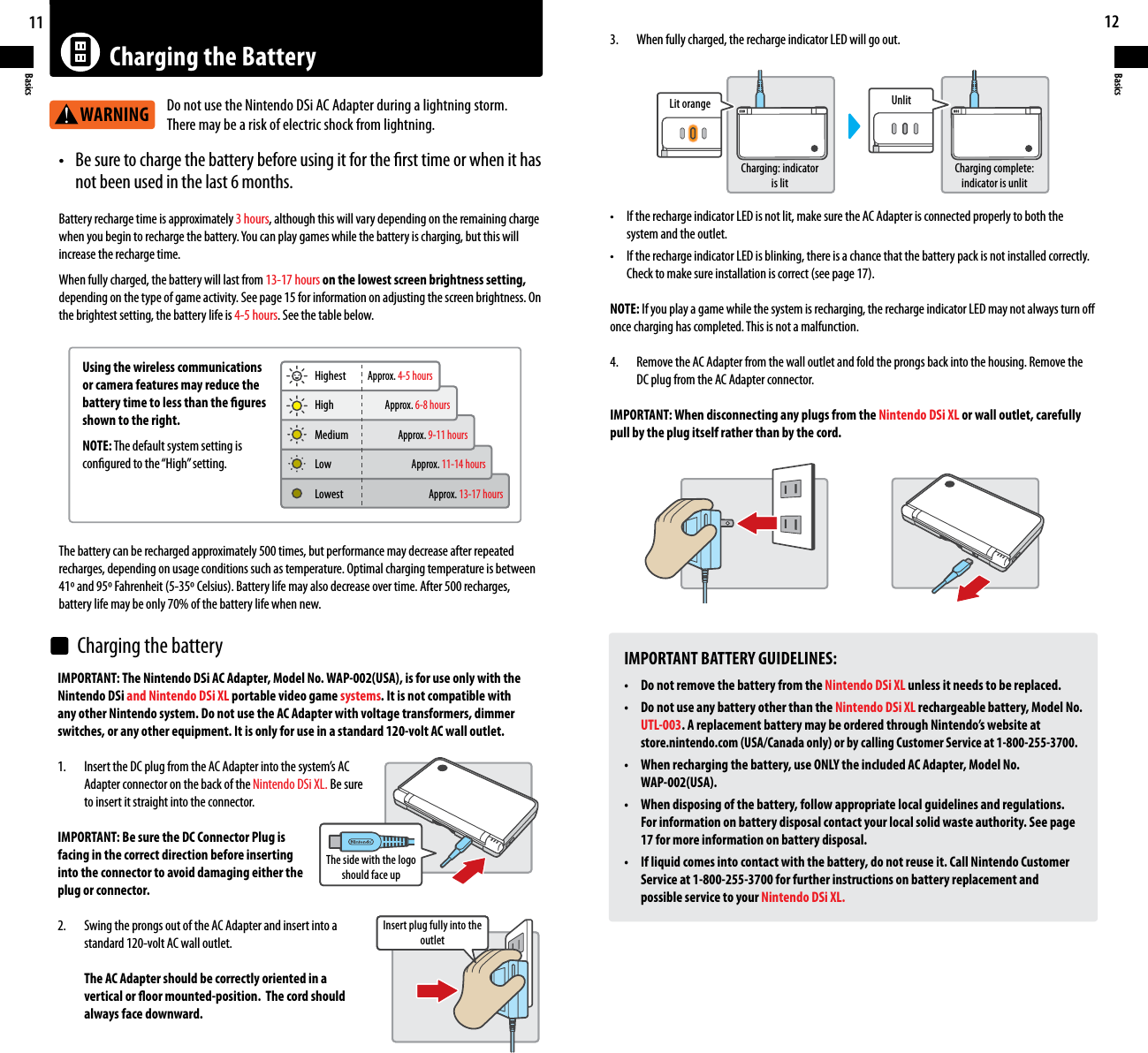 11Basics12BasicsCharging the BatteryWARNING• Besuretochargethebatterybeforeusingitforthersttimeorwhenithas  not been used in the last 6 months. Battery recharge time is approximately 3 hours, although this will vary depending on the remaining charge whenyoubegintorechargethebattery.Youcanplaygameswhilethebatteryischarging,butthiswillincrease the recharge time.When fully charged, the battery will last from 13-17 hours on the lowest screen brightness setting,depending on the type of game activity. See page 15 for information on adjusting the screen brightness. On the brightest setting, the battery life is 4-5 hours. See the table below.IMPORTANT: The Nintendo DSi AC Adapter, Model No. WAP-002(USA), is for use only with the Nintendo DSi and Nintendo DSi XL portable video game systems. It is not compatible with any other Nintendo system. Do not use the AC Adapter with voltage transformers, dimmer switches, or any other equipment. It is only for use in a standard 120-volt AC wall outlet.1. InserttheDCplugfromtheACAdapterintothesystem’sAC  Adapter connector on the back of the Nintendo DSi XL. Be sure  to insert it straight into the connector.IMPORTANT: Be sure the DC Connector Plug isfacing in the correct direction before insertinginto the connector to avoid damaging either theplug or connector.2.  Swing the prongs out of the AC Adapter and insert into a  standard 120-volt AC wall outlet.  The AC Adapter should be correctly oriented in a  vertical or oor mounted-position.  The cord should  always face downward.IMPORTANT BATTERY GUIDELINES:• DonotremovethebatteryfromtheNintendo DSi XL unless it needs to be replaced.• DonotuseanybatteryotherthantheNintendo DSi XL rechargeable battery, Model No. UTL-003. A replacement battery may be ordered through Nintendo’s website at  store.nintendo.com (USA/Canada only) or by calling Customer Service at 1-800-255-3700.• Whenrechargingthebattery,useONLYtheincludedACAdapter,ModelNo.  WAP-002(USA).• Whendisposingofthebattery,followappropriatelocalguidelinesandregulations.  For information on battery disposal contact your local solid waste authority. See page  17 for more information on battery disposal.• Ifliquidcomesintocontactwiththebattery,donotreuseit.CallNintendoCustomer  Service at 1-800-255-3700 for further instructions on battery replacement and  possible service to your Nintendo DSi XL.3.    When fully charged, the recharge indicator LED will go out.• IftherechargeindicatorLEDisnotlit,makesuretheACAdapterisconnectedproperlytoboththe  system and the outlet.• IftherechargeindicatorLEDisblinking,thereisachancethatthebatterypackisnotinstalledcorrectly. Checktomakesureinstallationiscorrect(seepage17).NOTE: If you play a game while the system is recharging, the recharge indicator LED may not always turn o once charging has completed. This is not a malfunction.4.    Remove the AC Adapter from the wall outlet and fold the prongs back into the housing. Remove the    DC plug from the AC Adapter connector.IMPORTANT: When disconnecting any plugs from the Nintendo DSi XL or wall outlet, carefully pull by the plug itself rather than by the cord.The battery can be recharged approximately 500 times, but performance may decrease after repeated recharges, depending on usage conditions such as temperature. Optimal charging temperature is between 41ºand95ºFahrenheit(5-35ºCelsius).Batterylifemayalsodecreaseovertime.After500recharges, battery life may be only 70% of the battery life when new.Using the wireless communications or camera features may reduce the battery time to less than the gures shown to the right.NOTE: The default system setting is congured to the “High” setting.Do not use the Nintendo DSi AC Adapter during a lightning storm. There may be a risk of electric shock from lightning.HighestThe side with the logo should face upInsert plug fully into the outletLit orangeCharging: indicator is litCharging complete: indicator is unlitUnlitApprox. 4-5 hoursApprox. 6-8 hoursApprox. 9-11 hoursApprox. 11-14 hoursApprox. 13-17 hoursLowestLowMediumHighCharging the battery