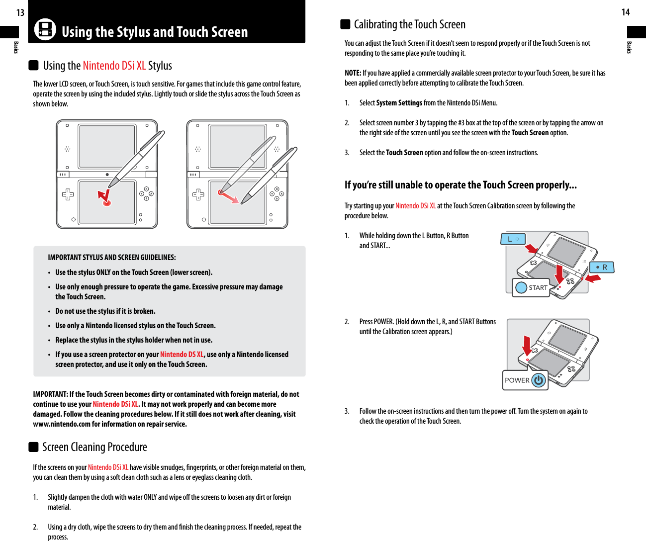 Using the Stylus and Touch Screen13Basics14BasicsThe lower LCD screen, or Touch Screen, is touch sensitive. For games that include this game control feature, operate the screen by using the included stylus. Lightly touch or slide the stylus across the Touch Screen as shown below.  IMPORTANT STYLUS AND SCREEN GUIDELINES: • UsethestylusONLYontheTouchScreen(lowerscreen). • Useonlyenoughpressuretooperatethegame.Excessivepressuremaydamage       the Touch Screen. • Donotusethestylusifitisbroken. • UseonlyaNintendolicensedstylusontheTouchScreen. • Replacethestylusinthestylusholderwhennotinuse. • IfyouuseascreenprotectoronyourNintendo DS XL, use only a Nintendo licensed       screen protector, and use it only on the Touch Screen.IMPORTANT: If the Touch Screen becomes dirty or contaminated with foreign material, do not continue to use your Nintendo DSi XL. It may not work properly and can become more damaged. Follow the cleaning procedures below. If it still does not work after cleaning, visit www.nintendo.com for information on repair service.YoucanadjusttheTouchScreenifitdoesn’tseemtorespondproperlyoriftheTouchScreenisnotrespondingtothesameplaceyou’retouchingit.NOTE: If you have applied a commercially available screen protector to your Touch Screen, be sure it has been applied correctly before attempting to calibrate the Touch Screen.1.  Select System Settings from the Nintendo DSi Menu.2.  Select screen number 3 by tapping the #3 box at the top of the screen or by tapping the arrow on  the right side of the screen until you see the screen with the Touch Screen option.3.  Select the Touch Screen option and follow the on-screen instructions.If you’re still unable to operate the Touch Screen properly...Try starting up your Nintendo DSi XL at the Touch Screen Calibration screen by following the procedure below.1.  While holding down the L Button, R Button  and START...2. PressPOWER.(HolddowntheL,R,andSTARTButtons untiltheCalibrationscreenappears.)3.  Follow the on-screen instructions and then turn the power o. Turn the system on again to  check the operation of the Touch Screen.If the screens on your Nintendo DSi XL have visible smudges, ngerprints, or other foreign material on them, you can clean them by using a soft clean cloth such as a lens or eyeglass cleaning cloth.1. SlightlydampentheclothwithwaterONLYandwipeothescreenstoloosenanydirtorforeign  material.2.  Using a dry cloth, wipe the screens to dry them and nish the cleaning process. If needed, repeat the  process.Using the Nintendo DSi XL StylusCalibrating the Touch ScreenScreen Cleaning Procedure