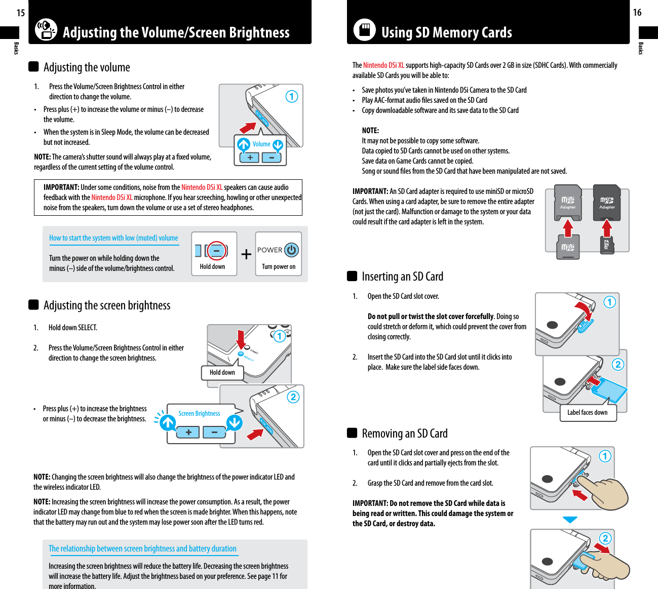 Adjusting the Volume/Screen Brightness Using SD Memory Cards+15Basics16Basics1.    Press the Volume/Screen Brightness Control in either    direction to change the volume.• Pressplus(+)toincreasethevolumeorminus(–)todecrease  the volume.• WhenthesystemisinSleepMode,thevolumecanbedecreased  but not increased.NOTE:Thecamera’sshuttersoundwillalwaysplayataxedvolume,regardless of the current setting of the volume control. IMPORTANT: Under some conditions, noise from the Nintendo DSi XL speakers can cause audio  feedback with the Nintendo DSi XL microphone. If you hear screeching, howling or other unexpected  noise from the speakers, turn down the volume or use a set of stereo headphones.  Howtostartthesystemwithlow(muted)volume    Turn the power on while holding down the  minus(–)sideofthevolume/brightnesscontrol.1.    Hold down SELECT.2.    Press the Volume/Screen Brightness Control in either    direction to change the screen brightness.• Pressplus(+)toincreasethebrightness orminus(–)todecreasethebrightness.NOTE: Changing the screen brightness will also change the brightness of the power indicator LED and the wireless indicator LED.NOTE: Increasing the screen brightness will increase the power consumption. As a result, the power indicator LED may change from blue to red when the screen is made brighter. When this happens, note that the battery may run out and the system may lose power soon after the LED turns red.    The relationship between screen brightness and battery duration  Increasing the screen brightness will reduce the battery life. Decreasing the screen brightness      will increase the battery life. Adjust the brightness based on your preference. See page 11 for      more information.Adjusting the volumeAdjusting the screen brightnessVolumeScreen BrightnessHold downHold downTurn power onLabel faces down1.    Open the SD Card slot cover.    Do not pull or twist the slot cover forcefully. Doing so    could stretch or deform it, which could prevent the cover from    closing correctly.2.    Insert the SD Card into the SD Card slot until it clicks into    place.  Make sure the label side faces down.1.    Open the SD Card slot cover and press on the end of the    card until it clicks and partially ejects from the slot.2.    Grasp the SD Card and remove from the card slot.IMPORTANT: Do not remove the SD Card while data isbeing read or written. This could damage the system orthe SD Card, or destroy data.The Nintendo DSi XLsupportshigh-capacitySDCardsover2GBinsize(SDHCCards).Withcommerciallyavailable SD Cards you will be able to:• Savephotosyou’vetakeninNintendoDSiCameratotheSDCard• PlayAAC-formataudiolessavedontheSDCard• CopydownloadablesoftwareanditssavedatatotheSDCard NOTE:  It may not be possible to copy some software.  Data copied to SD Cards cannot be used on other systems.  Save data on Game Cards cannot be copied.  Song or sound les from the SD Card that have been manipulated are not saved.IMPORTANT: An SD Card adapter is required to use miniSD or microSDCards. When using a card adapter, be sure to remove the entire adapter(notjustthecard).Malfunctionordamagetothesystemoryourdatacould result if the card adapter is left in the system.Inserting an SD CardRemoving an SD Card