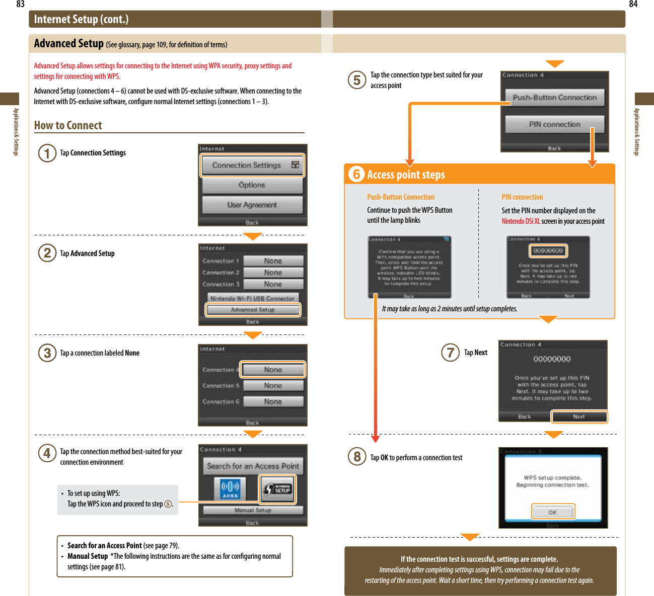 83Applications &amp; Settings84Applications &amp; SettingsIf the connection test is successful, settings are complete.Immediately after completing settings using WPS, connection may fail due to the  restarting of the access point. Wait a short time, then try performing a connection test again.Tap the connection type best suited for your access pointAccess point stepsPush-Button Connection  PIN connectionContinue to push the WPS Button until the lamp blinksSet the PIN number displayed on the Nintendo DSi XL screen in your access pointIt may take as long as 2 minutes until setup completes.Tap NextTap OK to perform a connection testInternet Setup (cont.)Advanced Setup (Seeglossary,page109,fordenitionofterms)Advanced Setup allows settings for connecting to the Internet using WPA security, proxy settings and settings for connecting with WPS.AdvancedSetup(connections4–6)cannotbeusedwithDS-exclusivesoftware.WhenconnectingtotheInternetwithDS-exclusivesoftware,congurenormalInternetsettings(connections1–3).How to Connect Tap Connection Settings  Tap Advanced Setup  Tap a connection labeled None  Tap the connection method best-suited for your    connection environment • TosetupusingWPS:    Tap the WPS icon and proceed to step  . • Search for an Access Point(seepage79). • Manual Setup*Thefollowinginstructionsarethesameasforconguringnormal  settings(seepage81).