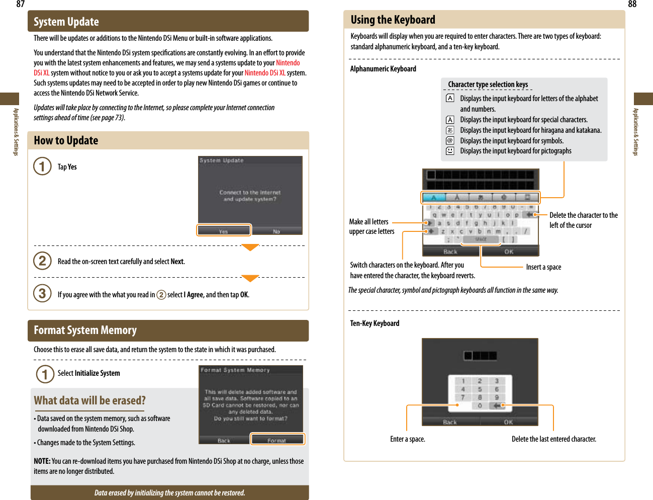 87Applications &amp; Settings88Applications &amp; SettingsSystem UpdateThere will be updates or additions to the Nintendo DSi Menu or built-in software applications.YouunderstandthattheNintendoDSisystemspecicationsareconstantlyevolving.Inaneorttoprovideyou with the latest system enhancements and features, we may send a systems update to your Nintendo DSi XL system without notice to you or ask you to accept a systems update for your Nintendo DSi XL system. Such systems updates may need to be accepted in order to play new Nintendo DSi games or continue to access the Nintendo DSi Network Service.Updates will take place by connecting to the Internet, so please complete your Internet connection  settings ahead of time (see page 73).How to Update   Tap Yes    Read the on-screen text carefully and select Next.    If you agree with the what you read in   select I Agree, and then tap OK.Format System MemoryChoose this to erase all save data, and return the system to the state in which it was purchased.    Select Initialize SystemWhat data will be erased?•Datasavedonthesystemmemory,suchassoftware   downloaded from Nintendo DSi Shop.•ChangesmadetotheSystemSettings.NOTE:Youcanre-downloaditemsyouhavepurchasedfromNintendoDSiShopatnocharge,unlessthoseitems are no longer distributed.Data erased by initializing the system cannot be restored.Using the KeyboardKeyboards will display when you are required to enter characters. There are two types of keyboard: standard alphanumeric keyboard, and a ten-key keyboard.Alphanumeric KeyboardMake all letters upper case lettersDelete the character to the left of the cursorInsert a space Switch characters on the keyboard. After you  have entered the character, the keyboard reverts.Ten-Key KeyboardEnter a space. Delete the last entered character.The special character, symbol and pictograph keyboards all function in the same way.Displays the input keyboard for letters of the alphabet and numbers.Displays the input keyboard for special characters.Displays the input keyboard for hiragana and katakana.Displays the input keyboard for symbols.Displays the input keyboard for pictographsCharacter type selection keys