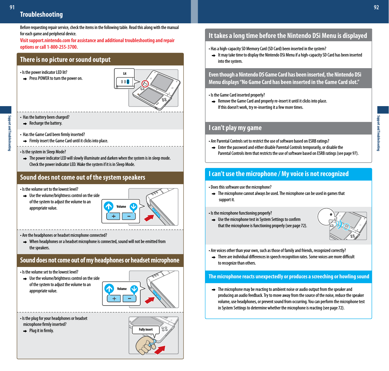 LitVolumeVolumeFully insertSupport and Troubleshooting91Support and Troubleshooting92It takes a long time before the Nintendo DSi Menu is displayed•Hasahigh-capacitySDMemoryCard(SDCard)beeninsertedinthesystem?     It may take time to display the Nintendo DSi Menu if a high-capacity SD Card has been inserted        into the system.Even though a Nintendo DS Game Card has been inserted, the Nintendo DSi Menu displays “No Game Card has been inserted in the Game Card slot.”•IstheGameCardinsertedproperly?    Remove the Game Card and properly re-insert it until it clicks into place.  Ifthisdoesn’twork,tryre-insertingitafewmoretimes.I can’t play my game•AreParentalControlssettorestricttheuseofsoftwarebasedonESRBratings?    Enter the password and either disable Parental Controls temporarily, or disable the    ParentalControlsitemthatrestrictstheuseofsoftwarebasedonESRBratings(seepage97).I can’t use the microphone / My voice is not recognized•Doesthissoftwareusethemicrophone?    The microphone cannot always be used. The microphone can be used in games that      support it.•Isthemicrophonefunctioningproperly?    Use the microphone test in System Settings to conrm    thatthemicrophoneisfunctioningproperly(seepage72).•Arevoicesotherthanyourown,suchasthoseoffamilyandfriends,recognizedcorrectly?    There are individual dierences in speech recognition rates. Some voices are more dicult    torecognizethanothers.Themicrophonereactsunexpectedlyorproducesascreechingorhowlingsound    The microphone may be reacting to ambient noise or audio output from the speaker and        producing an audio feedback. Try to move away from the source of the noise, reduce the speaker     volume,useheadphones,orpreventsoundfromoccurring.Youcanperformthemicrophonetest  inSystemSettingstodeterminewhetherthemicrophoneisreacting(seepage72).TroubleshootingBefore requesting repair service, check the items in the following table. Read this along with the manual for each game and peripheral device.Visit support.nintendo.com for assistance and additional troubleshooting and repair options or call 1-800-255-3700.There is no picture or sound output•IsthepowerindicatorLEDlit?     Press POWER to turn the power on.•Hasthebatterybeencharged?     Recharge the battery.•HastheGameCardbeenrmlyinserted?     Firmly insert the Game Card until it clicks into place.•IsthesysteminSleepMode?     The power indicator LED will slowly illuminate and darken when the system is in sleep mode.      Check the power indicator LED. Wake the system if it is in Sleep Mode.Sound does not come out of the system speakers•Isthevolumesettothelowestlevel?     Use the volume/brightness control on the side     of the system to adjust the volume to an      appropriate value.•Aretheheadphonesorheadsetmicrophoneconnected?     When headphones or a headset microphone is connected, sound will not be emitted from      the speakers.Sound does not come out of my headphones or headset microphone•Isthevolumesettothelowestlevel?     Use the volume/brightness control on the side     of the system to adjust the volume to an      appropriate value.•Istheplugforyourheadphonesorheadset  microphonermlyinserted?     Plug it in rmly.
