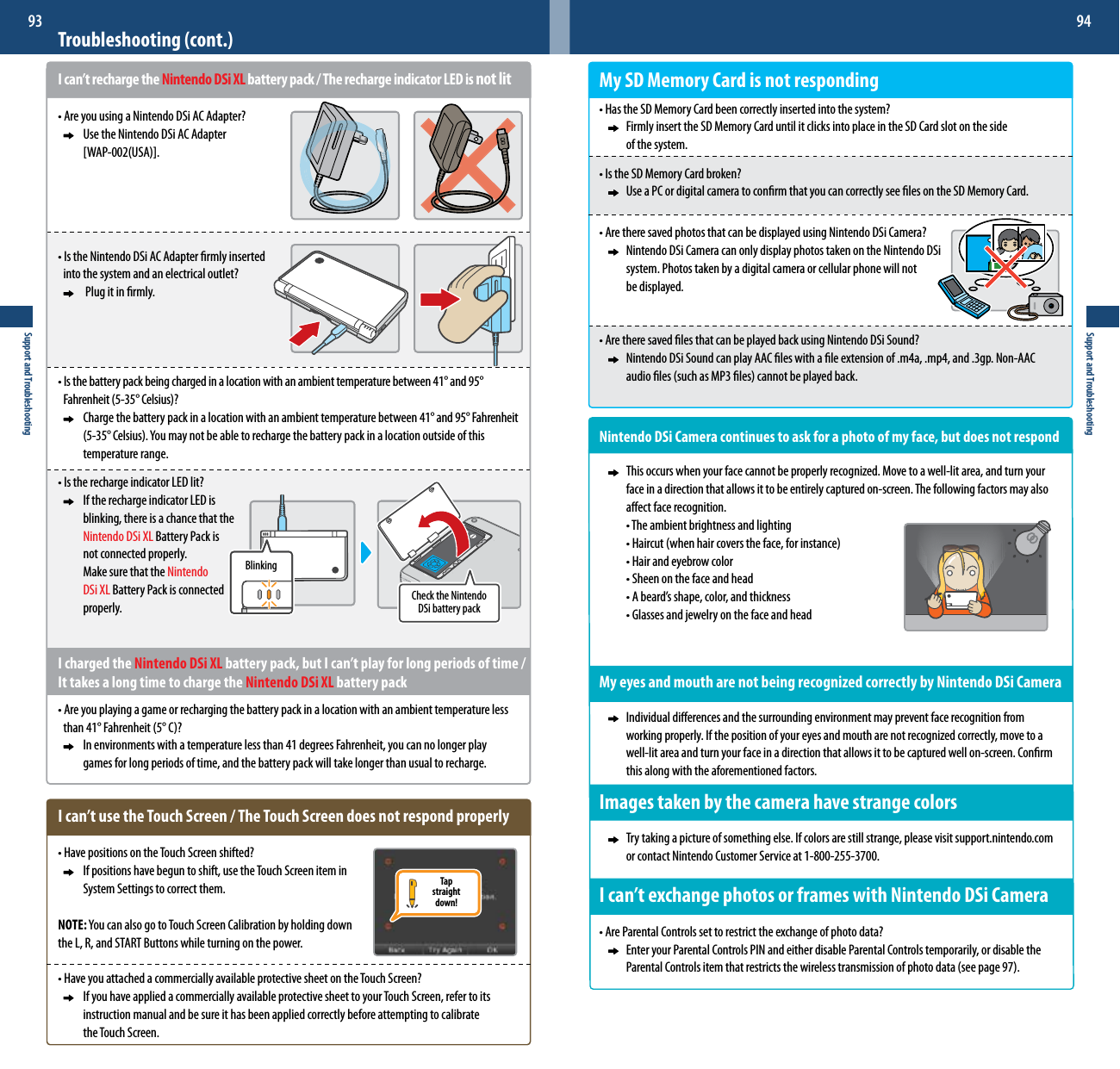 BlinkingCheck the Nintendo DSi battery packTapstraightdown!Support and Troubleshooting93Support and Troubleshooting94Troubleshooting (cont.)I can’t recharge the Nintendo DSi XL battery pack / The recharge indicator LED is not lit•AreyouusingaNintendoDSiACAdapter?     Use the Nintendo DSi AC Adapter    [WAP-002(USA)].•IstheNintendoDSiACAdapterrmlyinserted  intothesystemandanelectricaloutlet?      Plug it in rmly.•Isthebatterypackbeingchargedinalocationwithanambienttemperaturebetween41°and95°  Fahrenheit(5-35°Celsius)?  Chargethebatterypackinalocationwithanambienttemperaturebetween41°and95°Fahrenheit   (5-35°Celsius).Youmaynotbeabletorechargethebatterypackinalocationoutsideofthis     temperature range.•IstherechargeindicatorLEDlit?     If the recharge indicator LED is    blinking, there is a chance that the   Nintendo DSi XL Battery Pack is    not connected properly.    Make sure that the Nintendo     DSi XL Battery Pack is connected    properly. I charged the Nintendo DSi XL battery pack, but I can’t play for long periods of time / It takes a long time to charge the Nintendo DSi XL battery pack•Areyouplayingagameorrechargingthebatterypackinalocationwithanambienttemperatureless than41°Fahrenheit(5°C)?     In environments with a temperature less than 41 degrees Fahrenheit, you can no longer play        games for long periods of time, and the battery pack will take longer than usual to recharge.I can’t use the Touch Screen / The Touch Screen does not respond properly•HavepositionsontheTouchScreenshifted?     If positions have begun to shift, use the Touch Screen item in      System Settings to correct them.NOTE:YoucanalsogotoTouchScreenCalibrationbyholdingdownthe L, R, and START Buttons while turning on the power.•HaveyouattachedacommerciallyavailableprotectivesheetontheTouchScreen?     If you have applied a commercially available protective sheet to your Touch Screen, refer to its       instruction manual and be sure it has been applied correctly before attempting to calibrate        the Touch Screen.My SD Memory Card is not responding•HastheSDMemoryCardbeencorrectlyinsertedintothesystem?     Firmly insert the SD Memory Card until it clicks into place in the SD Card slot on the side      of the system.•IstheSDMemoryCardbroken?     Use a PC or digital camera to conrm that you can correctly see les on the SD Memory Card.•AretheresavedphotosthatcanbedisplayedusingNintendoDSiCamera?     Nintendo DSi Camera can only display photos taken on the Nintendo DSi      system. Photos taken by a digital camera or cellular phone will not      be displayed.•AretheresavedlesthatcanbeplayedbackusingNintendoDSiSound?     Nintendo DSi Sound can play AAC les with a le extension of .m4a, .mp4, and .3gp. Non-AAC      audioles(suchasMP3les)cannotbeplayedback.Nintendo DSi Camera continues to ask for a photo of my face, but does not respond  Thisoccurswhenyourfacecannotbeproperlyrecognized.Movetoawell-litarea,andturnyour     face in a direction that allows it to be entirely captured on-screen. The following factors may also       aect face recognition.  •Theambientbrightnessandlighting  •Haircut(whenhaircoverstheface,forinstance)  •Hairandeyebrowcolor  •Sheenonthefaceandhead  •Abeard’sshape,color,andthickness  •GlassesandjewelryonthefaceandheadMy eyes and mouth are not being recognized correctly by Nintendo DSi Camera     Individual dierences and the surrounding environment may prevent face recognition from      workingproperly.Ifthepositionofyoureyesandmoutharenotrecognizedcorrectly,movetoa     well-lit area and turn your face in a direction that allows it to be captured well on-screen. Conrm      this along with the aforementioned factors.Images taken by the camera have strange colors     Try taking a picture of something else. If colors are still strange, please visit support.nintendo.com    or contact Nintendo Customer Service at 1-800-255-3700.Ican’texchangephotosorframeswithNintendoDSiCamera•AreParentalControlssettorestricttheexchangeofphotodata?     Enter your Parental Controls PIN and either disable Parental Controls temporarily, or disable the    ParentalControlsitemthatrestrictsthewirelesstransmissionofphotodata(seepage97).