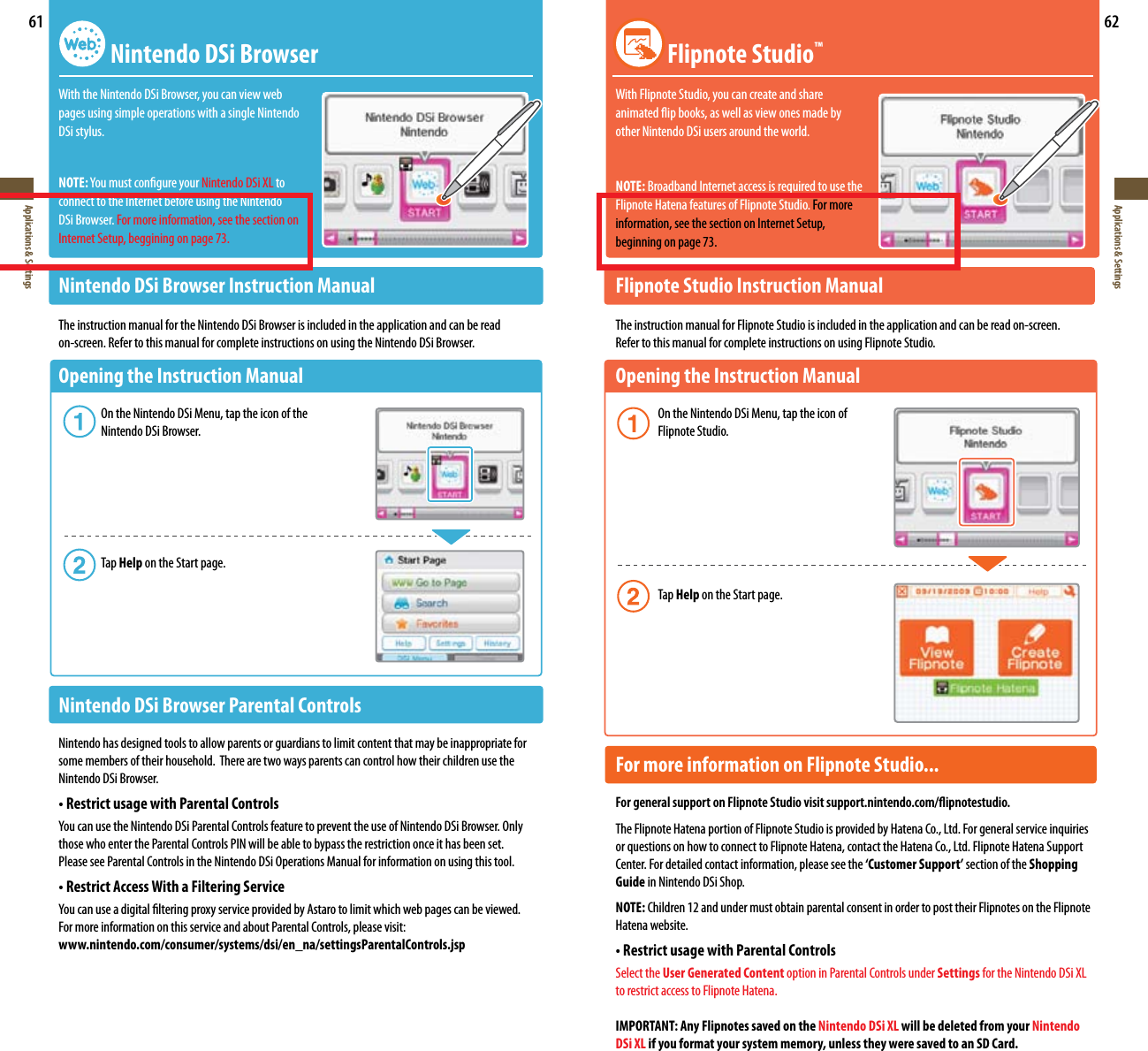 61Applications &amp; Settings62Applications &amp; Settings Nintendo DSi BrowserWith the Nintendo DSi Browser, you can view web pages using simple operations with a single Nintendo DSi stylus.NOTE:YoumustcongureyourNintendo DSi XL to connect to the Internet before using the Nintendo DSi Browser. For more information, see the section on Internet Setup, beggining on page 73.Nintendo DSi Browser Instruction Manual The instruction manual for the Nintendo DSi Browser is included in the application and can be readon-screen. Refer to this manual for complete instructions on using the Nintendo DSi Browser.Opening the Instruction Manual    On the Nintendo DSi Menu, tap the icon of the    Nintendo DSi Browser.    Tap Help on the Start page.Nintendo DSi Browser Parental ControlsNintendo has designed tools to allow parents or guardians to limit content that may be inappropriate for some members of their household.  There are two ways parents can control how their children use the Nintendo DSi Browser.•RestrictusagewithParentalControlsYoucanusetheNintendoDSiParentalControlsfeaturetopreventtheuseofNintendoDSiBrowser.Onlythose who enter the Parental Controls PIN will be able to bypass the restriction once it has been set. Please see Parental Controls in the Nintendo DSi Operations Manual for information on using this tool.•RestrictAccessWithaFilteringServiceYoucanuseadigitallteringproxyserviceprovidedbyAstarotolimitwhichwebpagescanbeviewed.For more information on this service and about Parental Controls, please visit:www.nintendo.com/consumer/systems/dsi/en_na/settingsParentalControls.jsp Flipnote Studio™With Flipnote Studio, you can create and share animatedipbooks,aswellasviewonesmadeby other Nintendo DSi users around the world.NOTE: Broadband Internet access is required to use theFlipnote Hatena features of Flipnote Studio. For more information, see the section on Internet Setup, beginning on page 73.Flipnote Studio Instruction ManualThe instruction manual for Flipnote Studio is included in the application and can be read on-screen. Refer to this manual for complete instructions on using Flipnote Studio.Opening the Instruction Manual    On the Nintendo DSi Menu, tap the icon of    Flipnote Studio.    Tap Help on the Start page.For more information on Flipnote Studio... For general support on Flipnote Studio visit support.nintendo.com/ipnotestudio.The Flipnote Hatena portion of Flipnote Studio is provided by Hatena Co., Ltd. For general service inquiries or questions on how to connect to Flipnote Hatena, contact the Hatena Co., Ltd. Flipnote Hatena Support Center. For detailed contact information, please see the ‘Customer Support’ section of the Shopping Guide in Nintendo DSi Shop.NOTE: Children 12 and under must obtain parental consent in order to post their Flipnotes on the Flipnote Hatena website.•RestrictusagewithParentalControlsSelect the User Generated Content option in Parental Controls under Settings for the Nintendo DSi XL to restrict access to Flipnote Hatena.IMPORTANT: Any Flipnotes saved on the Nintendo DSi XL will be deleted from your Nintendo DSi XL if you format your system memory, unless they were saved to an SD Card.