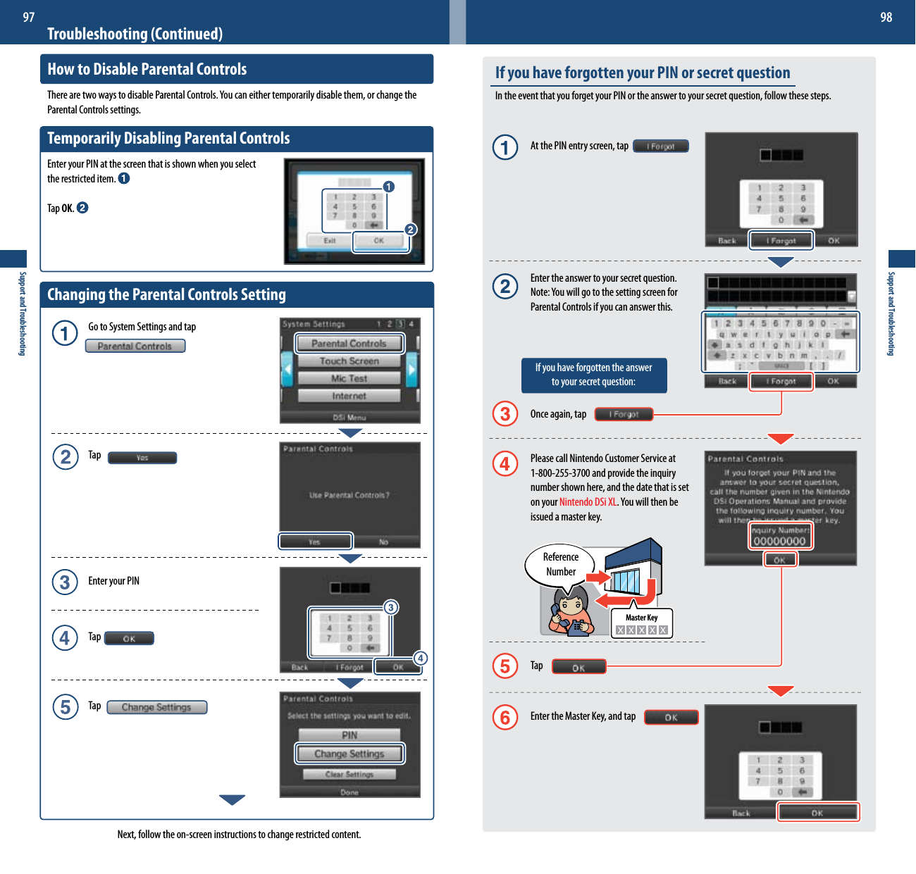 Master KeySupport and Troubleshooting97Support and Troubleshooting98Troubleshooting (Continued)How to Disable Parental ControlsTherearetwowaystodisableParentalControls.Youcaneithertemporarilydisablethem,orchangetheParental Controls settings.Temporarily Disabling Parental ControlsEnter your PIN at the screen that is shown when you select  the restricted item. Tap OK. Changing the Parental Controls Setting  Go to System Settings and tap  Tap  Enter your PIN  Tap  TapNext, follow the on-screen instructions to change restricted content.If you have forgotten your PIN or secret questionIn the event that you forget your PIN or the answer to your secret question, follow these steps.  At the PIN entry screen, tap  Enter the answer to your secret question. Note:Youwillgotothesettingscreenfor   Parental Controls if you can answer this.   If you have forgotten the answer      to your secret question:  Once again, tap  Please call Nintendo Customer Service at    1-800-255-3700 and provide the inquiry  number shown here, and the date that is set  on your Nintendo DSi XL.Youwillthenbe  issued a master key.  Tap  Enter the Master Key, and tapReference  Number