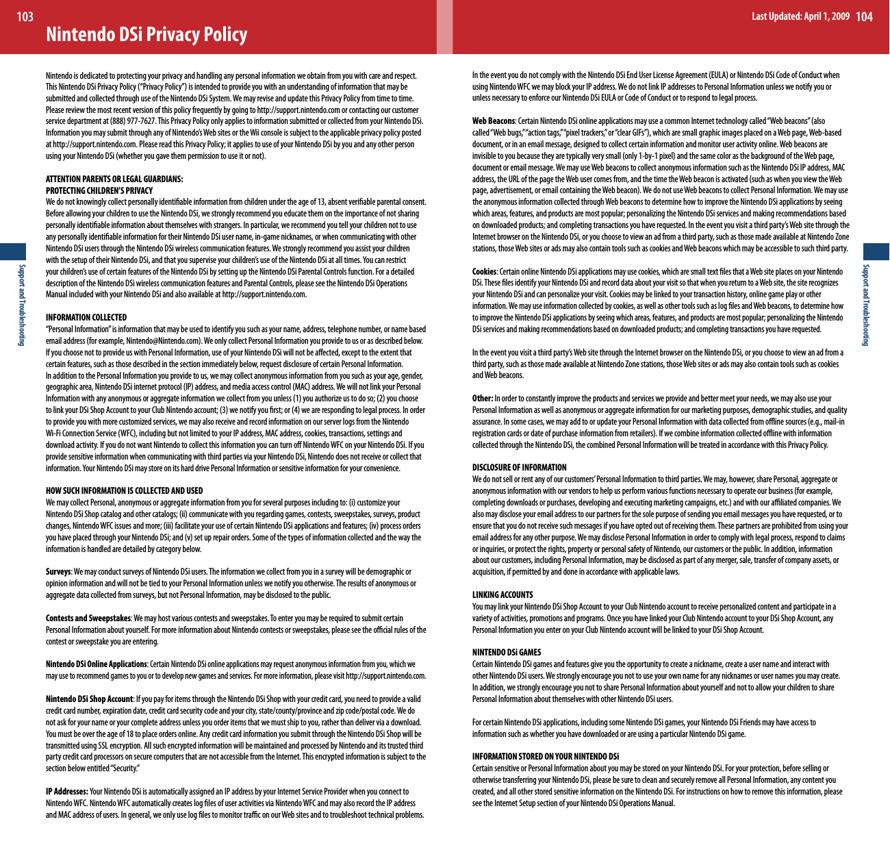 Support and Troubleshooting103Support and Troubleshooting104Nintendo DSi Privacy PolicyNintendo is dedicated to protecting your privacy and handling any personal information we obtain from you with care and respect. ThisNintendoDSiPrivacyPolicy(“PrivacyPolicy”)isintendedtoprovideyouwithanunderstandingofinformationthatmaybesubmitted and collected through use of the Nintendo DSi System. We may revise and update this Privacy Policy from time to time. Please review the most recent version of this policy frequently by going to http://support.nintendo.com or contacting our customer servicedepartmentat(888)977-7627.ThisPrivacyPolicyonlyappliestoinformationsubmittedorcollectedfromyourNintendoDSi.InformationyoumaysubmitthroughanyofNintendo’sWebsitesortheWiiconsoleissubjecttotheapplicableprivacypolicypostedat http://support.nintendo.com. Please read this Privacy Policy; it applies to use of your Nintendo DSi by you and any other person usingyourNintendoDSi(whetheryougavethempermissiontouseitornot).ATTENTION PARENTS OR LEGAL GUARDIANS: PROTECTING CHILDREN’S PRIVACY We do not knowingly collect personally identiable information from children under the age of 13, absent veriable parental consent. Before allowing your children to use the Nintendo DSi, we strongly recommend you educate them on the importance of not sharing personally identiable information about themselves with strangers. In particular, we recommend you tell your children not to use any personally identiable information for their Nintendo DSi user name, in-game nicknames, or when communicating with other Nintendo DSi users through the Nintendo DSi wireless communication features. We strongly recommend you assist your children withthesetupoftheirNintendoDSi,andthatyousuperviseyourchildren’suseoftheNintendoDSiatalltimes.Youcanrestrictyourchildren’suseofcertainfeaturesoftheNintendoDSibysettinguptheNintendoDSiParentalControlsfunction.Foradetaileddescription of the Nintendo DSi wireless communication features and Parental Controls, please see the Nintendo DSi Operations Manual included with your Nintendo DSi and also available at http://support.nintendo.com.INFORMATION COLLECTED “Personal Information” is information that may be used to identify you such as your name, address, telephone number, or name based emailaddress(forexample,Nintendo@Nintendo.com).WeonlycollectPersonalInformationyouprovidetousorasdescribedbelow.If you choose not to provide us with Personal Information, use of your Nintendo DSi will not be aected, except to the extent that certain features, such as those described in the section immediately below, request disclosure of certain Personal Information. In addition to the Personal Information you provide to us, we may collect anonymous information from you such as your age, gender, geographicarea,NintendoDSiinternetprotocol(IP)address,andmediaaccesscontrol(MAC)address.WewillnotlinkyourPersonalInformationwithanyanonymousoraggregateinformationwecollectfromyouunless(1)youauthorizeustodoso;(2)youchoosetolinkyourDSiShopAccounttoyourClubNintendoaccount;(3)wenotifyyourst;or(4)wearerespondingtolegalprocess.Inordertoprovideyouwithmorecustomizedservices,wemayalsoreceiveandrecordinformationonourserverlogsfromtheNintendoWi-FiConnectionService(WFC),includingbutnotlimitedtoyourIPaddress,MACaddress,cookies,transactions,settingsanddownload activity. If you do not want Nintendo to collect this information you can turn o Nintendo WFC on your Nintendo DSi. If you provide sensitive information when communicating with third parties via your Nintendo DSi, Nintendo does not receive or collect that information.YourNintendoDSimaystoreonitsharddrivePersonalInformationorsensitiveinformationforyourconvenience.HOW SUCH INFORMATION IS COLLECTED AND USED WemaycollectPersonal,anonymousoraggregateinformationfromyouforseveralpurposesincludingto:(i)customizeyourNintendoDSiShopcatalogandothercatalogs;(ii)communicatewithyouregardinggames,contests,sweepstakes,surveys,productchanges,NintendoWFCissuesandmore;(iii)facilitateyouruseofcertainNintendoDSiapplicationsandfeatures;(iv)processordersyouhaveplacedthroughyourNintendoDSi;and(v)setuprepairorders.Someofthetypesofinformationcollectedandthewaytheinformation is handled are detailed by category below.Surveys: We may conduct surveys of Nintendo DSi users. The information we collect from you in a survey will be demographic or opinion information and will not be tied to your Personal Information unless we notify you otherwise. The results of anonymous or aggregate data collected from surveys, but not Personal Information, may be disclosed to the public. Contests and Sweepstakes: We may host various contests and sweepstakes. To enter you may be required to submit certain Personal Information about yourself. For more information about Nintendo contests or sweepstakes, please see the ocial rules of the contest or sweepstake you are entering.Nintendo DSi Online Applications: Certain Nintendo DSi online applications may request anonymous information from you, which we may use to recommend games to you or to develop new games and services. For more information, please visit http://support.nintendo.com.Nintendo DSi Shop Account: If you pay for items through the Nintendo DSi Shop with your credit card, you need to provide a valid creditcardnumber,expirationdate,creditcardsecuritycodeandyourcity,state/county/provinceandzipcode/postalcode.Wedonot ask for your name or your complete address unless you order items that we must ship to you, rather than deliver via a download. Youmustbeovertheageof18toplaceordersonline.AnycreditcardinformationyousubmitthroughtheNintendoDSiShopwillbetransmitted using SSL encryption. All such encrypted information will be maintained and processed by Nintendo and its trusted third party credit card processors on secure computers that are not accessible from the Internet. This encrypted information is subject to the section below entitled “Security.”IP Addresses: YourNintendoDSiisautomaticallyassignedanIPaddressbyyourInternetServiceProviderwhenyouconnecttoNintendo WFC. Nintendo WFC automatically creates log les of user activities via Nintendo WFC and may also record the IP address and MAC address of users. In general, we only use log les to monitor trac on our Web sites and to troubleshoot technical problems. IntheeventyoudonotcomplywiththeNintendoDSiEndUserLicenseAgreement(EULA)orNintendoDSiCodeofConductwhenusing Nintendo WFC we may block your IP address. We do not link IP addresses to Personal Information unless we notify you or unless necessary to enforce our Nintendo DSi EULA or Code of Conduct or to respond to legal process.  Web Beacons:CertainNintendoDSionlineapplicationsmayuseacommonInternettechnologycalled“Webbeacons”(alsocalled“Webbugs,”“actiontags,”“pixeltrackers,”or“clearGIFs”),whicharesmallgraphicimagesplacedonaWebpage,Web-baseddocument, or in an email message, designed to collect certain information and monitor user activity online. Web beacons are invisibletoyoubecausetheyaretypicallyverysmall(only1-by-1pixel)andthesamecolorasthebackgroundoftheWebpage,document or email message. We may use Web beacons to collect anonymous information such as the Nintendo DSi IP address, MAC address,theURLofthepagetheWebusercomesfrom,andthetimetheWebbeaconisactivated(suchaswhenyouviewtheWebpage,advertisement,oremailcontainingtheWebbeacon).WedonotuseWebbeaconstocollectPersonalInformation.Wemayusethe anonymous information collected through Web beacons to determine how to improve the Nintendo DSi applications by seeing whichareas,features,andproductsaremostpopular;personalizingtheNintendoDSiservicesandmakingrecommendationsbasedondownloadedproducts;andcompletingtransactionsyouhaverequested.Intheeventyouvisitathirdparty’sWebsitethroughtheInternet browser on the Nintendo DSi, or you choose to view an ad from a third party, such as those made available at Nintendo Zone stations, those Web sites or ads may also contain tools such as cookies and Web beacons which may be accessible to such third party.Cookies: Certain online Nintendo DSi applications may use cookies, which are small text les that a Web site places on your Nintendo DSi.TheselesidentifyyourNintendoDSiandrecorddataaboutyourvisitsothatwhenyoureturntoaWebsite,thesiterecognizesyourNintendoDSiandcanpersonalizeyourvisit.Cookiesmaybelinkedtoyourtransactionhistory,onlinegameplayorotherinformation. We may use information collected by cookies, as well as other tools such as log les and Web beacons, to determine how toimprovetheNintendoDSiapplicationsbyseeingwhichareas,features,andproductsaremostpopular;personalizingtheNintendoDSi services and making recommendations based on downloaded products; and completing transactions you have requested.Intheeventyouvisitathirdparty’sWebsitethroughtheInternetbrowserontheNintendoDSi,oryouchoosetoviewanadfromathird party, such as those made available at Nintendo Zone stations, those Web sites or ads may also contain tools such as cookies and Web beacons.Other: In order to constantly improve the products and services we provide and better meet your needs, we may also use your Personal Information as well as anonymous or aggregate information for our marketing purposes, demographic studies, and quality assurance.Insomecases,wemayaddtoorupdateyourPersonalInformationwithdatacollectedfromoinesources(e.g.,mail-inregistrationcardsordateofpurchaseinformationfromretailers).Ifwecombineinformationcollectedoinewithinformationcollected through the Nintendo DSi, the combined Personal Information will be treated in accordance with this Privacy Policy.DISCLOSURE OF INFORMATION Wedonotsellorrentanyofourcustomers’PersonalInformationtothirdparties.Wemay,however,sharePersonal,aggregateoranonymousinformationwithourvendorstohelpusperformvariousfunctionsnecessarytooperateourbusiness(forexample,completingdownloadsorpurchases,developingandexecutingmarketingcampaigns,etc.)andwithouraliatedcompanies.Wealso may disclose your email address to our partners for the sole purpose of sending you email messages you have requested, or to ensure that you do not receive such messages if you have opted out of receiving them. These partners are prohibited from using your email address for any other purpose. We may disclose Personal Information in order to comply with legal process, respond to claims or inquiries, or protect the rights, property or personal safety of Nintendo, our customers or the public. In addition, information about our customers, including Personal Information, may be disclosed as part of any merger, sale, transfer of company assets, or acquisition, if permitted by and done in accordance with applicable laws. LINKING ACCOUNTS YoumaylinkyourNintendoDSiShopAccounttoyourClubNintendoaccounttoreceivepersonalizedcontentandparticipateinavariety of activities, promotions and programs. Once you have linked your Club Nintendo account to your DSi Shop Account, any Personal Information you enter on your Club Nintendo account will be linked to your DSi Shop Account.NINTENDO DSi GAMESCertain Nintendo DSi games and features give you the opportunity to create a nickname, create a user name and interact with other Nintendo DSi users. We strongly encourage you not to use your own name for any nicknames or user names you may create. In addition, we strongly encourage you not to share Personal Information about yourself and not to allow your children to share Personal Information about themselves with other Nintendo DSi users.For certain Nintendo DSi applications, including some Nintendo DSi games, your Nintendo DSi Friends may have access to information such as whether you have downloaded or are using a particular Nintendo DSi game.INFORMATION STORED ON YOUR NINTENDO DSi Certain sensitive or Personal Information about you may be stored on your Nintendo DSi. For your protection, before selling or otherwise transferring your Nintendo DSi, please be sure to clean and securely remove all Personal Information, any content you created, and all other stored sensitive information on the Nintendo DSi. For instructions on how to remove this information, please see the Internet Setup section of your Nintendo DSi Operations Manual.Last Updated: April 1, 2009