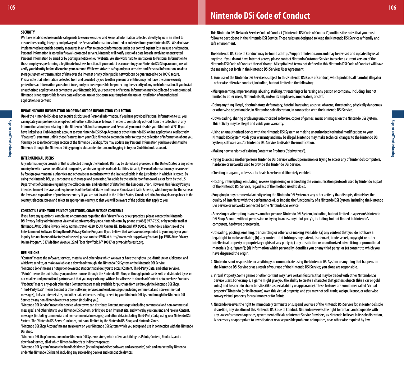 Support and Troubleshooting105Support and Troubleshooting106Nintendo DSi Code of ConductThisNintendoDSiNetworkServiceCodeofConduct(“NintendoDSiCodeofConduct”)outlinestherulesthatyoumustfollow to participate in the Nintendo DSi Service. These rules are designed to keep the Nintendo DSi Service a friendly and safe environment.The Nintendo DSi Code of Conduct may be found at http://support.nintendo.com and may be revised and updated by us at anytime. If you do not have Internet access, please contact Nintendo Customer Service to receive a current version of the NintendoDSiCodeofConduct,freeofcharge.AllcapitalizedtermsnotdenedinthisNintendoDSiCodeofConductwillhavethe meaning set forth in the Nintendo DSi Services User Agreement.1.YouruseoftheNintendoDSiServiceissubjecttothisNintendoDSiCodeofConduct,whichprohibitsallharmful,illegalorotherwise oensive conduct, including, but not limited to the following:•Misrepresenting,impersonating,abusing,stalking,threateningorharassinganypersonorcompany,including,butnotlimited to other users, Nintendo itself, and/or its employees, moderators, or sta.•Doinganythingillegal,discriminatory,defamatory,hateful,harassing,abusive,obscene,threatening,physicallydangerousorotherwiseobjectionable,inNintendo’ssolediscretion,inconnectionwiththeNintendoDSiService.•Downloading,sharingorplayingunauthorizedsoftware,copiesofgames,musicorimagesontheNintendoDSiSystem.This activity may be illegal and voids your warranty.•UsinganunauthorizeddevicewiththeNintendoDSiSystemormakingunauthorizedtechnicalmodicationstoyourNintendo DSi System voids your warranty and may be illegal. Nintendo may make technical changes to the Nintendo DSi System, software and/or Nintendo DSi Service to disable the modication.•MakingnewversionsofexistingContentorProducts(“derivatives”).•Tryingtoaccessanotherperson’sNintendoDSiServicewithoutpermissionortryingtoaccessanyofNintendo’scomputers,hardware or networks used to provide the Nintendo DSi Service.•Cheatinginagame,unlesssuchcheatshavebeendeliberatelyenabled.•Hosting,intercepting,emulating,reverseengineeringorredirectingthecommunicationprotocolsusedbyNintendoaspartof the Nintendo DSi Service, regardless of the method used to do so.•EngaginginanycommercialactivityusingtheNintendoDSiSystemoranyotheractivitythatdisrupts,diminishesthequality of, interferes with the performance of, or impairs the functionality of a Nintendo DSi System, including the Nintendo DSi Service or networks connected to the Nintendo DSi Service.•Accessingorattemptingtoaccessanotherperson’sNintendoDSiSystem,including,butnotlimitedtoaperson’sNintendoDSiShopAccountwithoutpermissionortryingtoaccessanythirdparty’s,including,butnotlimitedtoNintendo’scomputers, hardware or networks.•Uploading,posting,emailing,transmittingorotherwisemakingavailable:(a)anycontentthatyoudonothavealegalrighttomakeavailable;(b)anycontentthatinfringesanypatent,trademark,tradesecret,copyrightorotherintellectualpropertyorproprietaryrightsofanyparty;(c)anyunsolicitedorunauthorizedadvertisingorpromotionalmaterials(e.g.“spam”);(d)informationwhichpersonallyidentiesyouoranythirdparty;or(e)contenttowhichyouhave disguised the origin.2. Nintendo is not responsible for anything you communicate using the Nintendo DSi System or anything that happens on the Nintendo DSi Service or as a result of your use of the Nintendo DSi Service; you alone are responsible.3. Virtual Property. Some games or other content may have certain features that may be traded with other Nintendo DSi Serviceusers.Forexample,agamemightgiveyoutheabilitytocreateacharacterthatgathersobjects(likeacarorgoldcoins)andhascertaincharacteristics(likeaspecialabilityorappearance).Thesefeaturesaresometimescalled“virtualproperty.”Nintendo(oritslicensors)ownthisvirtualproperty,andyoumaynotsell,trade,assign,license,orotherwiseconvey virtual property for real money or for Points.4.NintendoreservestherighttoimmediatelyterminateorsuspendyouruseoftheNintendoDSiServicefor,inNintendo’ssolediscretion, any violation of this Nintendo DSi Code of Conduct. Nintendo reserves the right to contact and cooperate with any law enforcement agencies, government ocials or Internet Service Providers, as Nintendo believes in its sole discretion, is necessary or appropriate to investigate or resolve possible problems or inquiries, or as otherwise required by law.SECURITY We have established reasonable safeguards to secure sensitive and Personal Information collected directly by us in an eort to ensure the security, integrity and privacy of the Personal Information submitted or collected from your Nintendo DSi. We also have implemented reasonable security measures in an eort to protect information under our control against loss, misuse or alteration. Personal Information is stored in rewall-protected servers. Nintendo will notify users of a data breach involving unencrypted Personal Information by email or by posting a notice on our website. We also work hard to limit access to Personal Information to those employees performing a legitimate business function. If you contact us concerning your Nintendo DSi Shop account, we will verify your identity before discussing your account. While we strive to safeguard your sensitive and Personal Information, no data storage system or transmission of data over the Internet or any other public network can be guaranteed to be 100% secure.Please note that information collected from and provided by you to other persons or entities may not have the same security protections as information you submit to us, and you are responsible for protecting the security of any such information. If you install unauthorizedapplicationsorcontenttoyourNintendoDSi,yoursensitiveorPersonalInformationmaybecollectedorcompromised.Nintendoisnotresponsibleforanydatacollection,useordisclosureresultingfromtheuseorinstallationofunauthorizedapplications or content. UPDATING YOUR INFORMATION OR OPTING OUT OF INFORMATION COLLECTIONUse of the Nintendo DSi does not require disclosure of Personal Information. If you have provided Personal Information to us, you can update your preferences or opt-out of further collection as follows. In order to completely opt-out from the collection of any information about you relating to the Nintendo DSi, both anonymous and Personal, you must disable your Nintendo WFC. If you havelinkedyourClubNintendoaccounttoyourNintendoDSiShopAccountorotherNintendoDSionlineapplications,(collectively“Features”),youmustunlinkthoseFeaturesfromyourClubNintendoaccountinordertostopthecollectionofinformationaboutyou.YoumaydosointheSettingssectionoftheNintendoDSiShop.YoumayupdateanyPersonalInformationyouhavesubmittedtoNintendo through the Nintendo DSi by going to club.nintendo.com and logging in to your Club Nintendo account.INTERNATIONAL USERS Any information you provide or that is collected through the Nintendo DSi may be stored and processed in the United States or any other country in which we or our aliated companies, vendors or agents maintain facilities. As such, Personal Information may be accessed by foreign governmental authorities and otherwise in accordance with the laws applicable in the jurisdiction in which it is stored. By using the Nintendo DSi, you consent to such storage and processing. We abide by the safe harbor framework as set forth by the U.S. Department of Commerce regarding the collection, use, and retention of data from the European Union. However, this Privacy Policy is intended to meet the laws and requirements of the United States and those of Canada and Latin America, which may not be the same as the laws and regulations of your home country. If you are not located in the United States, Canada or Latin America please go back to the country selection screen and select an appropriate country so that you will be aware of the policies that apply to you.CONTACT US WITH YOUR PRIVACY QUESTIONS, COMMENTS OR CONCERNS If you have any questions, complaints or comments regarding this Privacy Policy or our practices, please contact the Nintendo DSiPrivacyPolicyAdministratorviaemailatprivacypolicy@noa.nintendo.com,byphoneat(888)977-7627,orbyregularmailatNintendo, Attn: Online Privacy Policy Administrator, 4820 150th Avenue NE, Redmond, WA 98052. Nintendo is a licensee of the EntertainmentSoftwareRatingBoard’sPrivacyOnlineProgram.Ifyoubelievethatwehavenotrespondedtoyourinquiryoryourinquiry has not been satisfactorily addressed, please contact ESRB at http://www.esrb.org/privacy/contact.jsp, ESRB Attn: Privacy OnlineProgram,317MadisonAvenue,22ndFloorNewYork,NY10017orprivacyinfo@esrb.org.DEFINITIONS“Content” means the software, services, material and other data which we own or have the right to use, distribute or sublicense, and which we send to, or make available as a download through, the Nintendo DSi System or the Nintendo DSi Service.“Nintendo Zone” means a hotspot or download station that allows you to access Content, Third-Party Data, and other services.“Points” means the points that you purchase from us through the Nintendo DSi Shop or through points cards sold or distributed by us or our retailers and promotional partners and that you may exchange with us for a license to download Content or to purchase Products.“Products” means any goods other than Content that are made available for purchase from us through the Nintendo DSi Shop.“Third-PartyData”meansContentorothersoftware,services,material,messages(includingcommercialandnon-commercialmessages),linkstoInternetsites,andotherdataeithercreatedby,orsentto,yourNintendoDSiSystemthroughtheNintendoDSiServicebyanynon-Nintendoentityorperson(includingyou).“NintendoDSiService”meanstheservicewherebywecandistributeContent,messages(includingcommercialandnon-commercialmessages)andotherdatatoyourNintendoDSiSystem,orlinkyoutoanInternetsite,andwherebyyoucansendandreceiveContent,messages(includingcommercialandnon-commercialmessages),andotherdata,includingThird-PartyData,usingyourNintendoDSiSystem. The “Nintendo DSi Service” includes, but is not limited to, the Nintendo DSi Shop and Nintendo Zones.“Nintendo DSi Shop Account” means an account on your Nintendo DSi System which you set up and use in connection with the Nintendo DSi Shop.“NintendoDSiShop”meansouronlineNintendoDSiSystem’sstore,whichoerssuchthingsasPoints,Content,Products,andadownload service, all of which Nintendo directly or indirectly operates.“NintendoDSiSystem”meansthehandhelddevice(includingimbeddedsoftwareandaccessories)soldandmarketedbyNintendounder the Nintendo DSi brand, including any succeeding devices and compatible devices.