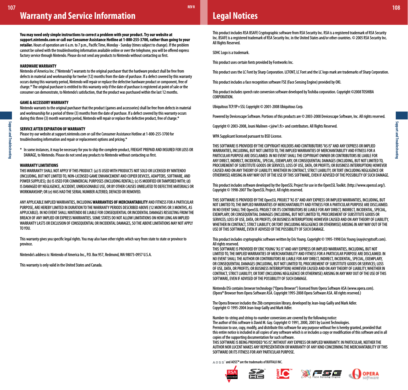 Support and Troubleshooting107Support and Troubleshooting108Legal NoticesThis product includes RSA BSAFE Cryptographic software from RSA Security Inc. RSA is a registered trademark of RSA Security Inc. BSAFE is a registered trademark of RSA Security Inc. in the United States and/or other countries. © 2005 RSA Security Inc. All Rights Reserved.SDHC Logo is a trademark.This product uses certain fonts provided by Fontworks Inc.This product uses the LC Font by Sharp Corporation. LCFONT, LC Font and the LC logo mark are trademarks of Sharp Corporation.ThisproductincludesafacerecognitionsoftwareFSE(FaceSensingEngine)providedbyOKI.This product includes speech rate conversion software developed by Toshiba corporation. Copyright ©2008 TOSHIBA CORPORATION.UbiquitousTCP/IP+SSLCopyright©2001-2008UbiquitousCorp.Powered by Devicescape Software. Portions of this products are © 2003-2008 Devicescape Software, Inc. All rights reserved.Copyright © 2003-2008, Jouni Malinen &lt;j@w1.&gt; and contributors. All Rights Reserved.WPA Supplicant licensed pursuant to BSD License.THISSOFTWAREISPROVIDEDBYTHECOPYRIGHTHOLDERSANDCONTRIBUTORS“ASIS”ANDANYEXPRESSORIMPLIEDWARRANTIES,INCLUDING,BUTNOTLIMITEDTO,THEIMPLIEDWARRANTIESOFMERCHANTABILITYANDFITNESSFORAPARTICULARPURPOSEAREDISCLAIMED.INNOEVENTSHALLTHECOPYRIGHTOWNERORCONTRIBUTORSBELIABLEFORANYDIRECT,INDIRECT,INCIDENTAL,SPECIAL,EXEMPLARY,ORCONSEQUENTIALDAMAGES(INCLUDING,BUTNOTLIMITEDTO,PROCUREMENTOFSUBSTITUTEGOODSORSERVICES;LOSSOFUSE,DATA,ORPROFITS;ORBUSINESSINTERRUPTION)HOWEVERCAUSEDANDONANYTHEORYOFLIABILITY,WHETHERINCONTRACT,STRICTLIABILITY,ORTORT(INCLUDINGNEGLIGENCEOROTHERWISE)ARISINGINANYWAYOUTOFTHEUSEOFTHISSOFTWARE,EVENIFADVISEDOFTHEPOSSIBILITYOFSUCHDAMAGE.ThisproductincludessoftwaredevelopedbytheOpenSSLProjectforuseintheOpenSSLToolkit.(http://www.openssl.org/).Copyright © 1998-2007 The OpenSSL Project. All rights reserved. THISSOFTWAREISPROVIDEDBYTHEOpenSSLPROJECT“ASIS”ANDANYEXPRESSORIMPLIEDWARRANTIES,INCLUDING,BUTNOTLIMITEDTO,THEIMPLIEDWARRANTIESOFMERCHANTABILITYANDFITNESSFORAPARTICULARPURPOSEAREDISCLAIMED.INNOEVENTSHALLTHEOpenSSLPROJECTORITSCONTRIBUTORSBELIABLEFORANYDIRECT,INDIRECT,INCIDENTAL,SPECIAL,EXEMPLARY,ORCONSEQUENTIALDAMAGES(INCLUDING,BUTNOTLIMITEDTO,PROCUREMENTOFSUBSTITUTEGOODSORSERVICES;LOSSOFUSE,DATA,ORPROFITS;ORBUSINESSINTERRUPTION)HOWEVERCAUSEDANDONANYTHEORYOFLIABILITY,WHETHERINCONTRACT,STRICTLIABILITY,ORTORT(INCLUDINGNEGLIGENCEOROTHERWISE)ARISINGINANYWAYOUTOFTHEUSEOFTHISSOFTWARE,EVENIFADVISEDOFTHEPOSSIBILITYOFSUCHDAMAGE.ThisproductincludescryptographicsoftwarewrittenbyEricYoung.Copyright©1995-1998EricYoung(eay@cryptsoft.com).All rights reserved. THISSOFTWAREISPROVIDEDBYERICYOUNG“ASIS”ANDANYEXPRESSORIMPLIEDWARRANTIES,INCLUDING,BUTNOTLIMITEDTO,THEIMPLIEDWARRANTIESOFMERCHANTABILITYANDFITNESSFORAPARTICULARPURPOSEAREDISCLAIMED.INNOEVENTSHALLTHEAUTHORORCONTRIBUTORSBELIABLEFORANYDIRECT,INDIRECT,INCIDENTAL,SPECIAL,EXEMPLARY,ORCONSEQUENTIALDAMAGES(INCLUDING,BUTNOTLIMITEDTO,PROCUREMENTOFSUBSTITUTEGOODSORSERVICES;LOSSOFUSE,DATA,ORPROFITS;ORBUSINESSINTERRUPTION)HOWEVERCAUSEDANDONANYTHEORYOFLIABILITY,WHETHERINCONTRACT,STRICTLIABILITY,ORTORT(INCLUDINGNEGLIGENCEOROTHERWISE)ARISINGINANYWAYOUTOFTHEUSEOFTHISSOFTWARE,EVENIFADVISEDOFTHEPOSSIBILITYOFSUCHDAMAGE.NintendoDSicontainsbrowsertechnology(“OperaBrowser”)licensedfromOperaSoftwareASA(www.opera.com).(Opera®BrowserfromOperaSoftwareASA.Copyright1995-2008OperaSoftwareASA.Allrightsreserved.)The Opera Browser includes the Zlib compression library, developed by Jean-loup Gailly and Mark Adler.  Copyright © 1995-2004 Jean-loup Gailly and Mark Adler.Number-to-string and string-to-number conversions are covered by the following notice:The author of this software is David M. Gay. Copyright © 1991, 2000, 2001 by Lucent Technologies.Permission to use, copy, modify, and distribute this software for any purpose without fee is hereby granted, provided that this entire notice is included in all copies of any software which is or includes a copy or modication of this software and in all copies of the supporting documentation for such software.THISSOFTWAREISBEINGPROVIDED“ASIS”,WITHOUTANYEXPRESSORIMPLIEDWARRANTY.INPARTICULAR,NEITHERTHEAUTHORNORLUCENTMAKESANYREPRESENTATIONORWARRANTYOFANYKINDCONCERNINGTHEMERCHANTABILITYOFTHISSOFTWAREORITSFITNESSFORANYPARTICULARPURPOSE. and AOSS™ are the trademarks of BUFFALO INC.REV RWarranty and Service InformationYou may need only simple instructions to correct a problem with your product. Try our website atsupport.nintendo.com or call our Consumer Assistance Hotline at 1-800-255-3700, rather than going to your retailer.Hoursofoperationare6a.m.to7p.m.,PacicTime,Monday-Sunday(timessubjecttochange).Iftheproblemcannot be solved with the troubleshooting information available online or over the telephone, you will be oered express factory service through Nintendo. Please do not send any products to Nintendo without contacting us rst.HARDWARE WARRANTYNintendoofAmericaInc.(“Nintendo”)warrantstotheoriginalpurchaserthatthehardwareproductshallbefreefromdefectsinmaterialandworkmanshipfortwelve(12)monthsfromthedateofpurchase.Ifadefectcoveredbythiswarrantyoccurs during this warranty period, Nintendo will repair or replace the defective hardware product or component, free of charge.*Theoriginalpurchaserisentitledtothiswarrantyonlyifthedateofpurchaseisregisteredatpointofsaleortheconsumercandemonstrate,toNintendo’ssatisfaction,thattheproductwaspurchasedwithinthelast12months. GAME &amp; ACCESSORY WARRANTYNintendowarrantstotheoriginalpurchaserthattheproduct(gamesandaccessories)shallbefreefromdefectsinmaterialandworkmanshipforaperiodofthree(3)monthsfromthedateofpurchase.Ifadefectcoveredbythiswarrantyoccursduringthisthree(3)monthwarrantyperiod,Nintendowillrepairorreplacethedefectiveproduct,freeofcharge.*SERVICE AFTER EXPIRATION OF WARRANTYPlease try our website at support.nintendo.com or call the Consumer Assistance Hotline at 1-800-255-3700 for troubleshootinginformationandrepairorreplacementoptionsandpricing.** Insomeinstances,itmaybenecessaryforyoutoshipthecompleteproduct,FREIGHTPREPAIDANDINSUREDFORLOSSOR  DAMAGE, to Nintendo. Please do not send any products to Nintendo without contacting us rst.WARRANTY LIMITATIONSTHISWARRANTYSHALLNOTAPPLYIFTHISPRODUCT:(a)ISUSEDWITHPRODUCTSNOTSOLDORLICENSEDBYNINTENDO(INCLUDING,BUTNOTLIMITEDTO,NON-LICENSEDGAMEENHANCEMENTANDCOPIERDEVICES,ADAPTERS,SOFTWARE,ANDPOWERSUPPLIES);(b)ISUSEDFORCOMMERCIALPURPOSES(INCLUDINGRENTAL);(c)ISMODIFIEDORTAMPEREDWITH;(d)ISDAMAGEDBYNEGLIGENCE,ACCIDENT,UNREASONABLEUSE,ORBYOTHERCAUSESUNRELATEDTODEFECTIVEMATERIALSORWORKMANSHIP;OR(e)HASHADTHESERIALNUMBERALTERED,DEFACEDORREMOVED.ANYAPPLICABLEIMPLIEDWARRANTIES,INCLUDINGWARRANTIES OF MERCHANTABILITY AND FITNESS FOR A PARTICULAR PURPOSE,AREHEREBYLIMITEDINDURATIONTOTHEWARRANTYPERIODSDESCRIBEDABOVE(12MONTHSOR3MONTHS,ASAPPLICABLE).INNOEVENTSHALLNINTENDOBELIABLEFORCONSEQUENTIALORINCIDENTALDAMAGESRESULTINGFROMTHEBREACHOFANYIMPLIEDOREXPRESSWARRANTIES.SOMESTATESDONOTALLOWLIMITATIONSONHOWLONGANIMPLIEDWARRANTYLASTSOREXCLUSIONOFCONSEQUENTIALORINCIDENTALDAMAGES,SOTHEABOVELIMITATIONSMAYNOTAPPLYTOYOU.Thiswarrantygivesyouspeciclegalrights.Youmayalsohaveotherrightswhichvaryfromstatetostateorprovincetoprovince.Nintendo’saddressis:NintendoofAmericaInc.,P.O.Box957,Redmond,WA98073-0957U.S.A.This warranty is only valid in the United States and Canada.