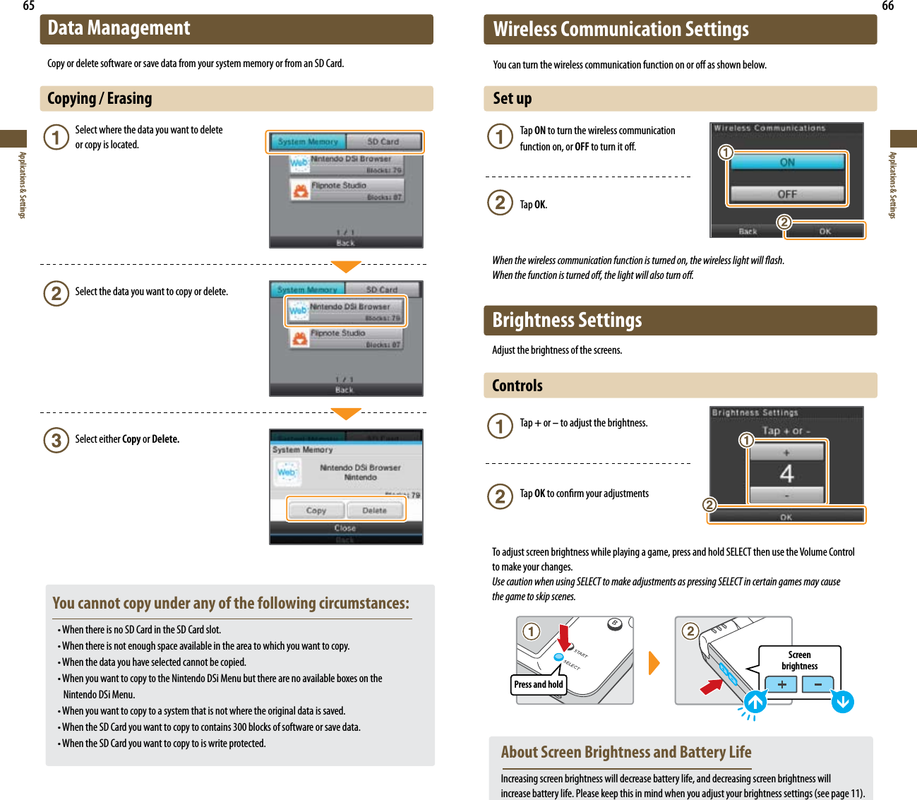 Press and holdScreen  brightness65Applications &amp; Settings66Applications &amp; SettingsData ManagementCopy or delete software or save data from your system memory or from an SD Card.Copying / Erasing       Select where the data you want to delete        or copy is located.      Select the data you want to copy or delete.      Select either Copy or Delete.  You cannot copy under any of the following circumstances: •WhenthereisnoSDCardintheSDCardslot. •Whenthereisnotenoughspaceavailableintheareatowhichyouwanttocopy. •Whenthedatayouhaveselectedcannotbecopied. •WhenyouwanttocopytotheNintendoDSiMenubuttherearenoavailableboxesonthe      Nintendo DSi Menu. •Whenyouwanttocopytoasystemthatisnotwheretheoriginaldataissaved. •WhentheSDCardyouwanttocopytocontains300blocksofsoftwareorsavedata. •WhentheSDCardyouwanttocopytoiswriteprotected.Wireless Communication SettingsYoucanturnthewirelesscommunicationfunctiononoroasshownbelow.Set up   Tap ON to turn the wireless communication    function on, or OFF to turn it o.   Tap OK.When the wireless communication function is turned on, the wireless light will ash.  When the function is turned o, the light will also turn o.Brightness SettingsAdjust the brightness of the screens.Controls    Tap + or – to adjust the brightness.   Tap OK to conrm your adjustmentsTo adjust screen brightness while playing a game, press and hold SELECT then use the Volume Control  to make your changes.Use caution when using SELECT to make adjustments as pressing SELECT in certain games may cause    the game to skip scenes.  About Screen Brightness and Battery Life Increasing screen brightness will decrease battery life, and decreasing screen brightness will   increasebatterylife.Pleasekeepthisinmindwhenyouadjustyourbrightnesssettings(seepage11).