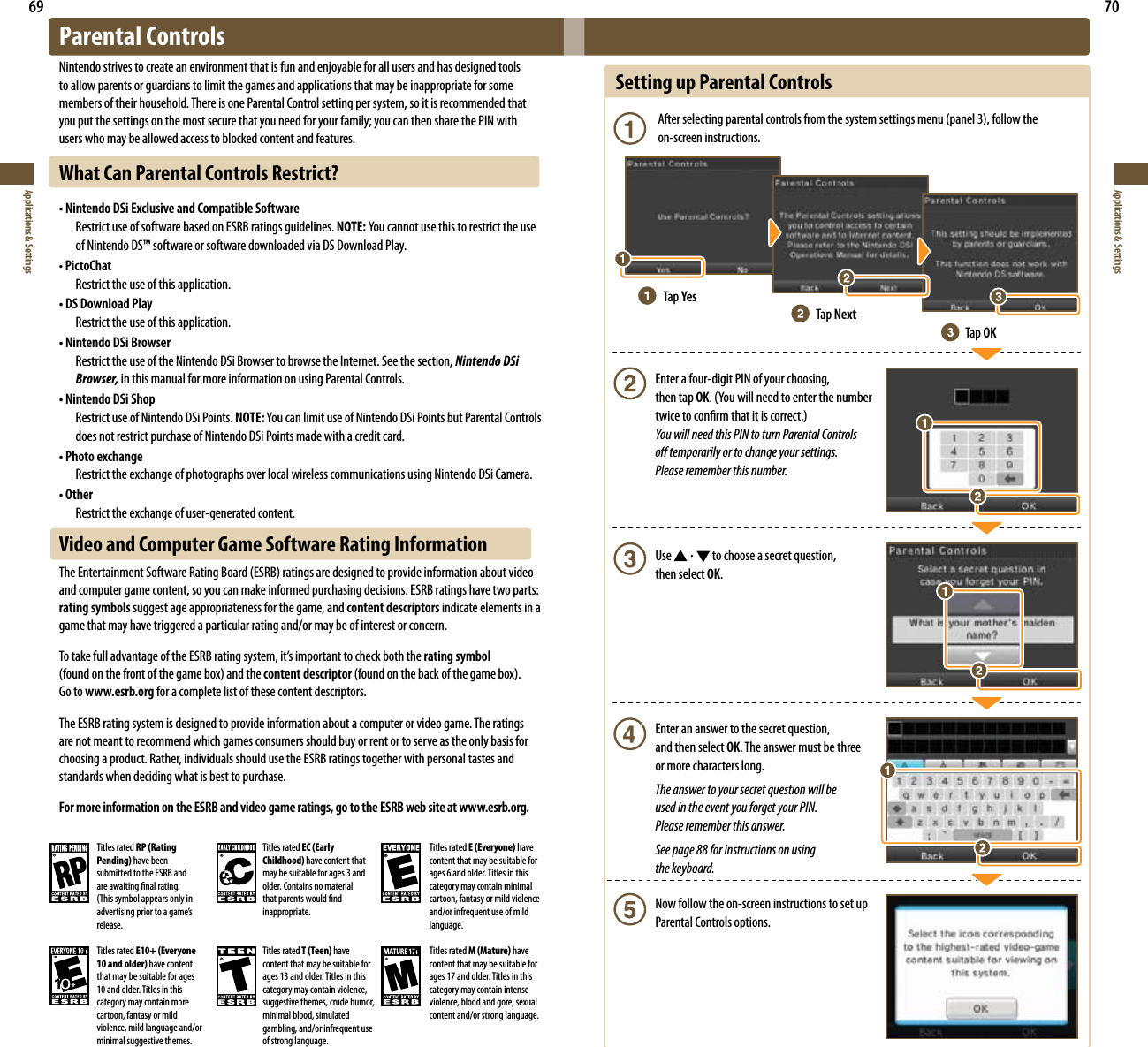 69Applications &amp; Settings70Applications &amp; SettingsSetting up Parental Controls Afterselectingparentalcontrolsfromthesystemsettingsmenu(panel3),followthe   on-screen instructions.  Enter a four-digit PIN of your choosing,    then tap OK.(Youwillneedtoenterthenumber  twicetoconrmthatitiscorrect.) You will need this PIN to turn Parental Controls    o temporarily or to change your settings.    Please remember this number.  Use   to choose a secret question,    then select OK.  Enter an answer to the secret question,    and then select OK. The answer must be three    or more characters long. The answer to your secret question will be    used in the event you forget your PIN.    Please remember this answer.  See page 88 for instructions on using    the keyboard.  Now follow the on-screen instructions to set up   Parental Controls options.Tap YesTap NextTap OKParental ControlsNintendo strives to create an environment that is fun and enjoyable for all users and has designed tools to allow parents or guardians to limit the games and applications that may be inappropriate for some members of their household. There is one Parental Control setting per system, so it is recommended that you put the settings on the most secure that you need for your family; you can then share the PIN with users who may be allowed access to blocked content and features.What Can Parental Controls Restrict?• Nintendo DSi Exclusive and Compatible Software  Restrict use of software based on ESRB ratings guidelines. NOTE: Youcannotusethistorestricttheuse  of Nintendo DS™ software or software downloaded via DS Download Play.• PictoChat  Restrict the use of this application.• DS Download Play  Restrict the use of this application.• Nintendo DSi Browser  Restrict the use of the Nintendo DSi Browser to browse the Internet. See the section, Nintendo DSi  Browser, in this manual for more information on using Parental Controls.• Nintendo DSi Shop  Restrict use of Nintendo DSi Points. NOTE:YoucanlimituseofNintendoDSiPointsbutParentalControls  does not restrict purchase of Nintendo DSi Points made with a credit card.• Photo exchange  Restrict the exchange of photographs over local wireless communications using Nintendo DSi Camera.• Other  Restrict the exchange of user-generated content.Video and Computer Game Software Rating InformationTheEntertainmentSoftwareRatingBoard(ESRB)ratingsaredesignedtoprovideinformationaboutvideoand computer game content, so you can make informed purchasing decisions. ESRB ratings have two parts: rating symbols suggest age appropriateness for the game, and content descriptors indicate elements in a game that may have triggered a particular rating and/or may be of interest or concern.TotakefulladvantageoftheESRBratingsystem,it’simportanttocheckboththerating symbol  (foundonthefrontofthegamebox)andthecontent descriptor(foundonthebackofthegamebox). Go to www.esrb.org for a complete list of these content descriptors. The ESRB rating system is designed to provide information about a computer or video game. The ratings are not meant to recommend which games consumers should buy or rent or to serve as the only basis for choosing a product. Rather, individuals should use the ESRB ratings together with personal tastes and standards when deciding what is best to purchase. For more information on the ESRB and video game ratings, go to the ESRB web site at www.esrb.org.Titles rated RP (Rating Pending) have been submitted to the ESRB and are awaiting nal rating. (Thissymbolappearsonlyinadvertisingpriortoagame’srelease.Titles rated EC (Early Childhood) have content that may be suitable for ages 3 and older. Contains no material that parents would nd inappropriate.Titles rated E (Everyone) have content that may be suitable for ages 6 and older. Titles in this category may contain minimal cartoon, fantasy or mild violence and/or infrequent use of mild language.Titles rated E10+ (Everyone 10 and older) have content that may be suitable for ages 10 and older. Titles in this category may contain more cartoon, fantasy or mild violence, mild language and/or minimal suggestive themes.Titles rated T (Teen) have content that may be suitable for ages 13 and older. Titles in this category may contain violence, suggestive themes, crude humor, minimal blood, simulated gambling, and/or infrequent use of strong language.Titles rated M (Mature) have content that may be suitable for ages 17 and older. Titles in this category may contain intense violence, blood and gore, sexual content and/or strong language.