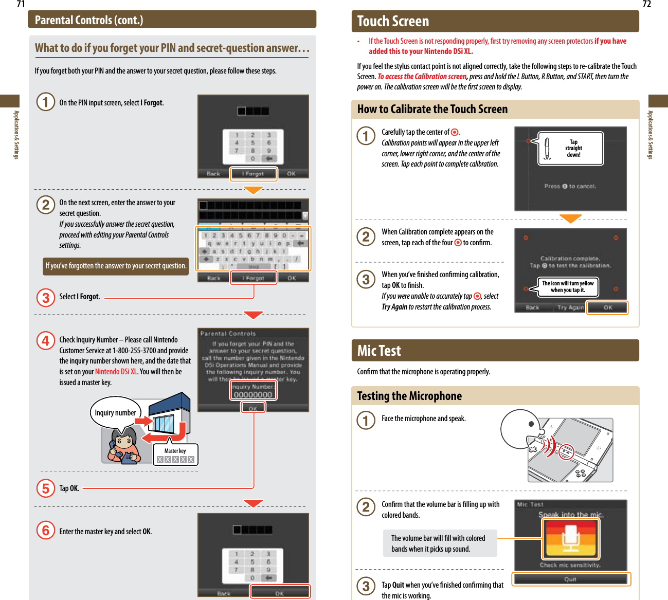 The icon will turn yellow when you tap it.Tapstraightdown!71Applications &amp; Settings72Applications &amp; SettingsParental Controls (cont.)What to do if you forget your PIN and secret-question answer…If you forget both your PIN and the answer to your secret question, please follow these steps.  On the PIN input screen, select I Forgot.  On the next screen, enter the answer to your    secret question. If you successfully answer the secret question,    proceed with editing your Parental Controls    settings.       Ifyou’veforgottentheanswertoyoursecretquestion.  Select I Forgot.  Check Inquiry Number – Please call Nintendo  Customer Service at 1-800-255-3700 and provide  the inquiry number shown here, and the date that  is set on your Nintendo DSi XL.Youwillthenbe  issued a master key.  Tap OK.   Enter the master key and select OK.Master keyInquiry numberTouch Screen• IftheTouchScreenisnotrespondingproperly,rsttryremovinganyscreenprotectorsif you have  added this to your Nintendo DSi XL.If you feel the stylus contact point is not aligned correctly, take the following steps to re-calibrate the Touch Screen. To access the Calibration screen, press and hold the L Button, R Button, and START, then turn the power on. The calibration screen will be the rst screen to display.How to Calibrate the Touch Screen Carefully tap the center of  . Calibration points will appear in the upper left    corner, lower right corner, and the center of the    screen. Tap each point to complete calibration.  When Calibration complete appears on the    screen, tap each of the four  to conrm. Whenyou’venishedconrmingcalibration,   tap OK to nish. If you were unable to accurately tap , select   Try Again to restart the calibration process.Mic TestConrm that the microphone is operating properly.Testing the Microphone  Face the microphone and speak.  Conrm that the volume bar is lling up with    colored bands.   The volume bar will ll with colored    bands when it picks up sound. Tap Quitwhenyou’venishedconrmingthat  the mic is working.