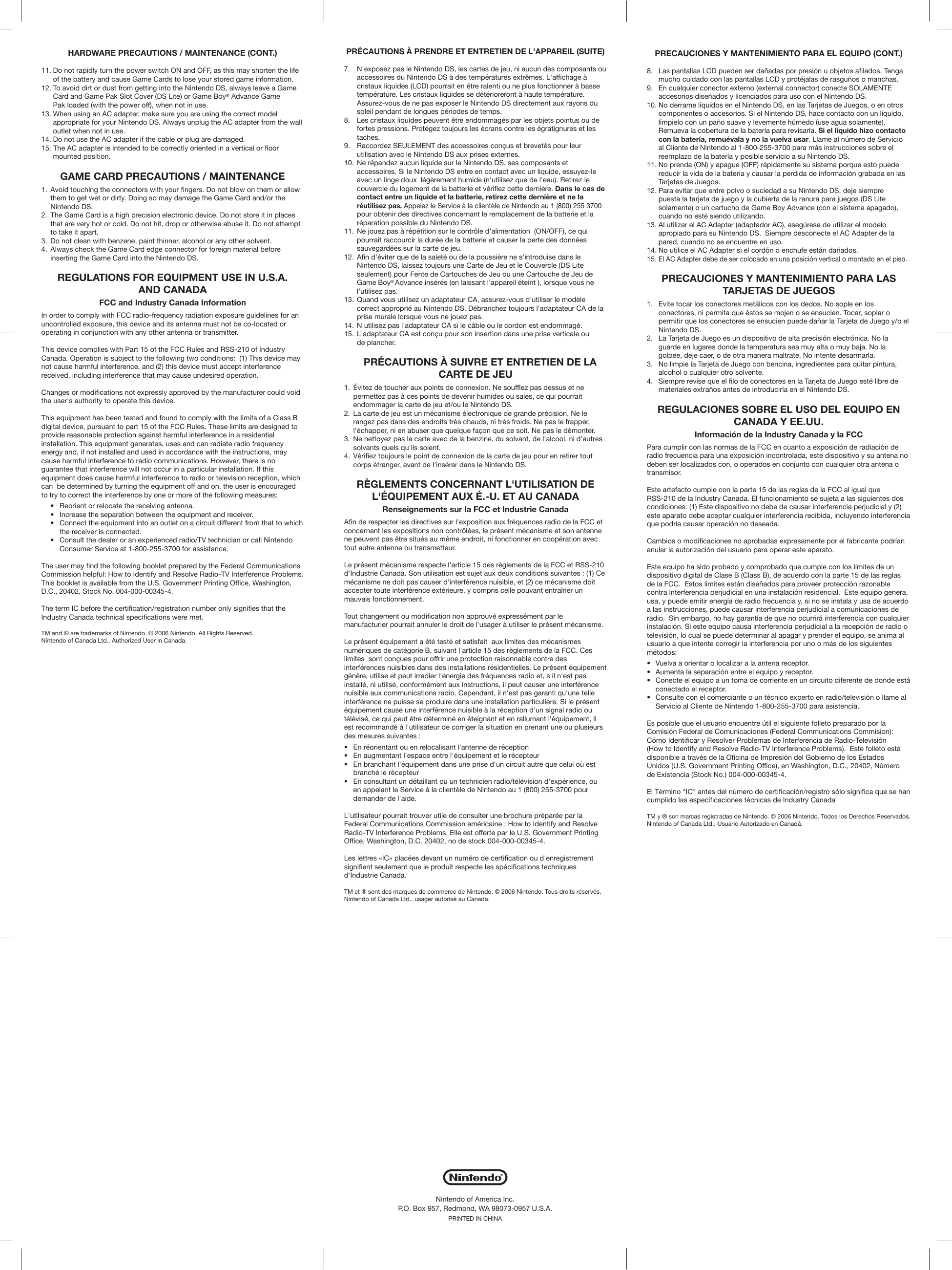 HARDWARE PRECAUTIONS / MAINTENANCE (CONT.)11. Do not rapidly turn the power switch ON and OFF, as this may shorten the life  of the battery and cause Game Cards to lose your stored game information.12. To avoid dirt or dust from getting into the Nintendo DS, always leave a Game  Card and Game Pak Slot Cover (DS Lite) or Game Boy® Advance Game  Pak loaded (with the power off), when not in use.13. When using an AC adapter, make sure you are using the correct model  appropriate for your Nintendo DS. Always unplug the AC adapter from the wall  outlet when not in use.14. Do not use the AC adapter if the cable or plug are damaged.15. The AC adapter is intended to be correctly oriented in a vertical or floor  mounted position.GAME CARD PRECAUTIONS / MAINTENANCE1.  Avoid touching the connectors with your fingers. Do not blow on them or allow  them to get wet or dirty. Doing so may damage the Game Card and/or the  Nintendo DS.2.  The Game Card is a high precision electronic device. Do not store it in places  that are very hot or cold. Do not hit, drop or otherwise abuse it. Do not attempt  to take it apart.3.  Do not clean with benzene, paint thinner, alcohol or any other solvent.4.  Always check the Game Card edge connector for foreign material before  inserting the Game Card into the Nintendo DS.REGULATIONS FOR EQUIPMENT USE IN U.S.A.AND CANADAFCC and Industry Canada InformationIn order to comply with FCC radio-frequency radiation exposure guidelines for an uncontrolled exposure, this device and its antenna must not be co-located or operating in conjunction with any other antenna or transmitter.This device complies with Part 15 of the FCC Rules and RSS-210 of Industry Canada. Operation is subject to the following two conditions:  (1) This device may not cause harmful interference, and (2) this device must accept interference received, including interference that may cause undesired operation.Changes or modifications not expressly approved by the manufacturer could void the user&apos;s authority to operate this device.This equipment has been tested and found to comply with the limits of a Class B digital device, pursuant to part 15 of the FCC Rules. These limits are designed to provide reasonable protection against harmful interference in a residential installation. This equipment generates, uses and can radiate radio frequency energy and, if not installed and used in accordance with the instructions, may cause harmful interference to radio communications. However, there is no guarantee that interference will not occur in a particular installation. If this equipment does cause harmful interference to radio or television reception, which can  be determined by turning the equipment off and on, the user is encouraged to try to correct the interference by one or more of the following measures:  •  Reorient or relocate the receiving antenna.  •  Increase the separation between the equipment and receiver.  •  Connect the equipment into an outlet on a circuit different from that to which    the receiver is connected.  •  Consult the dealer or an experienced radio/TV technician or call Nintendo    Consumer Service at 1-800-255-3700 for assistance.The user may find the following booklet prepared by the Federal Communications Commission helpful: How to Identify and Resolve Radio-TV Interference Problems. This booklet is available from the U.S. Government Printing Office, Washington, D.C., 20402, Stock No. 004-000-00345-4.The term IC before the certification/registration number only signifies that the Industry Canada technical specifications were met.TM and ® are trademarks of Nintendo. © 2006 Nintendo. All Rights Reserved.Nintendo of Canada Ltd., Authorized User in Canada.PRECAUCIONES Y MANTENIMIENTO PARA EL EQUIPO (CONT.)8.  Las pantallas LCD pueden ser dañadas por presión u objetos afilados. Tenga  mucho cuidado con las pantallas LCD y protéjalas de rasguños o manchas.9.  En cualquier conector externo (external connector) conecte SOLAMENTE  accesorios diseñados y licenciados para uso con el Nintendo DS. 10. No derrame líquidos en el Nintendo DS, en las Tarjetas de Juegos, o en otros  componentes o accesorios. Si el Nintendo DS, hace contacto con un liquido,  límpielo con un paño suave y levemente húmedo (use agua solamente).  Remueva la cobertura de la batería para revisarla. Si el líquido hizo contacto  con la batería, remuévala y no la vuelva usar. Llame al número de Servicio  al Cliente de Nintendo al 1-800-255-3700 para más instrucciones sobre el  reemplazo de la batería y posible servicio a su Nintendo DS.11. No prenda (ON) y apague (OFF) rápidamente su sistema porque esto puede  reducir la vida de la batería y causar la perdida de información grabada en las  Tarjetas de Juegos.12. Para evitar que entre polvo o suciedad a su Nintendo DS, deje siempre  puesta la tarjeta de juego y la cubierta de la ranura para juegos (DS Lite  solamente) o un cartucho de Game Boy Advance (con el sistema apagado),  cuando no esté siendo utilizando.13. Al utilizar el AC Adapter (adaptador AC), asegúrese de utilizar el modelo  apropiado para su Nintendo DS.  Siempre desconecte el AC Adapter de la  pared, cuando no se encuentre en uso.14. No utilice el AC Adapter si el cordón o enchufe están dañados.15. El AC Adapter debe de ser colocado en una posición vertical o montado en el piso.  PRECAUCIONES Y MANTENIMIENTO PARA LAS TARJETAS DE JUEGOS1.  Evite tocar los conectores metálicos con los dedos. No sople en los  conectores, ni permita que éstos se mojen o se ensucien. Tocar, soplar o  permitir que los conectores se ensucien puede dañar la Tarjeta de Juego y/o el  Nintendo DS.2.  La Tarjeta de Juego es un dispositivo de alta precisión electrónica. No la  guarde en lugares donde la temperatura sea muy alta o muy baja. No la  golpee, deje caer, o de otra manera maltrate. No intente desarmarla.3.  No limpie la Tarjeta de Juego con bencina, ingredientes para quitar pintura,  alcohol o cualquier otro solvente.4.  Siempre revise que el filo de conectores en la Tarjeta de Juego esté libre de  materiales extraños antes de introducirla en el Nintendo DS.REGULACIONES SOBRE EL USO DEL EQUIPO EN CANADA Y EE.UU.Información de la Industry Canada y la FCCPara cumplir con las normas de la FCC en cuanto a exposición de radiación de radio frecuencia para una exposición incontrolada, este dispositivo y su antena no deben ser localizados con, o operados en conjunto con cualquier otra antena o transmisor. Este artefacto cumple con la parte 15 de las reglas de la FCC al igual que RSS-210 de la Industry Canada. El funcionamiento se sujeta a las siguientes dos condiciones: (1) Este dispositivo no debe de causar interferencia perjudicial y (2) este aparato debe aceptar cualquier interferencia recibida, incluyendo interferencia que podría causar operación no deseada.Cambios o modificaciones no aprobadas expresamente por el fabricante podrían anular la autorización del usuario para operar este aparato.Este equipo ha sido probado y comprobado que cumple con los límites de un dispositivo digital de Clase B (Class B), de acuerdo con la parte 15 de las reglas de la FCC.  Estos limites están diseñados para proveer protección razonable contra interferencia perjudicial en una instalación residencial.  Este equipo genera, usa, y puede emitir energía de radio frecuencia y, si no se instala y usa de acuerdo a las instrucciones, puede causar interferencia perjudicial a comunicaciones de radio.  Sin embargo, no hay garantía de que no ocurrirá interferencia con cualquier instalación. Si este equipo causa interferencia perjudicial a la recepción de radio o televisión, lo cual se puede determinar al apagar y prender el equipo, se anima al usuario a que intente corregir la interferencia por uno o más de los siguientes métodos:•  Vuelva a orientar o localizar a la antena receptor.•  Aumenta la separación entre el equipo y receptor. •  Conecte el equipo a un toma de corriente en un circuito diferente de donde está  conectado el receptor.   •  Consulte con el comerciante o un técnico experto en radio/televisión o llame al  Servicio al Cliente de Nintendo 1-800-255-3700 para asistencia. Es posible que el usuario encuentre útil el siguiente folleto preparado por laComisión Federal de Comunicaciones (Federal Communications Commision):Cómo Identificar y Resolver Problemas de Interferencia de Radio-Televisión(How to Identify and Resolve Radio-TV Interference Problems).  Este folleto estádisponible a través de la Oficina de Impresión del Gobierno de los EstadosUnidos (U.S. Government Printing Office), en Washington, D.C., 20402, Númerode Existencia (Stock No.) 004-000-00345-4.El Término &quot;IC&quot; antes del número de certificación/registro sólo significa que se han cumplido las especificaciones técnicas de Industry CanadaTM y ® son marcas registradas de Nintendo. © 2006 Nintendo. Todos los Derechos Reservados. Nintendo of Canada Ltd., Usuario Autorizado en Canadá.PRÉCAUTIONS À PRENDRE ET ENTRETIEN DE L&apos;APPAREIL (SUITE)7.  N&apos;exposez pas le Nintendo DS, les cartes de jeu, ni aucun des composants ou  accessoires du Nintendo DS à des températures extrêmes. L&apos;affichage à  cristaux liquides (LCD) pourrait en être ralenti ou ne plus fonctionner à basse  température. Les cristaux liquides se détérioreront à haute température.  Assurez-vous de ne pas exposer le Nintendo DS directement aux rayons du  soleil pendant de longues périodes de temps.8.  Les cristaux liquides peuvent être endommagés par les objets pointus ou de  fortes pressions. Protégez toujours les écrans contre les égratignures et les  taches.9.  Raccordez SEULEMENT des accessoires conçus et brevetés pour leur  utilisation avec le Nintendo DS aux prises externes.10. Ne répandez aucun liquide sur le Nintendo DS, ses composants et  accessoires. Si le Nintendo DS entre en contact avec un liquide, essuyez-le  avec un linge doux  légèrement humide (n&apos;utilisez que de l&apos;eau). Retirez le  couvercle du logement de la batterie et vérifiez cette dernière. Dans le cas de  contact entre un liquide et la batterie, retirez cette dernière et ne la réutilisez pas. Appelez le Service à la clientèle de Nintendo au 1 (800) 255 3700  pour obtenir des directives concernant le remplacement de la batterie et la  réparation possible du Nintendo DS.11. Ne jouez pas à répétition sur le contrôle d&apos;alimentation  (ON/OFF), ce qui  pourrait raccourcir la durée de la batterie et causer la perte des données  sauvegardées sur la carte de jeu.12. Afin d&apos;éviter que de la saleté ou de la poussière ne s&apos;introduise dans le  Nintendo DS, laissez toujours une Carte de Jeu et le Couvercle (DS Lite  seulement) pour Fente de Cartouches de Jeu ou une Cartouche de Jeu de  Game Boy® Advance insérés (en laissant l&apos;appareil éteint ), lorsque vous ne  l&apos;utilisez pas.13. Quand vous utilisez un adaptateur CA, assurez-vous d&apos;utiliser le modèle  correct approprié au Nintendo DS. Débranchez toujours l&apos;adaptateur CA de la  prise murale lorsque vous ne jouez pas.14. N&apos;utilisez pas l&apos;adaptateur CA si le câble ou le cordon est endommagé.15. L&apos;adaptateur CA est conçu pour son insertion dans une prise verticale ou  de plancher. PRÉCAUTIONS À SUIVRE ET ENTRETIEN DE LA CARTE DE JEU1.  Évitez de toucher aux points de connexion. Ne soufflez pas dessus et ne  permettez pas à ces points de devenir humides ou sales, ce qui pourrait  endommager la carte de jeu et/ou le Nintendo DS.2.  La carte de jeu est un mécanisme électronique de grande précision. Ne le  rangez pas dans des endroits très chauds, ni très froids. Ne pas le frapper,  l&apos;échapper, ni en abuser que quelque façon que ce soit. Ne pas le démonter.3.  Ne nettoyez pas la carte avec de la benzine, du solvant, de l&apos;alcool, ni d&apos;autres  solvants quels qu&apos;ils soient.4.  Vérifiez toujours le point de connexion de la carte de jeu pour en retirer tout  corps étranger, avant de l&apos;insérer dans le Nintendo DS.RÈGLEMENTS CONCERNANT L&apos;UTILISATION DE L&apos;ÉQUIPEMENT AUX É.-U. ET AU CANADARenseignements sur la FCC et Industrie CanadaAfin de respecter les directives sur l&apos;exposition aux fréquences radio de la FCC et concernant les expositions non contrôlées, le présent mécanisme et son antenne ne peuvent pas être situés au même endroit, ni fonctionner en coopération avec tout autre antenne ou transmetteur.Le présent mécanisme respecte l&apos;article 15 des règlements de la FCC et RSS-210 d&apos;Industrie Canada. Son utilisation est sujet aux deux conditions suivantes : (1) Ce mécanisme ne doit pas causer d&apos;interférence nuisible, et (2) ce mécanisme doit accepter toute interférence extérieure, y compris celle pouvant entraîner un mauvais fonctionnement.Tout changement ou modification non approuvé expressément par le manufacturier pourrait annuler le droit de l&apos;usager à utiliser le présent mécanisme.Le présent équipement a été testé et satisfait  aux limites des mécanismes numériques de catégorie B, suivant l&apos;article 15 des règlements de la FCC. Ces limites  sont conçues pour offrir une protection raisonnable contre des interférences nuisibles dans des installations résidentielles. Le présent équipement génère, utilise et peut irradier l&apos;énergie des fréquences radio et, s&apos;il n&apos;est pas installé, ni utilisé, conformément aux instructions, il peut causer une interférence nuisible aux communications radio. Cependant, il n&apos;est pas garanti qu&apos;une telle interférence ne puisse se produire dans une installation particulière. Si le présent équipement cause une interférence nuisible à la réception d&apos;un signal radio ou télévisé, ce qui peut être déterminé en éteignant et en rallumant l&apos;équipement, il est recommandé à l&apos;utilisateur de corriger la situation en prenant une ou plusieurs des mesures suivantes :•  En réorientant ou en relocalisant l&apos;antenne de réception•  En augmentant l&apos;espace entre l&apos;équipement et le récepteur•  En branchant l&apos;équipement dans une prise d&apos;un circuit autre que celui où est  branché le récepteur•  En consultant un détaillant ou un technicien radio/télévision d&apos;expérience, ou  en appelant le Service à la clientèle de Nintendo au 1 (800) 255-3700 pour  demander de l&apos;aide.L&apos;utilisateur pourrait trouver utile de consulter une brochure préparée par la Federal Communications Commission américaine : How to Identify and Resolve Radio-TV Interference Problems. Elle est offerte par le U.S. Government Printing Office, Washington, D.C. 20402, no de stock 004-000-00345-4.Les lettres «IC» placées devant un numéro de certification ou d&apos;enregistrement signifient seulement que le produit respecte les spécifications techniques d&apos;Industrie Canada.TM et ® sont des marques de commerce de Nintendo. © 2006 Nintendo. Tous droits réservés. Nintendo of Canada Ltd., usager autorisé au Canada.Nintendo of America Inc.P.O. Box 957, Redmond, WA 98073-0957 U.S.A.PRINTED IN CHINA