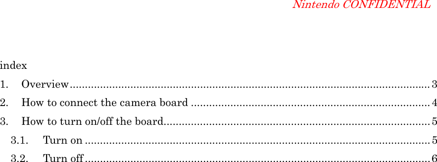 Nintendo CONFIDENTIAL index 1. Overview.......................................................................................................................3 2.  How to connect the camera board ...............................................................................4 3.  How to turn on/off the board........................................................................................5 3.1. Turn on ..................................................................................................................5 3.2. Turn off ..................................................................................................................6  