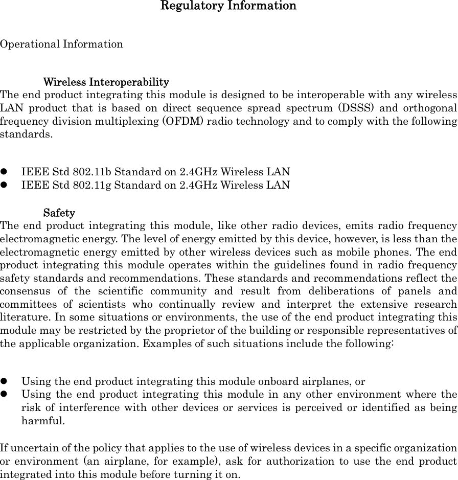 Regulatory Information Operational Information Wireless Interoperability The end product integrating this module is designed to be interoperable with any wireless LAN product that is based on direct sequence spread spectrum (DSSS) and orthogonal frequency division multiplexing (OFDM) radio technology and to comply with the following standards.  IEEE Std 802.11b Standard on 2.4GHz Wireless LAN  IEEE Std 802.11g Standard on 2.4GHz Wireless LAN Safety The end product integrating this module, like other radio devices, emits radio frequency electromagnetic energy. The level of energy emitted by this device, however, is less than the electromagnetic energy emitted by other wireless devices such as mobile phones. The end product integrating this module operates within the guidelines found in radio frequency safety standards and recommendations. These standards and recommendations reflect the consensus of the scientific community and result from deliberations of panels and committees of scientists who continually review and interpret the extensive research literature. In some situations or environments, the use of the end product integrating this module may be restricted by the proprietor of the building or responsible representatives of the applicable organization. Examples of such situations include the following:  Using the end product integrating this module onboard airplanes, or  Using the end product integrating this module in any other environment where the risk of interference with other devices or services is perceived or identified as being harmful. If uncertain of the policy that applies to the use of wireless devices in a specific organization or environment (an airplane, for example), ask for authorization to use the end product integrated into this module before turning it on. 